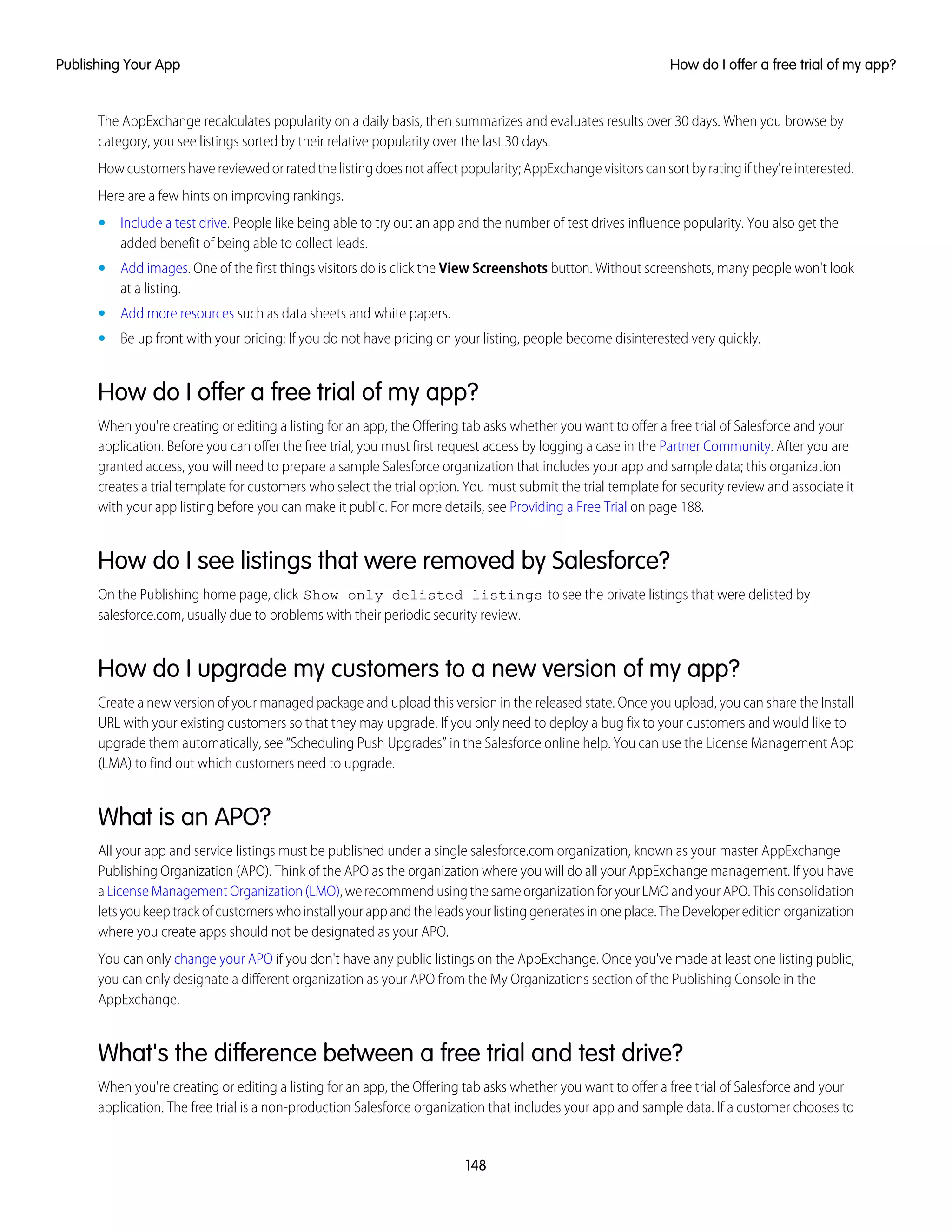 The AppExchange recalculates popularity on a daily basis, then summarizes and evaluates results over 30 days. When you browse by
category, you see listings sorted by their relative popularity over the last 30 days.
Howcustomershavereviewedorratedthelistingdoesnotaffectpopularity;AppExchangevisitorscansortbyratingifthey'reinterested.
Here are a few hints on improving rankings.
• Include a test drive. People like being able to try out an app and the number of test drives influence popularity. You also get the
added benefit of being able to collect leads.
• Add images. One of the first things visitors do is click the View Screenshots button. Without screenshots, many people won't look
at a listing.
• Add more resources such as data sheets and white papers.
• Be up front with your pricing: If you do not have pricing on your listing, people become disinterested very quickly.
How do I offer a free trial of my app?
When you're creating or editing a listing for an app, the Offering tab asks whether you want to offer a free trial of Salesforce and your
application. Before you can offer the free trial, you must first request access by logging a case in the Partner Community. After you are
granted access, you will need to prepare a sample Salesforce organization that includes your app and sample data; this organization
creates a trial template for customers who select the trial option. You must submit the trial template for security review and associate it
with your app listing before you can make it public. For more details, see Providing a Free Trial on page 188.
How do I see listings that were removed by Salesforce?
On the Publishing home page, click Show only delisted listings to see the private listings that were delisted by
salesforce.com, usually due to problems with their periodic security review.
How do I upgrade my customers to a new version of my app?
Create a new version of your managed package and upload this version in the released state. Once you upload, you can share the Install
URL with your existing customers so that they may upgrade. If you only need to deploy a bug fix to your customers and would like to
upgrade them automatically, see “Scheduling Push Upgrades” in the Salesforce online help. You can use the License Management App
(LMA) to find out which customers need to upgrade.
What is an APO?
All your app and service listings must be published under a single salesforce.com organization, known as your master AppExchange
Publishing Organization (APO). Think of the APO as the organization where you will do all your AppExchange management. If you have
aLicenseManagementOrganization(LMO),werecommendusingthesameorganizationforyourLMOandyourAPO.Thisconsolidation
letsyoukeeptrackofcustomerswhoinstallyourappandtheleadsyourlistinggeneratesinoneplace.TheDevelopereditionorganization
where you create apps should not be designated as your APO.
You can only change your APO if you don't have any public listings on the AppExchange. Once you've made at least one listing public,
you can only designate a different organization as your APO from the My Organizations section of the Publishing Console in the
AppExchange.
What's the difference between a free trial and test drive?
When you're creating or editing a listing for an app, the Offering tab asks whether you want to offer a free trial of Salesforce and your
application. The free trial is a non-production Salesforce organization that includes your app and sample data. If a customer chooses to
148
How do I offer a free trial of my app?Publishing Your App
 