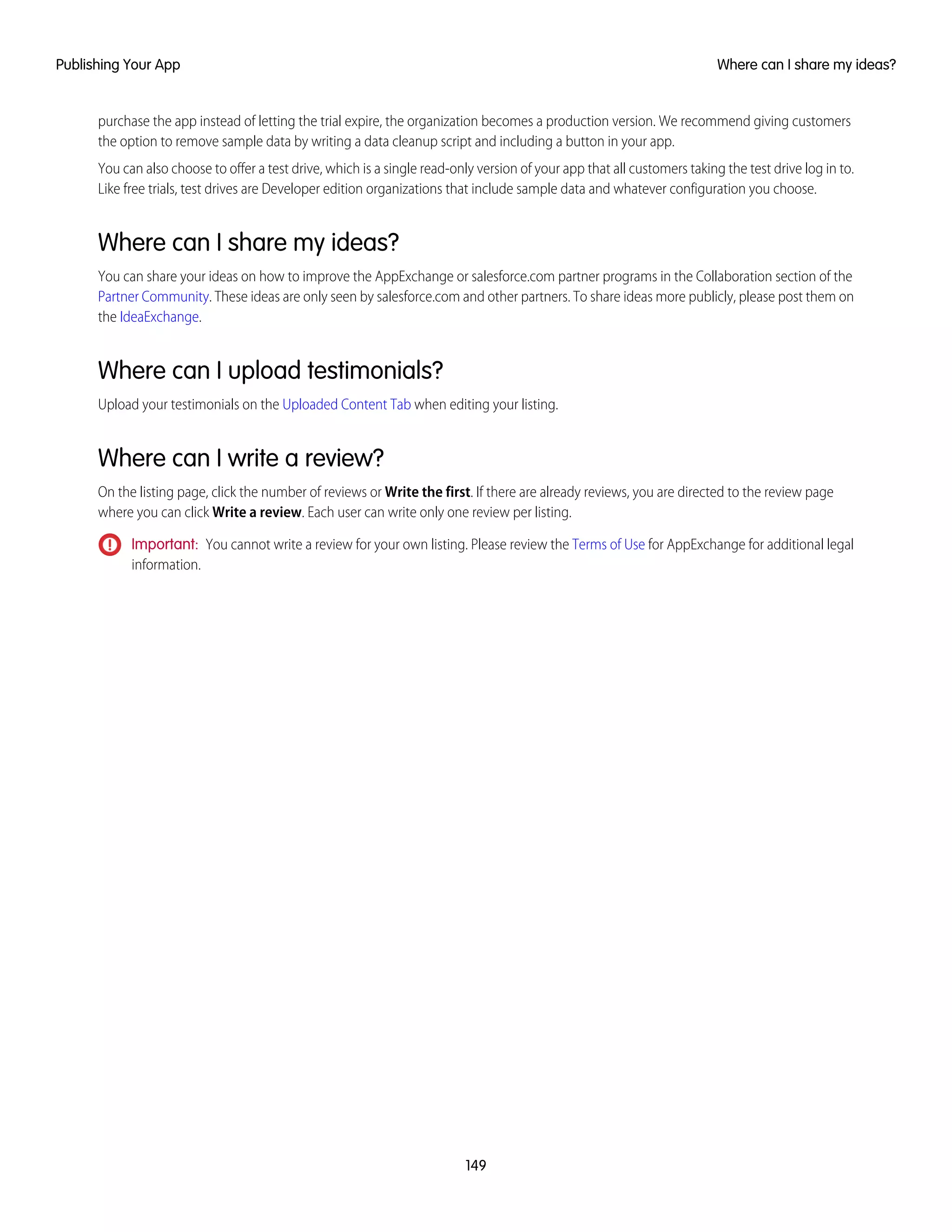 purchase the app instead of letting the trial expire, the organization becomes a production version. We recommend giving customers
the option to remove sample data by writing a data cleanup script and including a button in your app.
You can also choose to offer a test drive, which is a single read-only version of your app that all customers taking the test drive log in to.
Like free trials, test drives are Developer edition organizations that include sample data and whatever configuration you choose.
Where can I share my ideas?
You can share your ideas on how to improve the AppExchange or salesforce.com partner programs in the Collaboration section of the
Partner Community. These ideas are only seen by salesforce.com and other partners. To share ideas more publicly, please post them on
the IdeaExchange.
Where can I upload testimonials?
Upload your testimonials on the Uploaded Content Tab when editing your listing.
Where can I write a review?
On the listing page, click the number of reviews or Write the first. If there are already reviews, you are directed to the review page
where you can click Write a review. Each user can write only one review per listing.
Important: You cannot write a review for your own listing. Please review the Terms of Use for AppExchange for additional legal
information.
149
Where can I share my ideas?Publishing Your App
 