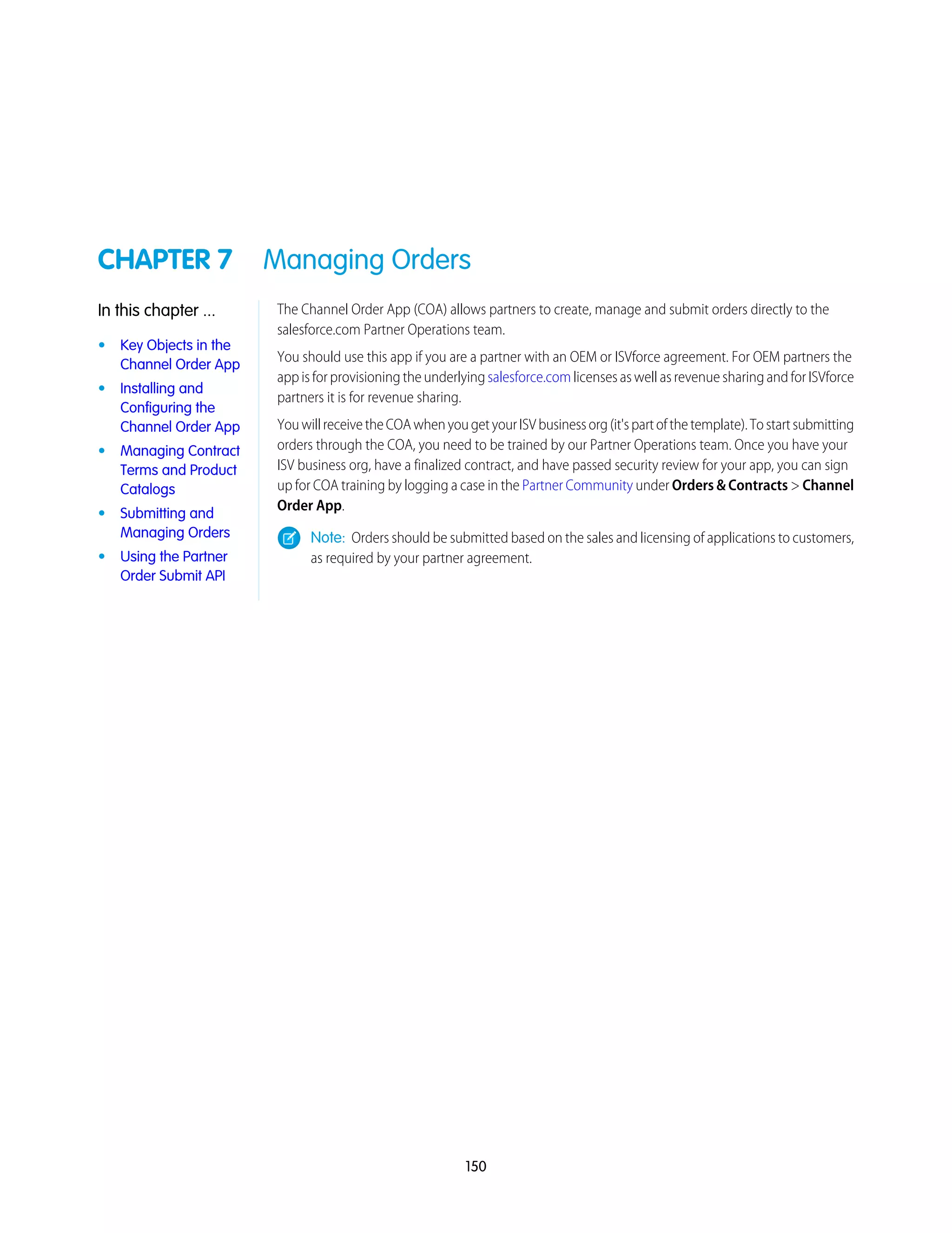 CHAPTER 7 Managing Orders
The Channel Order App (COA) allows partners to create, manage and submit orders directly to the
salesforce.com Partner Operations team.
In this chapter ...
• Key Objects in the
Channel Order App
You should use this app if you are a partner with an OEM or ISVforce agreement. For OEM partners the
app is for provisioning the underlying salesforce.com licenses as well as revenue sharing and for ISVforce
partners it is for revenue sharing.
• Installing and
Configuring the
Channel Order App YouwillreceivetheCOAwhenyougetyourISVbusinessorg(it'spartofthetemplate).Tostartsubmitting
orders through the COA, you need to be trained by our Partner Operations team. Once you have your• Managing Contract
Terms and Product
Catalogs
ISV business org, have a finalized contract, and have passed security review for your app, you can sign
up for COA training by logging a case in the Partner Community under Orders & Contracts > Channel
Order App.
• Submitting and
Managing Orders Note: Orders should be submitted based on the sales and licensing of applications to customers,
as required by your partner agreement.• Using the Partner
Order Submit API
150
 