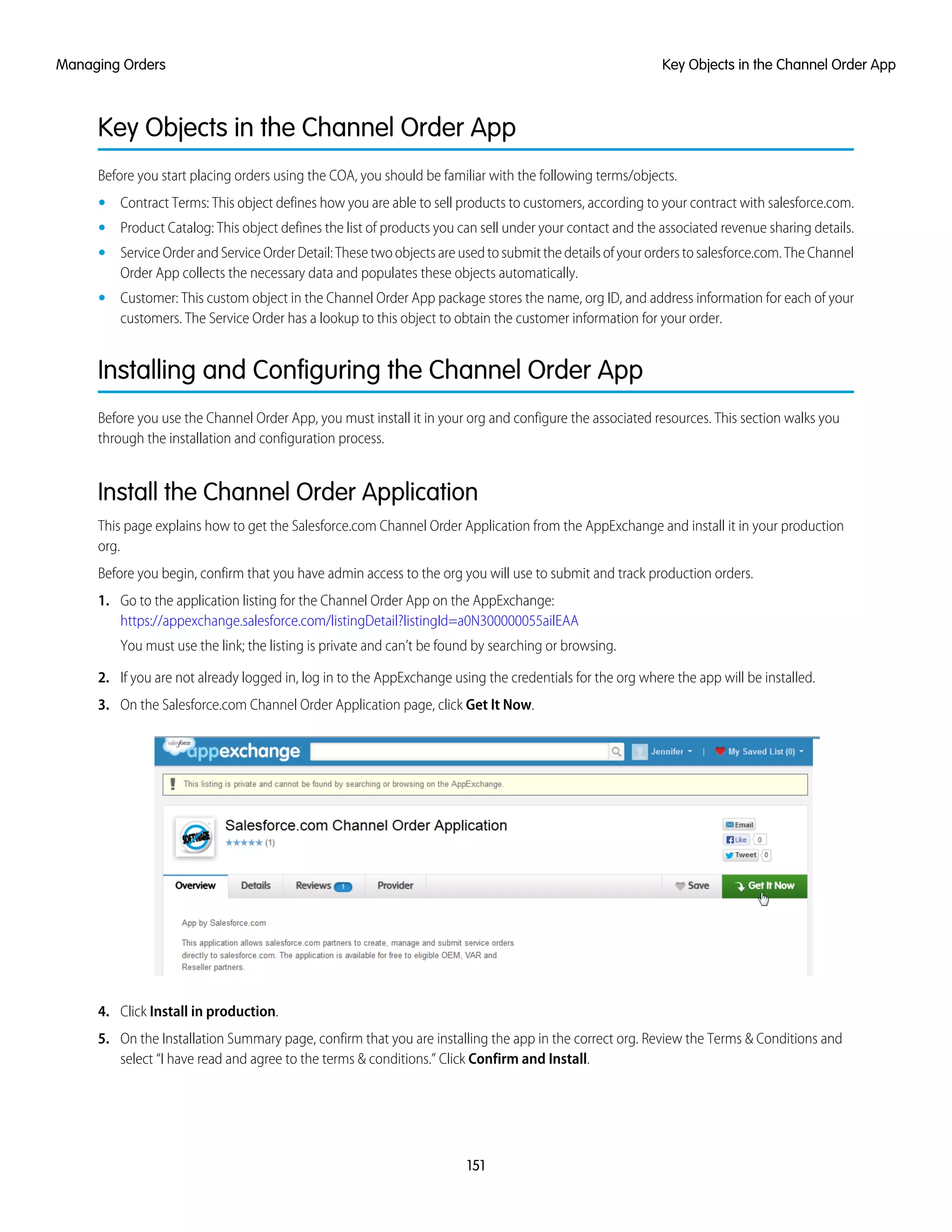 Key Objects in the Channel Order App
Before you start placing orders using the COA, you should be familiar with the following terms/objects.
• Contract Terms: This object defines how you are able to sell products to customers, according to your contract with salesforce.com.
• Product Catalog: This object defines the list of products you can sell under your contact and the associated revenue sharing details.
• Service Order and Service Order Detail: These two objects are used to submit the details of your orders to salesforce.com. The Channel
Order App collects the necessary data and populates these objects automatically.
• Customer: This custom object in the Channel Order App package stores the name, org ID, and address information for each of your
customers. The Service Order has a lookup to this object to obtain the customer information for your order.
Installing and Configuring the Channel Order App
Before you use the Channel Order App, you must install it in your org and configure the associated resources. This section walks you
through the installation and configuration process.
Install the Channel Order Application
This page explains how to get the Salesforce.com Channel Order Application from the AppExchange and install it in your production
org.
Before you begin, confirm that you have admin access to the org you will use to submit and track production orders.
1. Go to the application listing for the Channel Order App on the AppExchange:
https://appexchange.salesforce.com/listingDetail?listingId=a0N300000055ailEAA
You must use the link; the listing is private and can’t be found by searching or browsing.
2. If you are not already logged in, log in to the AppExchange using the credentials for the org where the app will be installed.
3. On the Salesforce.com Channel Order Application page, click Get It Now.
4. Click Install in production.
5. On the Installation Summary page, confirm that you are installing the app in the correct org. Review the Terms & Conditions and
select “I have read and agree to the terms & conditions.” Click Confirm and Install.
151
Key Objects in the Channel Order AppManaging Orders
 