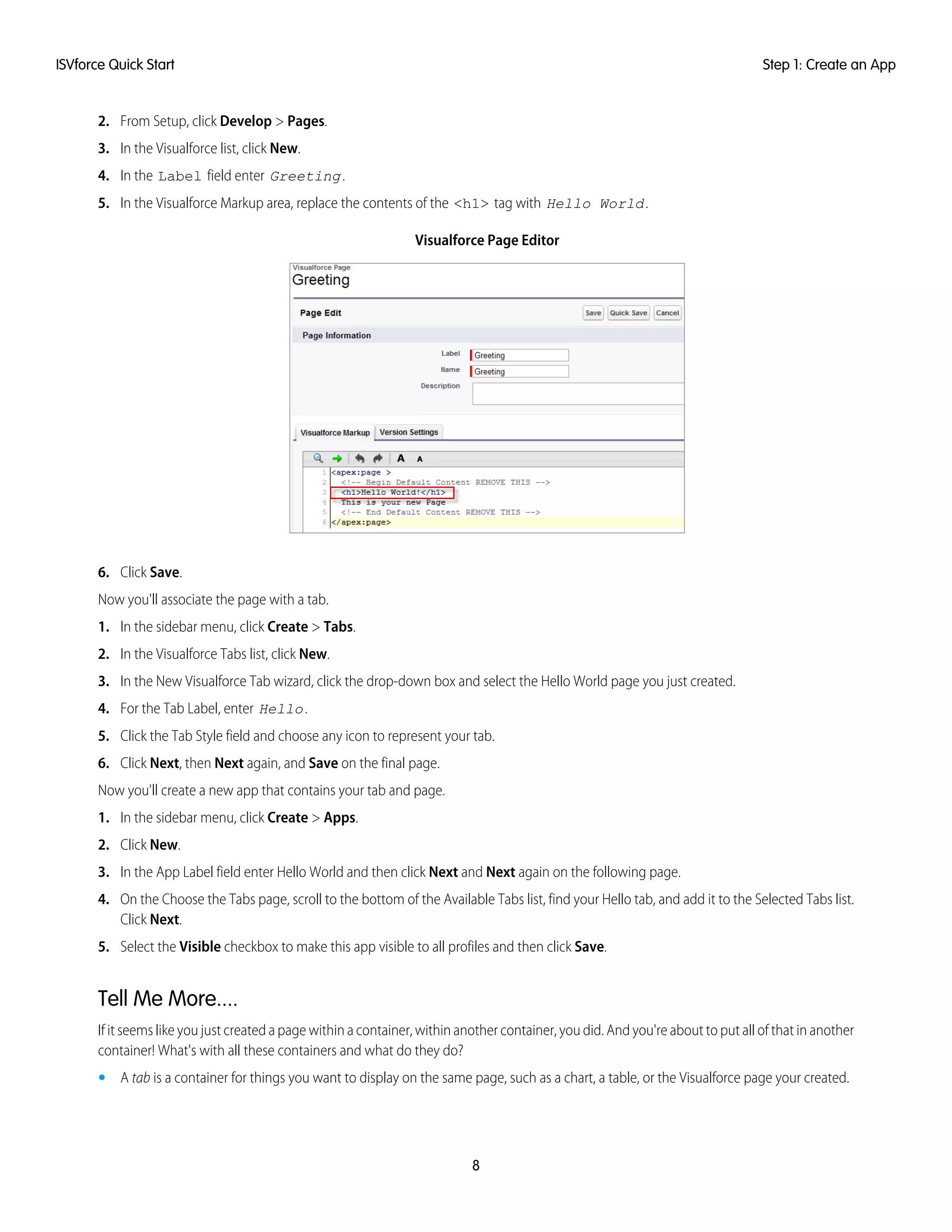 2. From Setup, click Develop > Pages.
3. In the Visualforce list, click New.
4. In the Label field enter Greeting.
5. In the Visualforce Markup area, replace the contents of the <h1> tag with Hello World.
Visualforce Page Editor
6. Click Save.
Now you'll associate the page with a tab.
1. In the sidebar menu, click Create > Tabs.
2. In the Visualforce Tabs list, click New.
3. In the New Visualforce Tab wizard, click the drop-down box and select the Hello World page you just created.
4. For the Tab Label, enter Hello.
5. Click the Tab Style field and choose any icon to represent your tab.
6. Click Next, then Next again, and Save on the final page.
Now you'll create a new app that contains your tab and page.
1. In the sidebar menu, click Create > Apps.
2. Click New.
3. In the App Label field enter Hello World and then click Next and Next again on the following page.
4. On the Choose the Tabs page, scroll to the bottom of the Available Tabs list, find your Hello tab, and add it to the Selected Tabs list.
Click Next.
5. Select the Visible checkbox to make this app visible to all profiles and then click Save.
Tell Me More....
If it seems like you just created a page within a container, within another container, you did. And you're about to put all of that in another
container! What's with all these containers and what do they do?
• A tab is a container for things you want to display on the same page, such as a chart, a table, or the Visualforce page your created.
8
Step 1: Create an AppISVforce Quick Start
 
