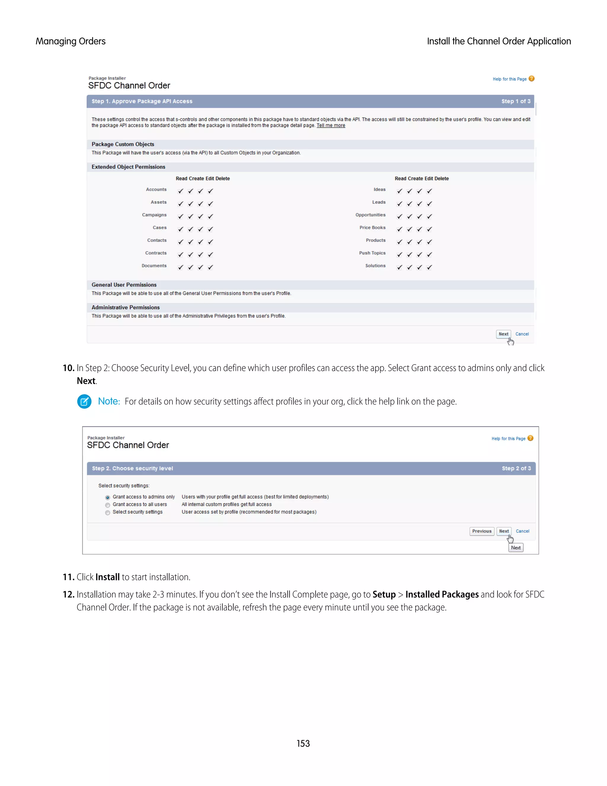 10. In Step 2: Choose Security Level, you can define which user profiles can access the app. Select Grant access to admins only and click
Next.
Note: For details on how security settings affect profiles in your org, click the help link on the page.
11. Click Install to start installation.
12. Installation may take 2-3 minutes. If you don’t see the Install Complete page, go to Setup > Installed Packages and look for SFDC
Channel Order. If the package is not available, refresh the page every minute until you see the package.
153
Install the Channel Order ApplicationManaging Orders
 