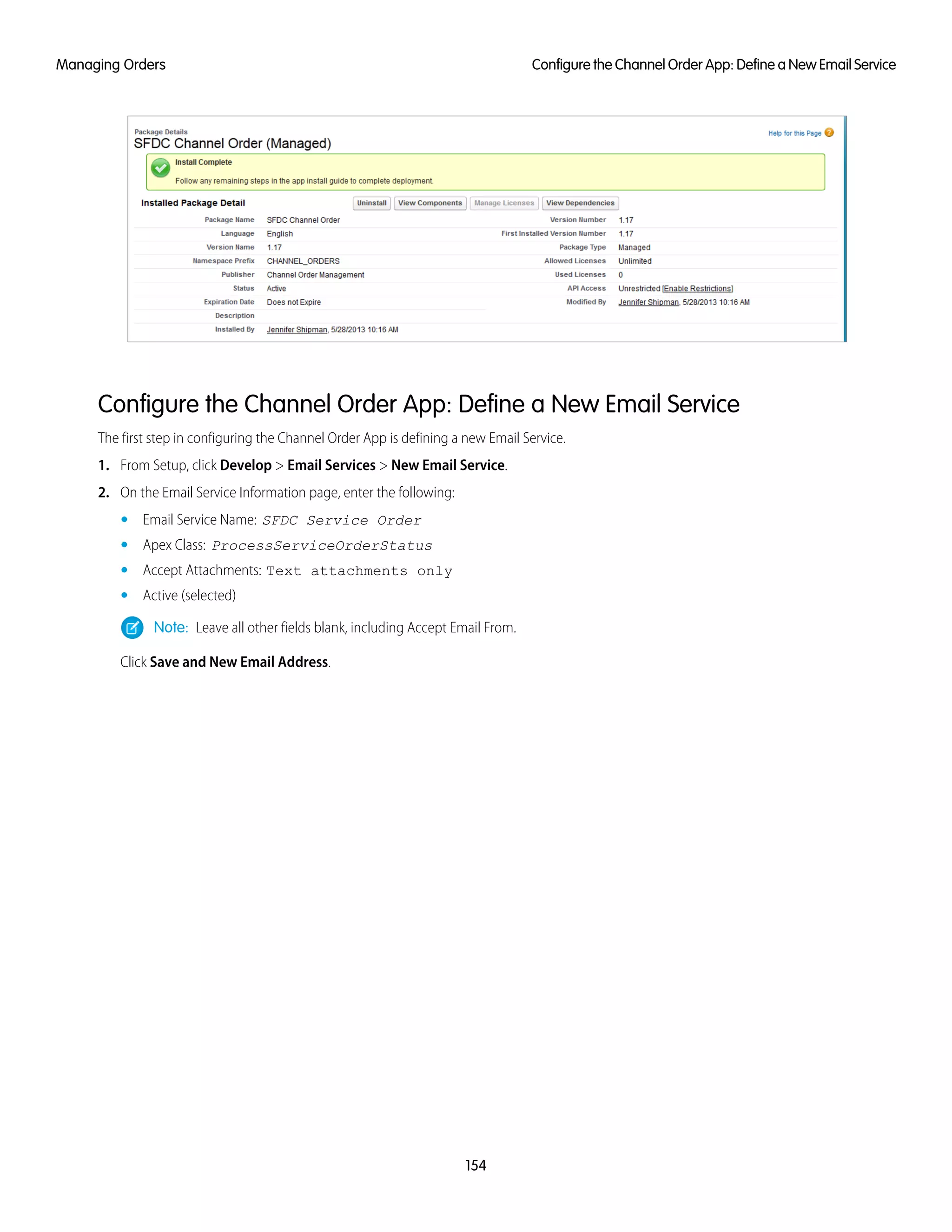 Configure the Channel Order App: Define a New Email Service
The first step in configuring the Channel Order App is defining a new Email Service.
1. From Setup, click Develop > Email Services > New Email Service.
2. On the Email Service Information page, enter the following:
• Email Service Name: SFDC Service Order
• Apex Class: ProcessServiceOrderStatus
• Accept Attachments: Text attachments only
• Active (selected)
Note: Leave all other fields blank, including Accept Email From.
Click Save and New Email Address.
154
Configure the Channel Order App: Define a New Email ServiceManaging Orders
 