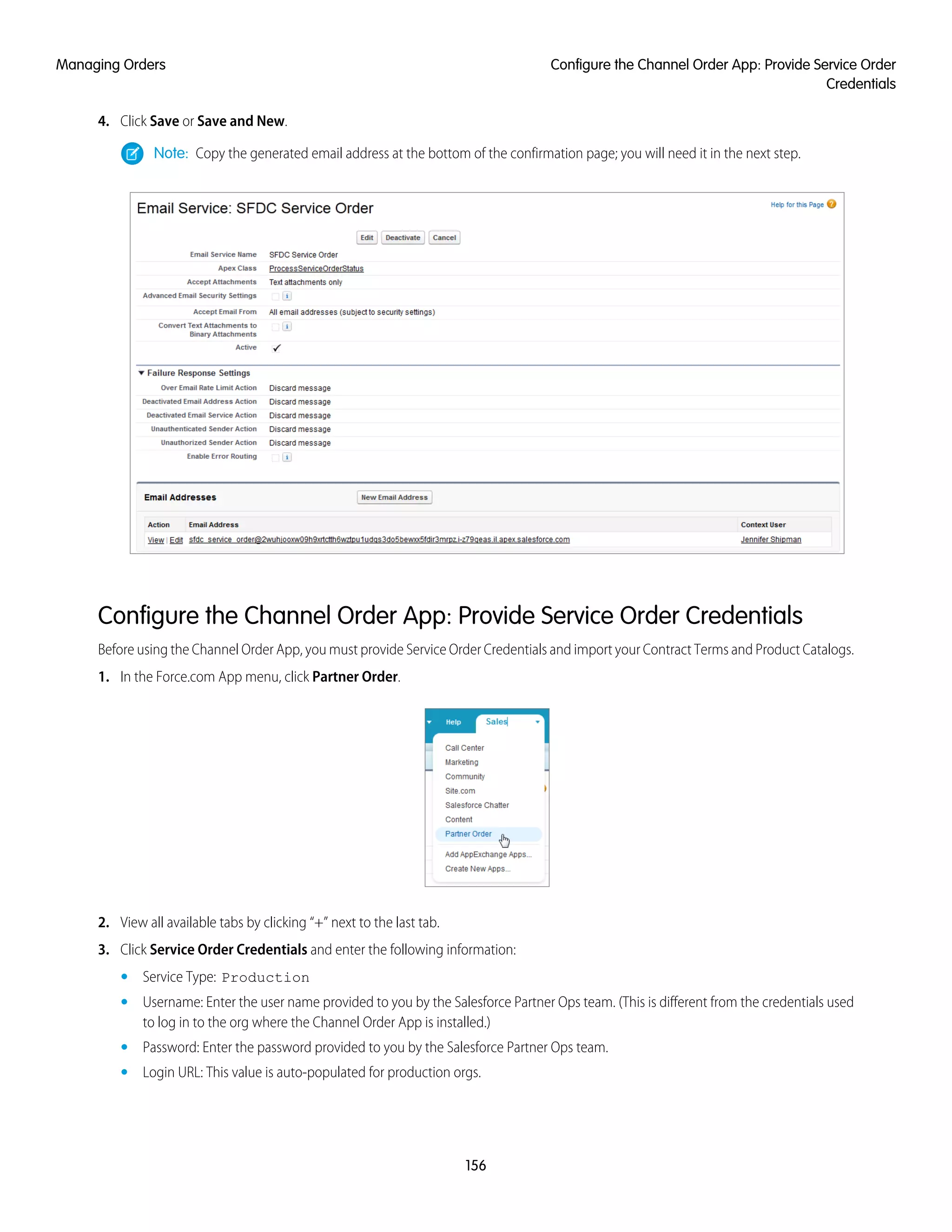 4. Click Save or Save and New.
Note: Copy the generated email address at the bottom of the confirmation page; you will need it in the next step.
Configure the Channel Order App: Provide Service Order Credentials
Before using the Channel Order App, you must provide Service Order Credentials and import your Contract Terms and Product Catalogs.
1. In the Force.com App menu, click Partner Order.
2. View all available tabs by clicking “+” next to the last tab.
3. Click Service Order Credentials and enter the following information:
• Service Type: Production
• Username: Enter the user name provided to you by the Salesforce Partner Ops team. (This is different from the credentials used
to log in to the org where the Channel Order App is installed.)
• Password: Enter the password provided to you by the Salesforce Partner Ops team.
• Login URL: This value is auto-populated for production orgs.
156
Configure the Channel Order App: Provide Service Order
Credentials
Managing Orders
 