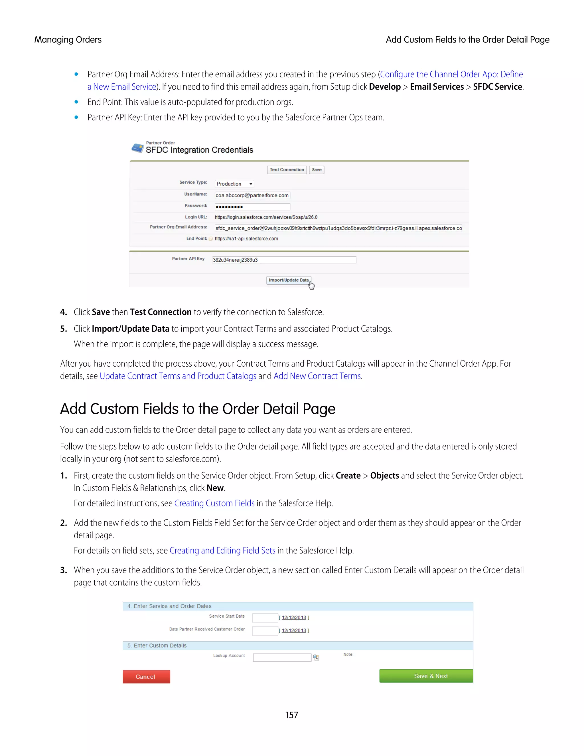 • Partner Org Email Address: Enter the email address you created in the previous step (Configure the Channel Order App: Define
a New Email Service). If you need to find this email address again, from Setup click Develop > Email Services > SFDC Service.
• End Point: This value is auto-populated for production orgs.
• Partner API Key: Enter the API key provided to you by the Salesforce Partner Ops team.
4. Click Save then Test Connection to verify the connection to Salesforce.
5. Click Import/Update Data to import your Contract Terms and associated Product Catalogs.
When the import is complete, the page will display a success message.
After you have completed the process above, your Contract Terms and Product Catalogs will appear in the Channel Order App. For
details, see Update Contract Terms and Product Catalogs and Add New Contract Terms.
Add Custom Fields to the Order Detail Page
You can add custom fields to the Order detail page to collect any data you want as orders are entered.
Follow the steps below to add custom fields to the Order detail page. All field types are accepted and the data entered is only stored
locally in your org (not sent to salesforce.com).
1. First, create the custom fields on the Service Order object. From Setup, click Create > Objects and select the Service Order object.
In Custom Fields & Relationships, click New.
For detailed instructions, see Creating Custom Fields in the Salesforce Help.
2. Add the new fields to the Custom Fields Field Set for the Service Order object and order them as they should appear on the Order
detail page.
For details on field sets, see Creating and Editing Field Sets in the Salesforce Help.
3. When you save the additions to the Service Order object, a new section called Enter Custom Details will appear on the Order detail
page that contains the custom fields.
157
Add Custom Fields to the Order Detail PageManaging Orders
 