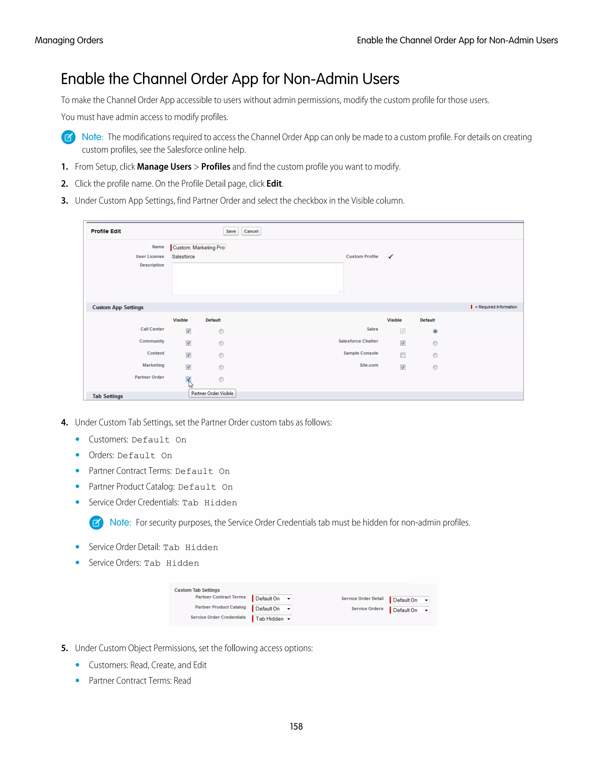 Enable the Channel Order App for Non-Admin Users
To make the Channel Order App accessible to users without admin permissions, modify the custom profile for those users.
You must have admin access to modify profiles.
Note: The modifications required to access the Channel Order App can only be made to a custom profile. For details on creating
custom profiles, see the Salesforce online help.
1. From Setup, click Manage Users > Profiles and find the custom profile you want to modify.
2. Click the profile name. On the Profile Detail page, click Edit.
3. Under Custom App Settings, find Partner Order and select the checkbox in the Visible column.
4. Under Custom Tab Settings, set the Partner Order custom tabs as follows:
• Customers: Default On
• Orders: Default On
• Partner Contract Terms: Default On
• Partner Product Catalog: Default On
• Service Order Credentials: Tab Hidden
Note: For security purposes, the Service Order Credentials tab must be hidden for non-admin profiles.
• Service Order Detail: Tab Hidden
• Service Orders: Tab Hidden
5. Under Custom Object Permissions, set the following access options:
• Customers: Read, Create, and Edit
• Partner Contract Terms: Read
158
Enable the Channel Order App for Non-Admin UsersManaging Orders
 
