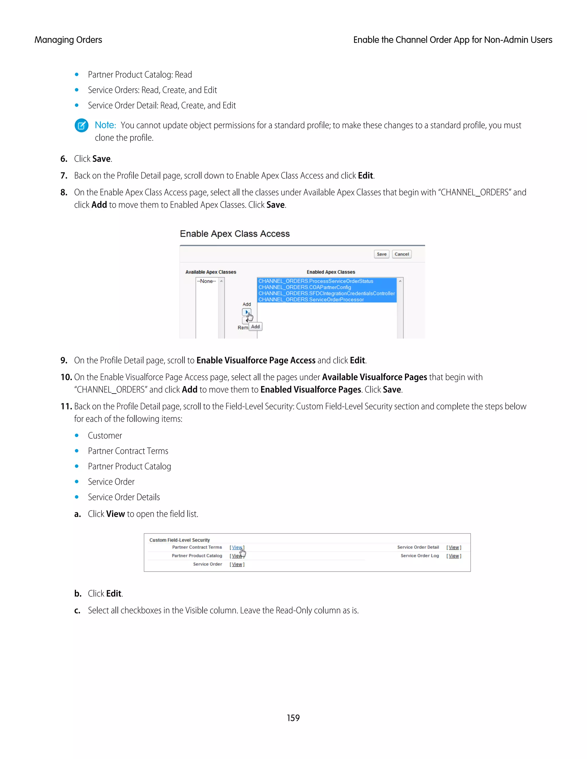 • Partner Product Catalog: Read
• Service Orders: Read, Create, and Edit
• Service Order Detail: Read, Create, and Edit
Note: You cannot update object permissions for a standard profile; to make these changes to a standard profile, you must
clone the profile.
6. Click Save.
7. Back on the Profile Detail page, scroll down to Enable Apex Class Access and click Edit.
8. On the Enable Apex Class Access page, select all the classes under Available Apex Classes that begin with “CHANNEL_ORDERS” and
click Add to move them to Enabled Apex Classes. Click Save.
9. On the Profile Detail page, scroll to Enable Visualforce Page Access and click Edit.
10. On the Enable Visualforce Page Access page, select all the pages under Available Visualforce Pages that begin with
“CHANNEL_ORDERS” and click Add to move them to Enabled Visualforce Pages. Click Save.
11. Back on the Profile Detail page, scroll to the Field-Level Security: Custom Field-Level Security section and complete the steps below
for each of the following items:
• Customer
• Partner Contract Terms
• Partner Product Catalog
• Service Order
• Service Order Details
a. Click View to open the field list.
b. Click Edit.
c. Select all checkboxes in the Visible column. Leave the Read-Only column as is.
159
Enable the Channel Order App for Non-Admin UsersManaging Orders
 