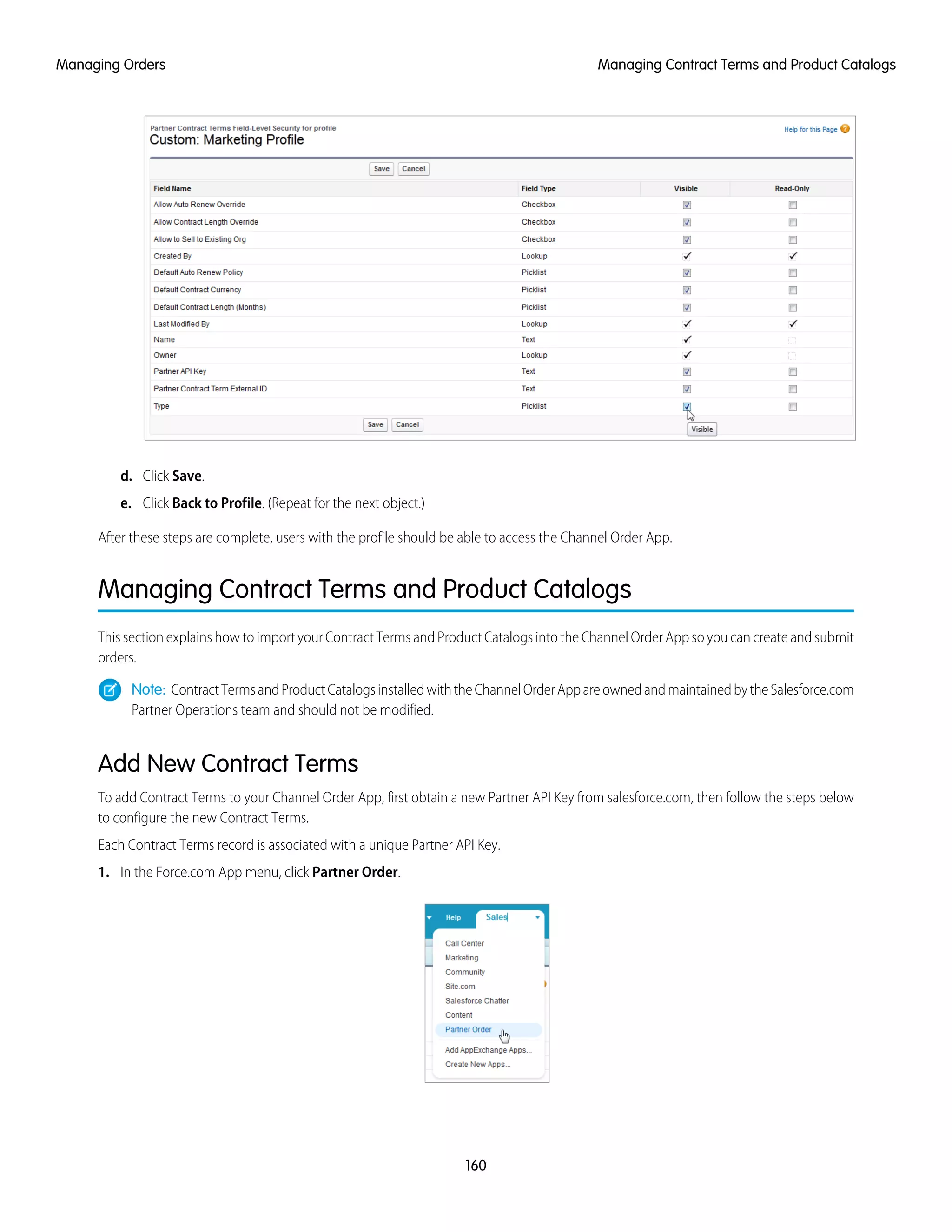 d. Click Save.
e. Click Back to Profile. (Repeat for the next object.)
After these steps are complete, users with the profile should be able to access the Channel Order App.
Managing Contract Terms and Product Catalogs
This section explains how to import your Contract Terms and Product Catalogs into the Channel Order App so you can create and submit
orders.
Note: ContractTermsandProductCatalogsinstalledwiththeChannelOrderAppareownedandmaintainedbytheSalesforce.com
Partner Operations team and should not be modified.
Add New Contract Terms
To add Contract Terms to your Channel Order App, first obtain a new Partner API Key from salesforce.com, then follow the steps below
to configure the new Contract Terms.
Each Contract Terms record is associated with a unique Partner API Key.
1. In the Force.com App menu, click Partner Order.
160
Managing Contract Terms and Product CatalogsManaging Orders
 