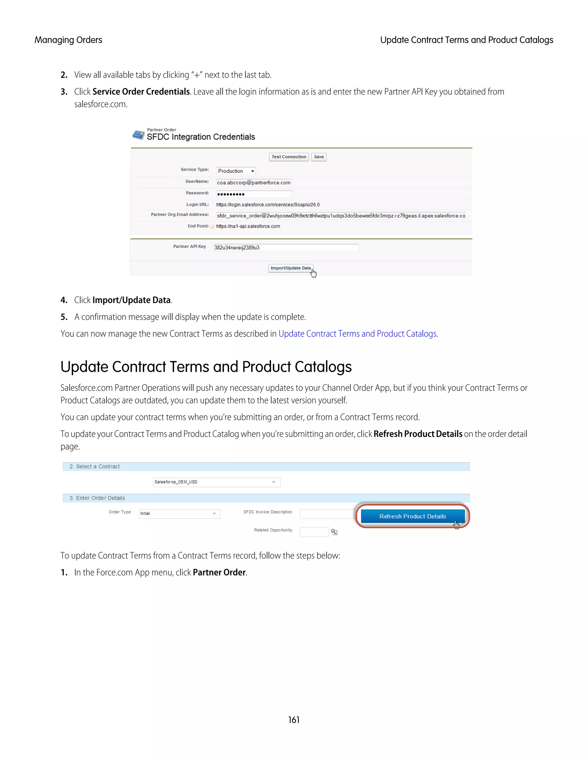 2. View all available tabs by clicking “+” next to the last tab.
3. Click Service Order Credentials. Leave all the login information as is and enter the new Partner API Key you obtained from
salesforce.com.
4. Click Import/Update Data.
5. A confirmation message will display when the update is complete.
You can now manage the new Contract Terms as described in Update Contract Terms and Product Catalogs.
Update Contract Terms and Product Catalogs
Salesforce.com Partner Operations will push any necessary updates to your Channel Order App, but if you think your Contract Terms or
Product Catalogs are outdated, you can update them to the latest version yourself.
You can update your contract terms when you’re submitting an order, or from a Contract Terms record.
To update your Contract Terms and Product Catalog when you’re submitting an order, click RefreshProductDetails on the order detail
page.
To update Contract Terms from a Contract Terms record, follow the steps below:
1. In the Force.com App menu, click Partner Order.
161
Update Contract Terms and Product CatalogsManaging Orders
 