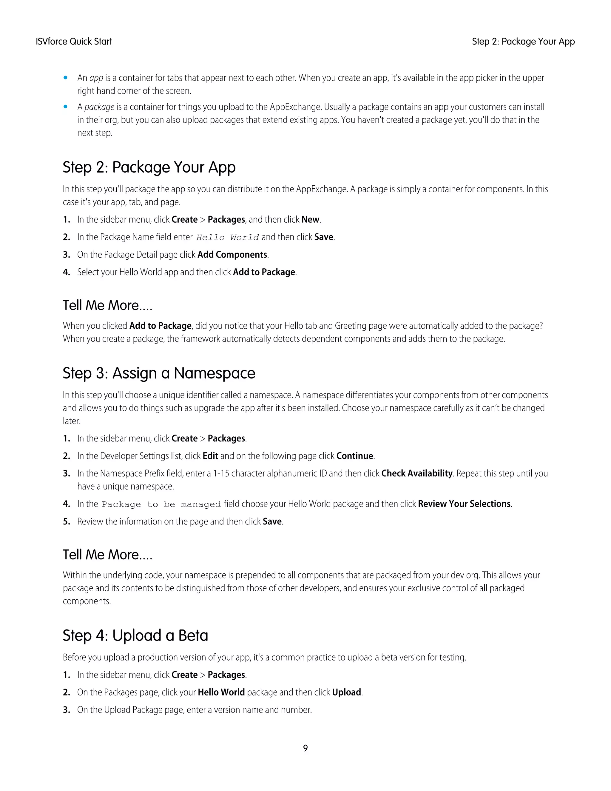 • An app is a container for tabs that appear next to each other. When you create an app, it's available in the app picker in the upper
right hand corner of the screen.
• A package is a container for things you upload to the AppExchange. Usually a package contains an app your customers can install
in their org, but you can also upload packages that extend existing apps. You haven't created a package yet, you'll do that in the
next step.
Step 2: Package Your App
In this step you'll package the app so you can distribute it on the AppExchange. A package is simply a container for components. In this
case it's your app, tab, and page.
1. In the sidebar menu, click Create > Packages, and then click New.
2. In the Package Name field enter Hello World and then click Save.
3. On the Package Detail page click Add Components.
4. Select your Hello World app and then click Add to Package.
Tell Me More....
When you clicked Add to Package, did you notice that your Hello tab and Greeting page were automatically added to the package?
When you create a package, the framework automatically detects dependent components and adds them to the package.
Step 3: Assign a Namespace
In this step you'll choose a unique identifier called a namespace. A namespace differentiates your components from other components
and allows you to do things such as upgrade the app after it's been installed. Choose your namespace carefully as it can’t be changed
later.
1. In the sidebar menu, click Create > Packages.
2. In the Developer Settings list, click Edit and on the following page click Continue.
3. In the Namespace Prefix field, enter a 1-15 character alphanumeric ID and then click Check Availability. Repeat this step until you
have a unique namespace.
4. In the Package to be managed field choose your Hello World package and then click Review Your Selections.
5. Review the information on the page and then click Save.
Tell Me More....
Within the underlying code, your namespace is prepended to all components that are packaged from your dev org. This allows your
package and its contents to be distinguished from those of other developers, and ensures your exclusive control of all packaged
components.
Step 4: Upload a Beta
Before you upload a production version of your app, it's a common practice to upload a beta version for testing.
1. In the sidebar menu, click Create > Packages.
2. On the Packages page, click your Hello World package and then click Upload.
3. On the Upload Package page, enter a version name and number.
9
Step 2: Package Your AppISVforce Quick Start
 