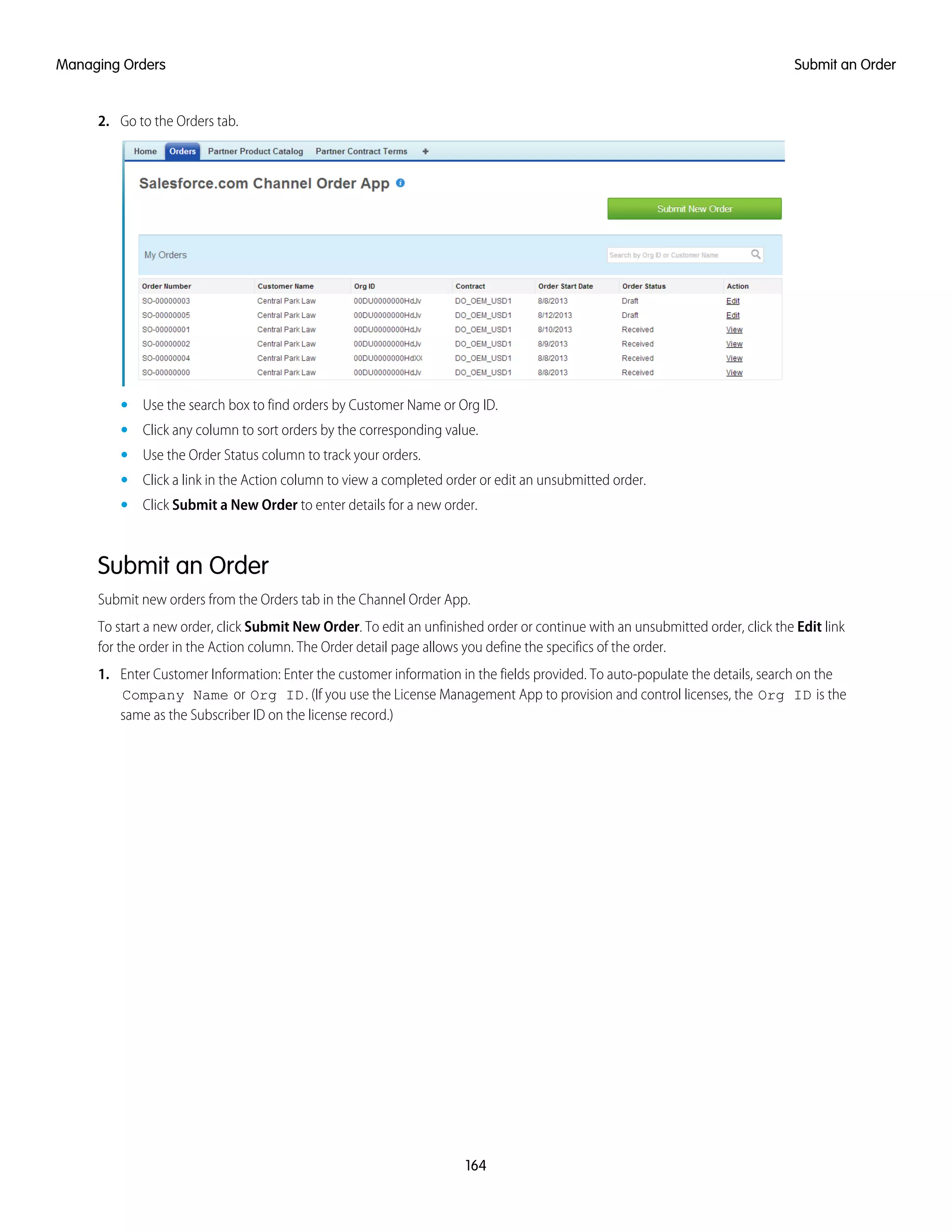 2. Go to the Orders tab.
• Use the search box to find orders by Customer Name or Org ID.
• Click any column to sort orders by the corresponding value.
• Use the Order Status column to track your orders.
• Click a link in the Action column to view a completed order or edit an unsubmitted order.
• Click Submit a New Order to enter details for a new order.
Submit an Order
Submit new orders from the Orders tab in the Channel Order App.
To start a new order, click Submit New Order. To edit an unfinished order or continue with an unsubmitted order, click the Edit link
for the order in the Action column. The Order detail page allows you define the specifics of the order.
1. Enter Customer Information: Enter the customer information in the fields provided. To auto-populate the details, search on the
Company Name or Org ID. (If you use the License Management App to provision and control licenses, the Org ID is the
same as the Subscriber ID on the license record.)
164
Submit an OrderManaging Orders
 