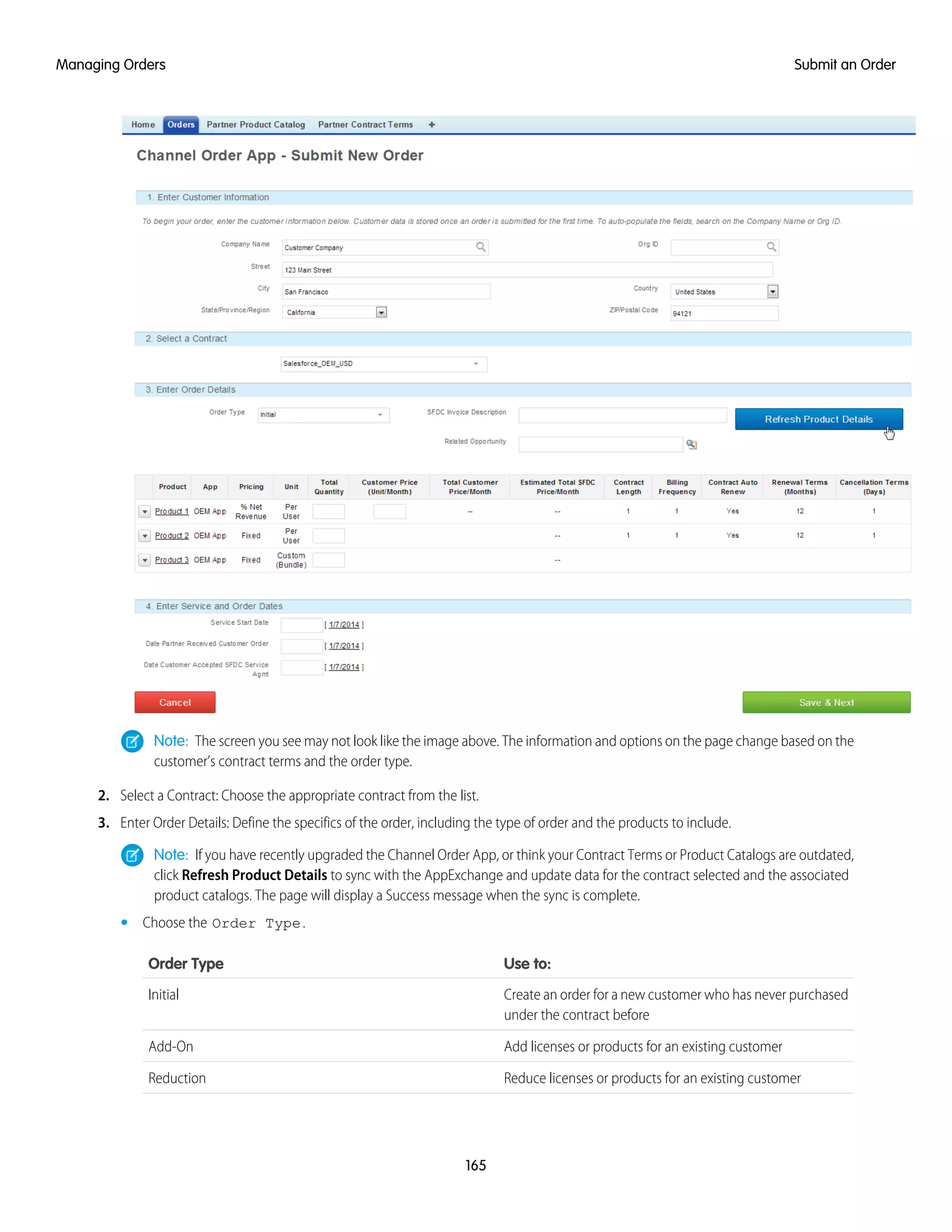 Note: The screen you see may not look like the image above. The information and options on the page change based on the
customer’s contract terms and the order type.
2. Select a Contract: Choose the appropriate contract from the list.
3. Enter Order Details: Define the specifics of the order, including the type of order and the products to include.
Note: If you have recently upgraded the Channel Order App, or think your Contract Terms or Product Catalogs are outdated,
click Refresh Product Details to sync with the AppExchange and update data for the contract selected and the associated
product catalogs. The page will display a Success message when the sync is complete.
• Choose the Order Type.
Use to:Order Type
Create an order for a new customer who has never purchased
under the contract before
Initial
Add licenses or products for an existing customerAdd-On
Reduce licenses or products for an existing customerReduction
165
Submit an OrderManaging Orders
 
