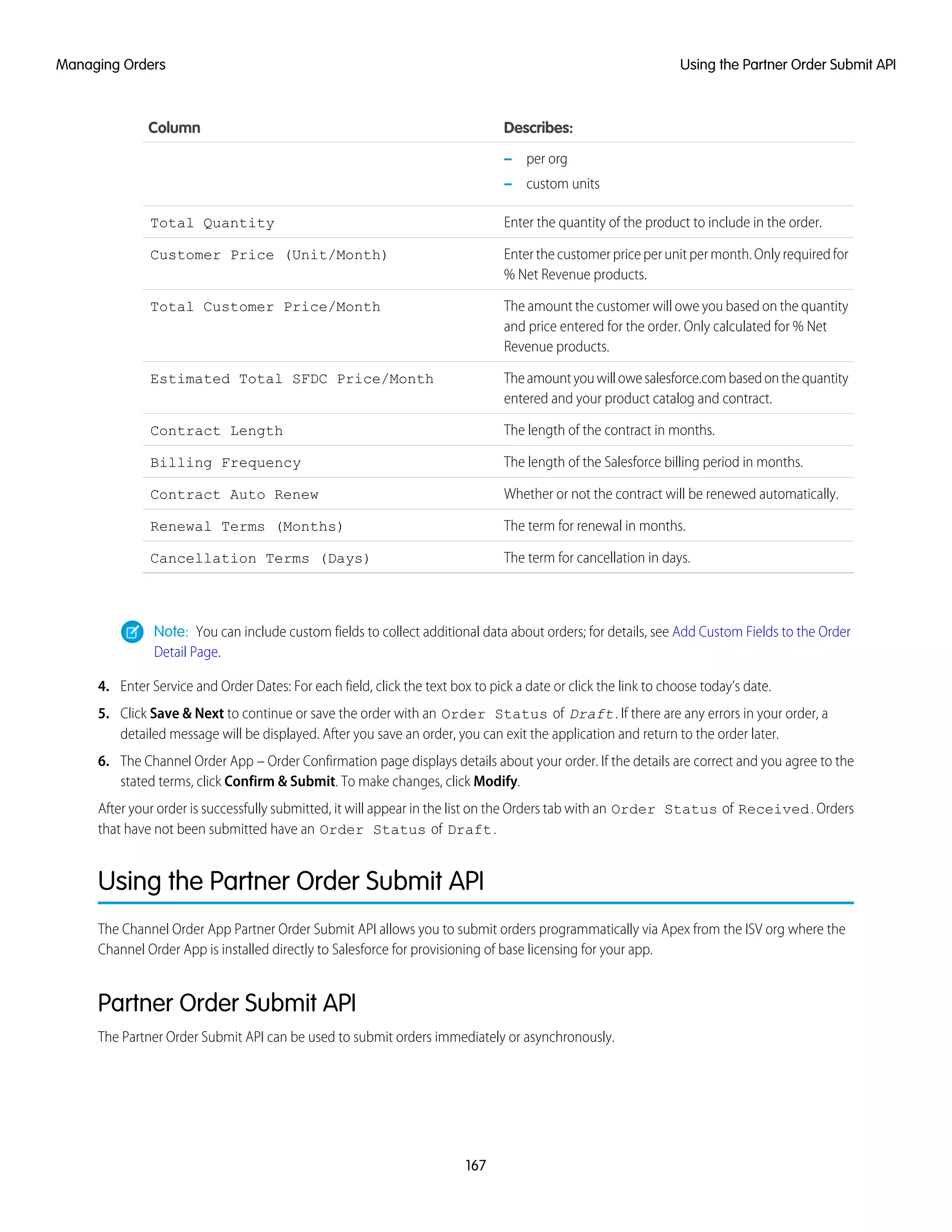 Describes:Column
– per org
– custom units
Enter the quantity of the product to include in the order.Total Quantity
Enter the customer price per unit per month. Only required for
% Net Revenue products.
Customer Price (Unit/Month)
The amount the customer will owe you based on the quantity
and price entered for the order. Only calculated for % Net
Revenue products.
Total Customer Price/Month
Theamountyouwillowesalesforce.combasedonthequantity
entered and your product catalog and contract.
Estimated Total SFDC Price/Month
The length of the contract in months.Contract Length
The length of the Salesforce billing period in months.Billing Frequency
Whether or not the contract will be renewed automatically.Contract Auto Renew
The term for renewal in months.Renewal Terms (Months)
The term for cancellation in days.Cancellation Terms (Days)
Note: You can include custom fields to collect additional data about orders; for details, see Add Custom Fields to the Order
Detail Page.
4. Enter Service and Order Dates: For each field, click the text box to pick a date or click the link to choose today’s date.
5. Click Save & Next to continue or save the order with an Order Status of Draft. If there are any errors in your order, a
detailed message will be displayed. After you save an order, you can exit the application and return to the order later.
6. The Channel Order App – Order Confirmation page displays details about your order. If the details are correct and you agree to the
stated terms, click Confirm & Submit. To make changes, click Modify.
After your order is successfully submitted, it will appear in the list on the Orders tab with an Order Status of Received. Orders
that have not been submitted have an Order Status of Draft.
Using the Partner Order Submit API
The Channel Order App Partner Order Submit API allows you to submit orders programmatically via Apex from the ISV org where the
Channel Order App is installed directly to Salesforce for provisioning of base licensing for your app.
Partner Order Submit API
The Partner Order Submit API can be used to submit orders immediately or asynchronously.
167
Using the Partner Order Submit APIManaging Orders
 