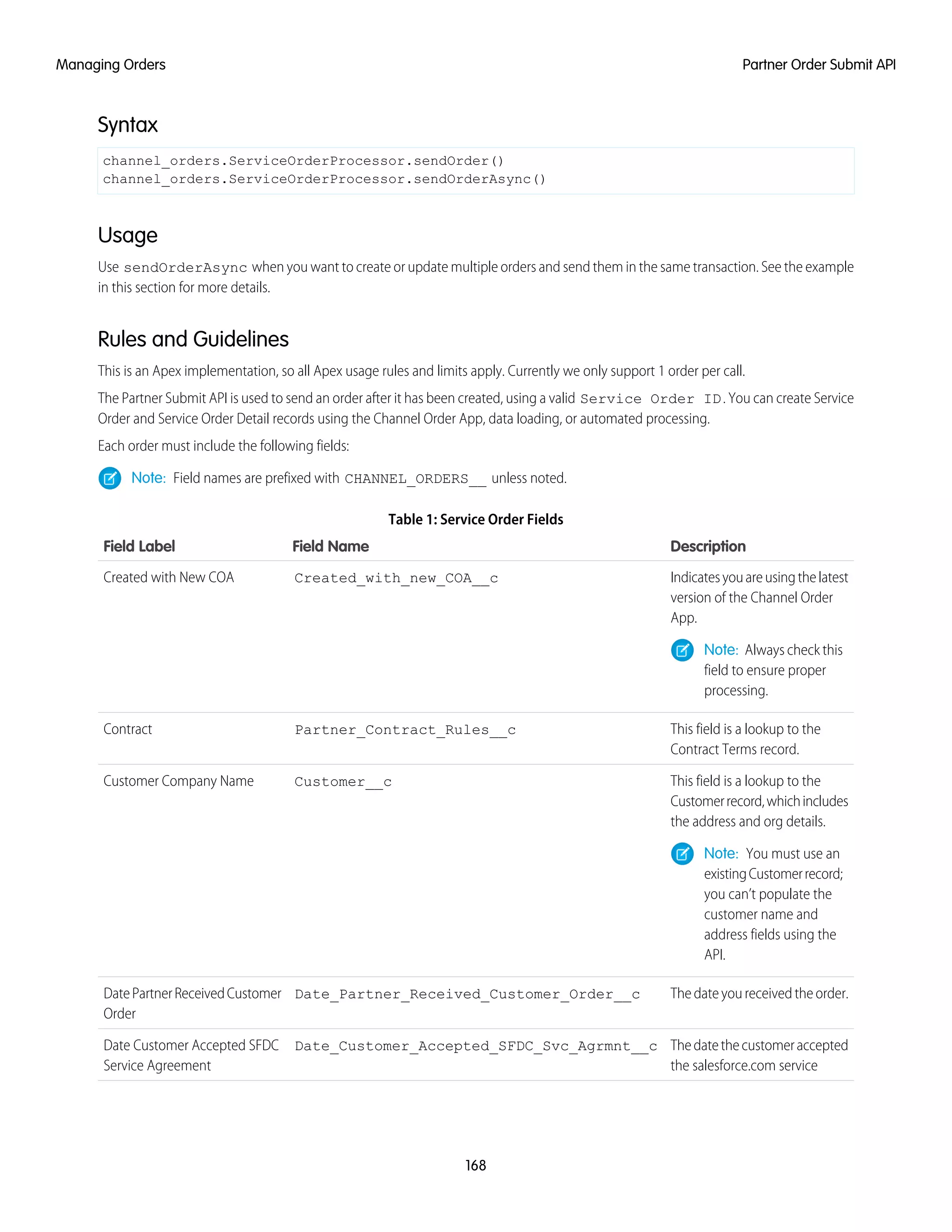 Syntax
channel_orders.ServiceOrderProcessor.sendOrder()
channel_orders.ServiceOrderProcessor.sendOrderAsync()
Usage
Use sendOrderAsync when you want to create or update multiple orders and send them in the same transaction. See the example
in this section for more details.
Rules and Guidelines
This is an Apex implementation, so all Apex usage rules and limits apply. Currently we only support 1 order per call.
The Partner Submit API is used to send an order after it has been created, using a valid Service Order ID. You can create Service
Order and Service Order Detail records using the Channel Order App, data loading, or automated processing.
Each order must include the following fields:
Note: Field names are prefixed with CHANNEL_ORDERS__ unless noted.
Table 1: Service Order Fields
DescriptionField NameField Label
Indicatesyouareusingthelatest
version of the Channel Order
App.
Created_with_new_COA__cCreated with New COA
Note: Always check this
field to ensure proper
processing.
This field is a lookup to the
Contract Terms record.
Partner_Contract_Rules__cContract
This field is a lookup to the
Customerrecord,whichincludes
the address and org details.
Customer__cCustomer Company Name
Note: You must use an
existingCustomerrecord;
you can’t populate the
customer name and
address fields using the
API.
Thedateyoureceivedtheorder.Date_Partner_Received_Customer_Order__cDatePartnerReceivedCustomer
Order
Thedatethecustomeraccepted
the salesforce.com service
Date_Customer_Accepted_SFDC_Svc_Agrmnt__cDate Customer Accepted SFDC
Service Agreement
168
Partner Order Submit APIManaging Orders
 