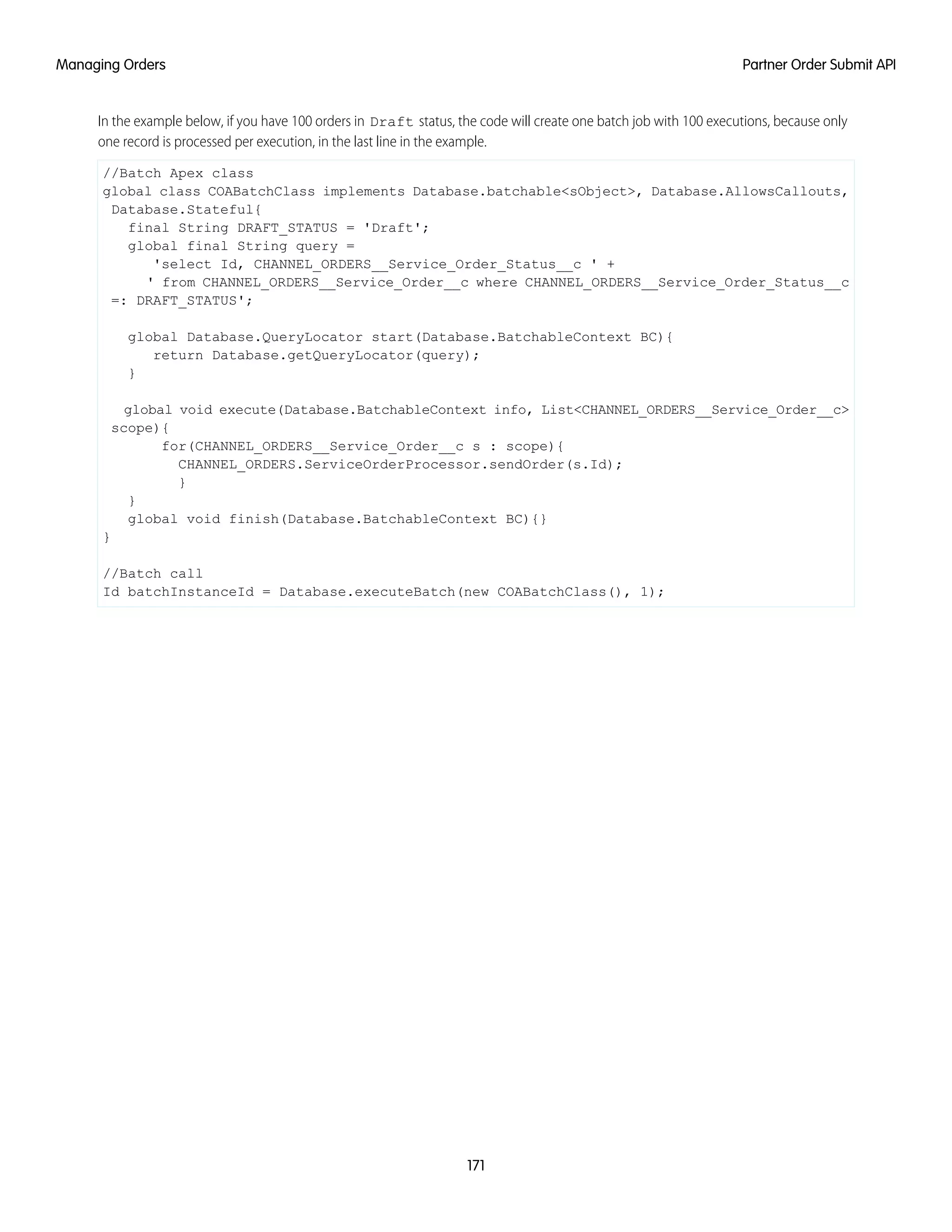 In the example below, if you have 100 orders in Draft status, the code will create one batch job with 100 executions, because only
one record is processed per execution, in the last line in the example.
//Batch Apex class
global class COABatchClass implements Database.batchable<sObject>, Database.AllowsCallouts,
Database.Stateful{
final String DRAFT_STATUS = 'Draft';
global final String query =
'select Id, CHANNEL_ORDERS__Service_Order_Status__c ' +
' from CHANNEL_ORDERS__Service_Order__c where CHANNEL_ORDERS__Service_Order_Status__c
=: DRAFT_STATUS';
global Database.QueryLocator start(Database.BatchableContext BC){
return Database.getQueryLocator(query);
}
global void execute(Database.BatchableContext info, List<CHANNEL_ORDERS__Service_Order__c>
scope){
for(CHANNEL_ORDERS__Service_Order__c s : scope){
CHANNEL_ORDERS.ServiceOrderProcessor.sendOrder(s.Id);
}
}
global void finish(Database.BatchableContext BC){}
}
//Batch call
Id batchInstanceId = Database.executeBatch(new COABatchClass(), 1);
171
Partner Order Submit APIManaging Orders
 