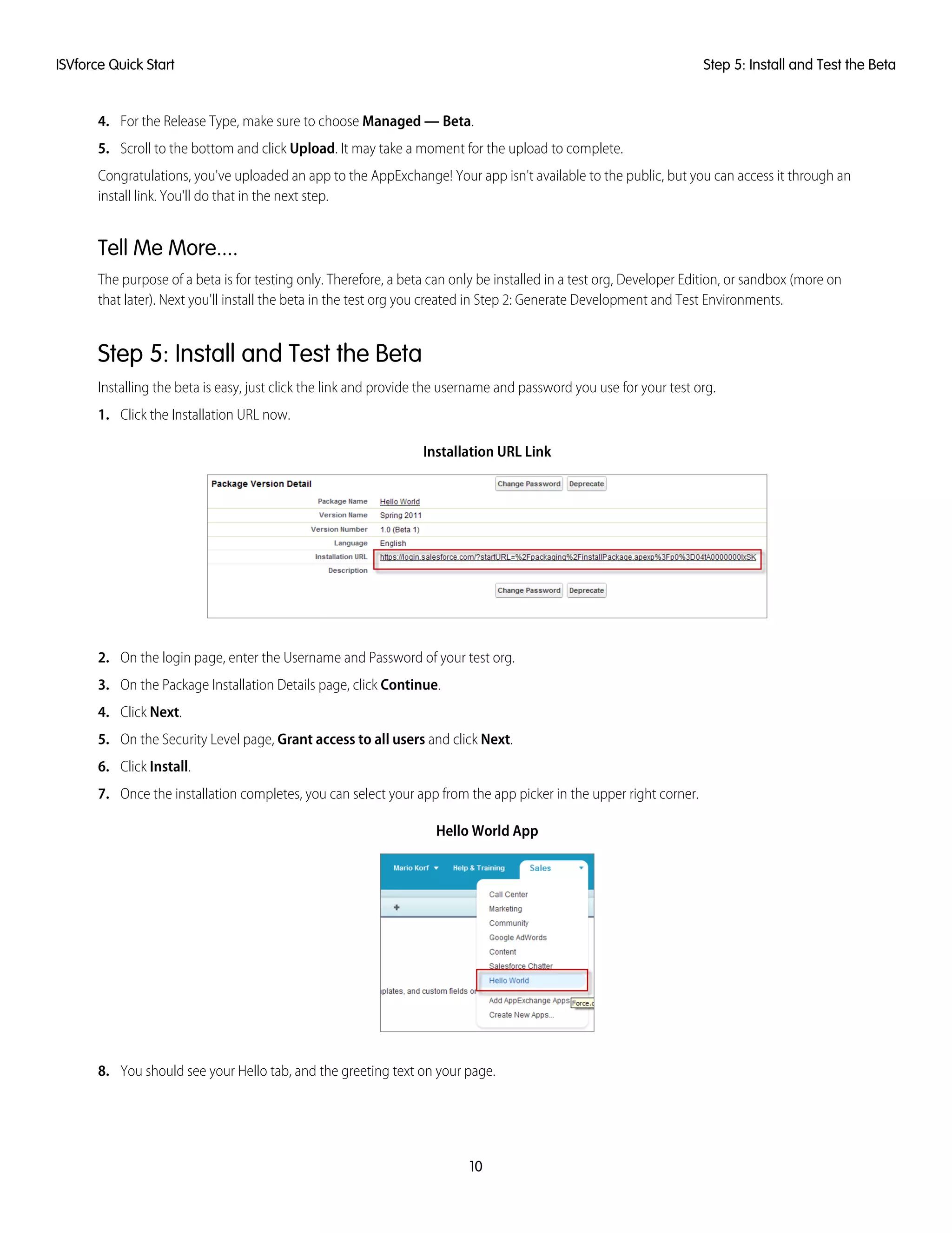 4. For the Release Type, make sure to choose Managed — Beta.
5. Scroll to the bottom and click Upload. It may take a moment for the upload to complete.
Congratulations, you've uploaded an app to the AppExchange! Your app isn't available to the public, but you can access it through an
install link. You'll do that in the next step.
Tell Me More....
The purpose of a beta is for testing only. Therefore, a beta can only be installed in a test org, Developer Edition, or sandbox (more on
that later). Next you'll install the beta in the test org you created in Step 2: Generate Development and Test Environments.
Step 5: Install and Test the Beta
Installing the beta is easy, just click the link and provide the username and password you use for your test org.
1. Click the Installation URL now.
Installation URL Link
2. On the login page, enter the Username and Password of your test org.
3. On the Package Installation Details page, click Continue.
4. Click Next.
5. On the Security Level page, Grant access to all users and click Next.
6. Click Install.
7. Once the installation completes, you can select your app from the app picker in the upper right corner.
Hello World App
8. You should see your Hello tab, and the greeting text on your page.
10
Step 5: Install and Test the BetaISVforce Quick Start
 