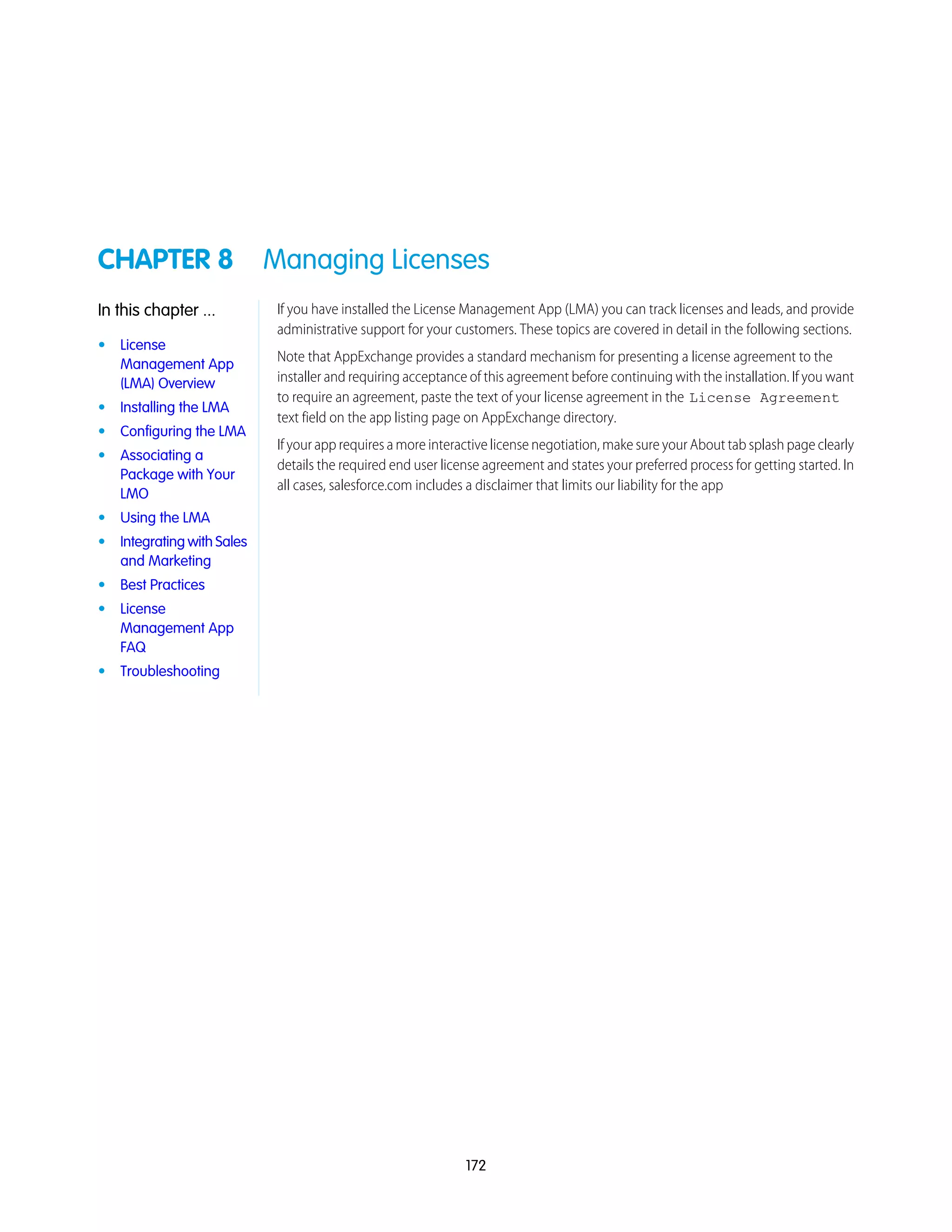 CHAPTER 8 Managing Licenses
If you have installed the License Management App (LMA) you can track licenses and leads, and provide
administrative support for your customers. These topics are covered in detail in the following sections.
In this chapter ...
• License
Management App
(LMA) Overview
Note that AppExchange provides a standard mechanism for presenting a license agreement to the
installer and requiring acceptance of this agreement before continuing with the installation. If you want
to require an agreement, paste the text of your license agreement in the License Agreement
text field on the app listing page on AppExchange directory.
• Installing the LMA
• Configuring the LMA
If your app requires a more interactive license negotiation, make sure your About tab splash page clearly
details the required end user license agreement and states your preferred process for getting started. In
all cases, salesforce.com includes a disclaimer that limits our liability for the app
• Associating a
Package with Your
LMO
• Using the LMA
• Integrating with Sales
and Marketing
• Best Practices
• License
Management App
FAQ
• Troubleshooting
172
 