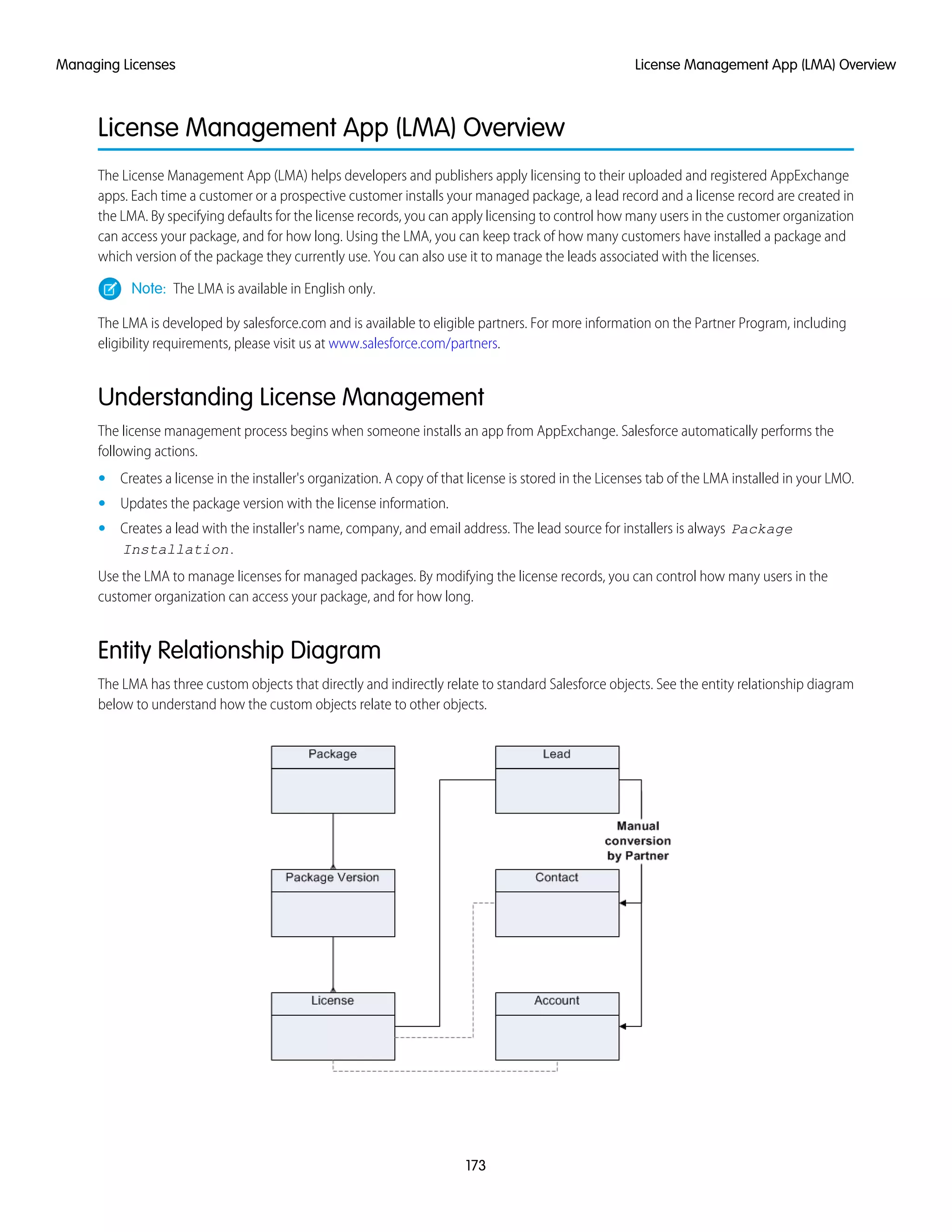 License Management App (LMA) Overview
The License Management App (LMA) helps developers and publishers apply licensing to their uploaded and registered AppExchange
apps. Each time a customer or a prospective customer installs your managed package, a lead record and a license record are created in
the LMA. By specifying defaults for the license records, you can apply licensing to control how many users in the customer organization
can access your package, and for how long. Using the LMA, you can keep track of how many customers have installed a package and
which version of the package they currently use. You can also use it to manage the leads associated with the licenses.
Note: The LMA is available in English only.
The LMA is developed by salesforce.com and is available to eligible partners. For more information on the Partner Program, including
eligibility requirements, please visit us at www.salesforce.com/partners.
Understanding License Management
The license management process begins when someone installs an app from AppExchange. Salesforce automatically performs the
following actions.
• Creates a license in the installer's organization. A copy of that license is stored in the Licenses tab of the LMA installed in your LMO.
• Updates the package version with the license information.
• Creates a lead with the installer's name, company, and email address. The lead source for installers is always Package
Installation.
Use the LMA to manage licenses for managed packages. By modifying the license records, you can control how many users in the
customer organization can access your package, and for how long.
Entity Relationship Diagram
The LMA has three custom objects that directly and indirectly relate to standard Salesforce objects. See the entity relationship diagram
below to understand how the custom objects relate to other objects.
173
License Management App (LMA) OverviewManaging Licenses
 