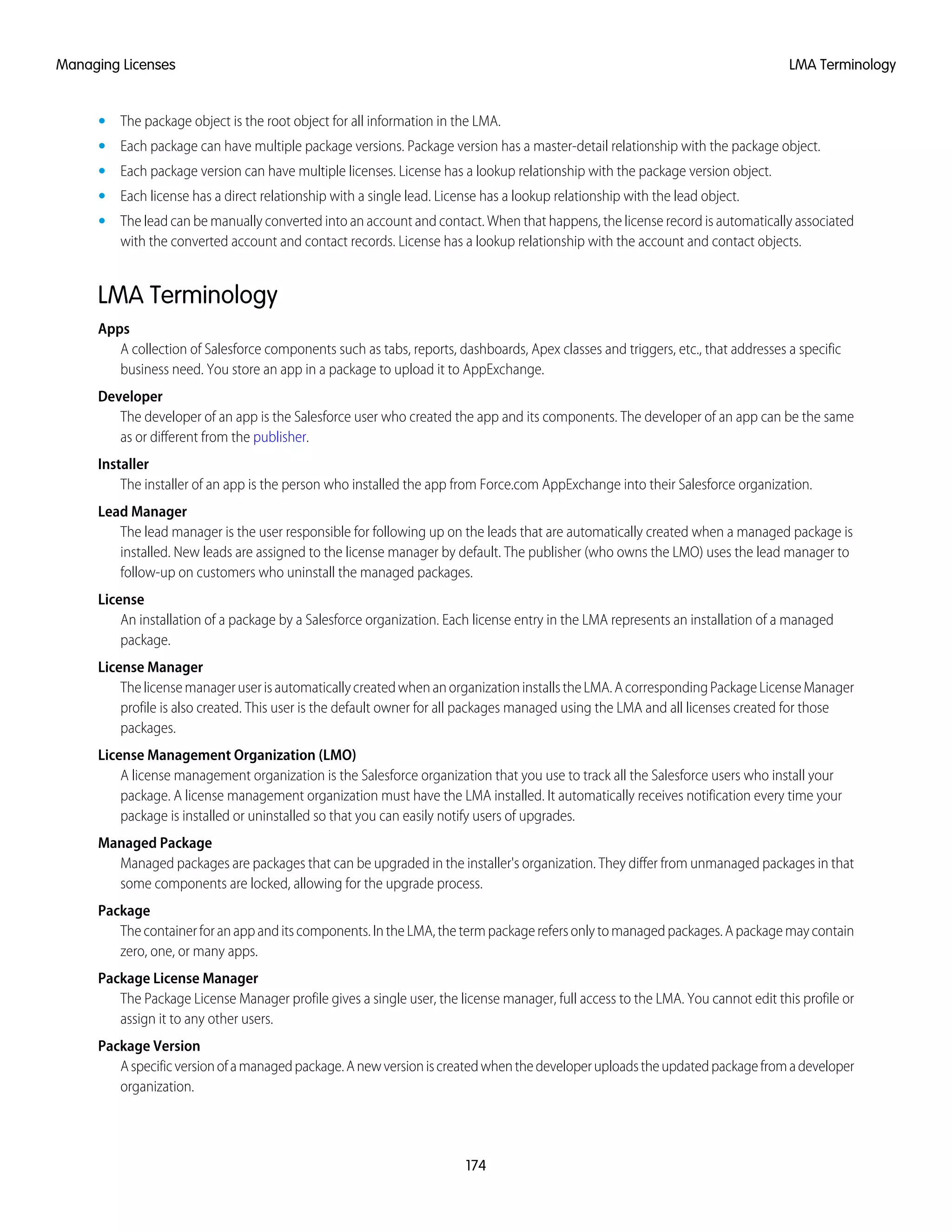 • The package object is the root object for all information in the LMA.
• Each package can have multiple package versions. Package version has a master-detail relationship with the package object.
• Each package version can have multiple licenses. License has a lookup relationship with the package version object.
• Each license has a direct relationship with a single lead. License has a lookup relationship with the lead object.
• The lead can be manually converted into an account and contact. When that happens, the license record is automatically associated
with the converted account and contact records. License has a lookup relationship with the account and contact objects.
LMA Terminology
Apps
A collection of Salesforce components such as tabs, reports, dashboards, Apex classes and triggers, etc., that addresses a specific
business need. You store an app in a package to upload it to AppExchange.
Developer
The developer of an app is the Salesforce user who created the app and its components. The developer of an app can be the same
as or different from the publisher.
Installer
The installer of an app is the person who installed the app from Force.com AppExchange into their Salesforce organization.
Lead Manager
The lead manager is the user responsible for following up on the leads that are automatically created when a managed package is
installed. New leads are assigned to the license manager by default. The publisher (who owns the LMO) uses the lead manager to
follow-up on customers who uninstall the managed packages.
License
An installation of a package by a Salesforce organization. Each license entry in the LMA represents an installation of a managed
package.
License Manager
ThelicensemanageruserisautomaticallycreatedwhenanorganizationinstallstheLMA.AcorrespondingPackageLicenseManager
profile is also created. This user is the default owner for all packages managed using the LMA and all licenses created for those
packages.
License Management Organization (LMO)
A license management organization is the Salesforce organization that you use to track all the Salesforce users who install your
package. A license management organization must have the LMA installed. It automatically receives notification every time your
package is installed or uninstalled so that you can easily notify users of upgrades.
Managed Package
Managed packages are packages that can be upgraded in the installer's organization. They differ from unmanaged packages in that
some components are locked, allowing for the upgrade process.
Package
Thecontainerforanappanditscomponents.IntheLMA,thetermpackagerefersonlytomanagedpackages.Apackagemaycontain
zero, one, or many apps.
Package License Manager
The Package License Manager profile gives a single user, the license manager, full access to the LMA. You cannot edit this profile or
assign it to any other users.
Package Version
Aspecificversionofamanagedpackage.Anewversioniscreatedwhenthedeveloperuploadstheupdatedpackagefromadeveloper
organization.
174
LMA TerminologyManaging Licenses
 
