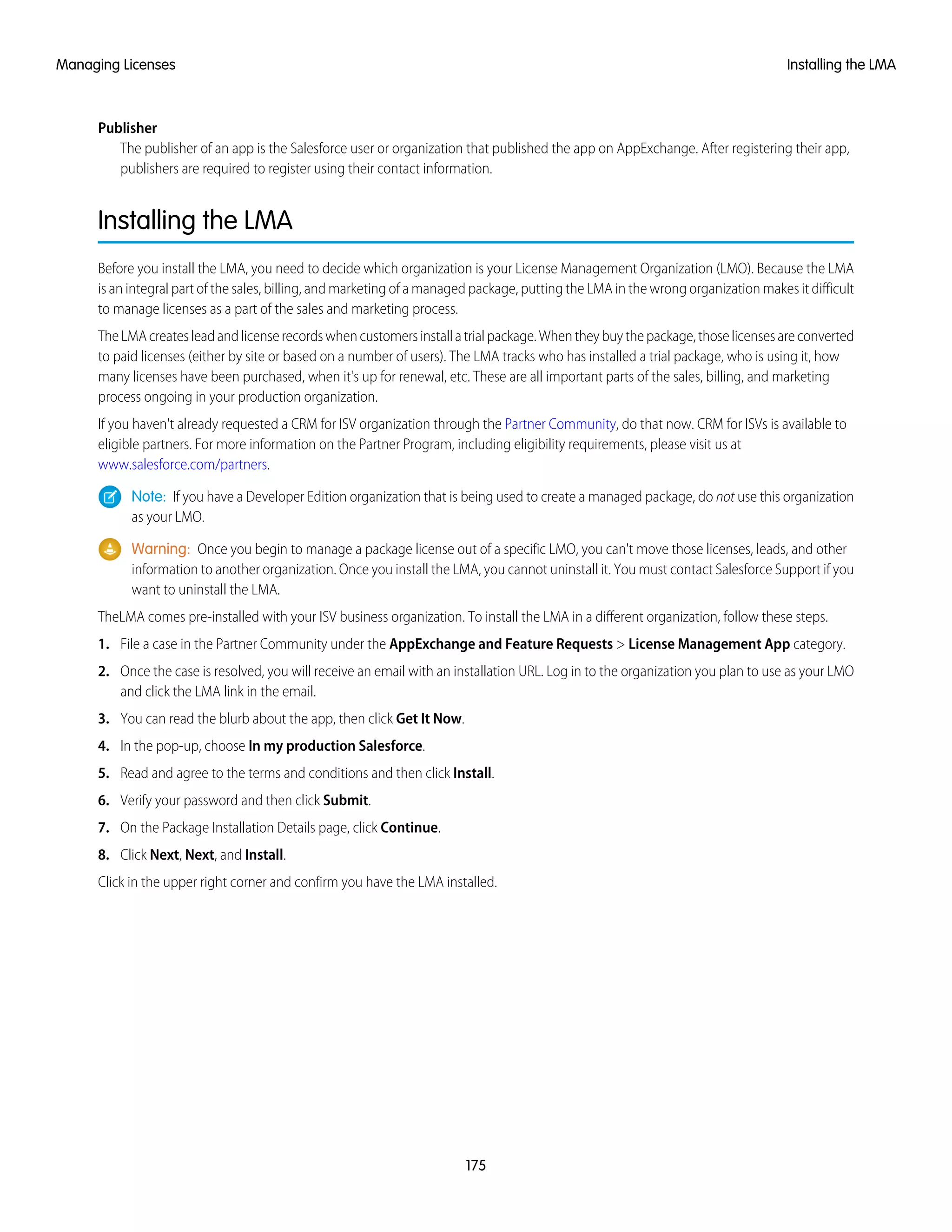Publisher
The publisher of an app is the Salesforce user or organization that published the app on AppExchange. After registering their app,
publishers are required to register using their contact information.
Installing the LMA
Before you install the LMA, you need to decide which organization is your License Management Organization (LMO). Because the LMA
is an integral part of the sales, billing, and marketing of a managed package, putting the LMA in the wrong organization makes it difficult
to manage licenses as a part of the sales and marketing process.
TheLMAcreatesleadandlicenserecordswhencustomersinstallatrialpackage.Whentheybuythepackage,thoselicensesareconverted
to paid licenses (either by site or based on a number of users). The LMA tracks who has installed a trial package, who is using it, how
many licenses have been purchased, when it's up for renewal, etc. These are all important parts of the sales, billing, and marketing
process ongoing in your production organization.
If you haven't already requested a CRM for ISV organization through the Partner Community, do that now. CRM for ISVs is available to
eligible partners. For more information on the Partner Program, including eligibility requirements, please visit us at
www.salesforce.com/partners.
Note: If you have a Developer Edition organization that is being used to create a managed package, do not use this organization
as your LMO.
Warning: Once you begin to manage a package license out of a specific LMO, you can't move those licenses, leads, and other
information to another organization. Once you install the LMA, you cannot uninstall it. You must contact Salesforce Support if you
want to uninstall the LMA.
TheLMA comes pre-installed with your ISV business organization. To install the LMA in a different organization, follow these steps.
1. File a case in the Partner Community under the AppExchange and Feature Requests > License Management App category.
2. Once the case is resolved, you will receive an email with an installation URL. Log in to the organization you plan to use as your LMO
and click the LMA link in the email.
3. You can read the blurb about the app, then click Get It Now.
4. In the pop-up, choose In my production Salesforce.
5. Read and agree to the terms and conditions and then click Install.
6. Verify your password and then click Submit.
7. On the Package Installation Details page, click Continue.
8. Click Next, Next, and Install.
Click in the upper right corner and confirm you have the LMA installed.
175
Installing the LMAManaging Licenses
 