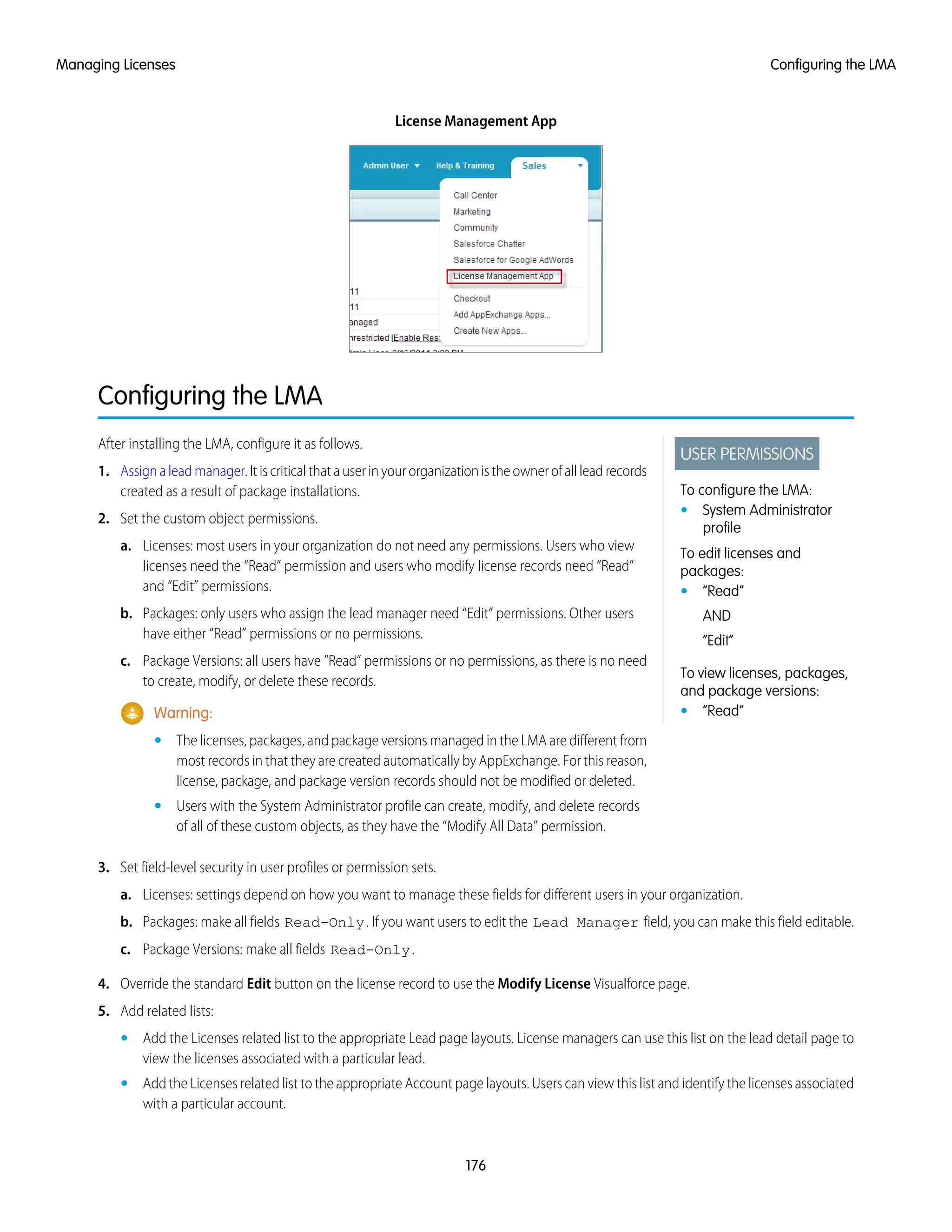 License Management App
Configuring the LMA
USER PERMISSIONS
To configure the LMA:
• System Administrator
profile
To edit licenses and
packages:
• “Read”
AND
“Edit”
To view licenses, packages,
and package versions:
• “Read”
After installing the LMA, configure it as follows.
1. Assignaleadmanager.Itiscriticalthatauserinyourorganizationistheownerofallleadrecords
created as a result of package installations.
2. Set the custom object permissions.
a. Licenses: most users in your organization do not need any permissions. Users who view
licenses need the “Read” permission and users who modify license records need “Read”
and “Edit” permissions.
b. Packages: only users who assign the lead manager need “Edit” permissions. Other users
have either “Read” permissions or no permissions.
c. Package Versions: all users have “Read” permissions or no permissions, as there is no need
to create, modify, or delete these records.
Warning:
• The licenses, packages, and package versions managed in the LMA are different from
most records in that they are created automatically by AppExchange. For this reason,
license, package, and package version records should not be modified or deleted.
• Users with the System Administrator profile can create, modify, and delete records
of all of these custom objects, as they have the “Modify All Data” permission.
3. Set field-level security in user profiles or permission sets.
a. Licenses: settings depend on how you want to manage these fields for different users in your organization.
b. Packages: make all fields Read-Only. If you want users to edit the Lead Manager field, you can make this field editable.
c. Package Versions: make all fields Read-Only.
4. Override the standard Edit button on the license record to use the Modify License Visualforce page.
5. Add related lists:
• Add the Licenses related list to the appropriate Lead page layouts. License managers can use this list on the lead detail page to
view the licenses associated with a particular lead.
• Add the Licenses related list to the appropriate Account page layouts. Users can view this list and identify the licenses associated
with a particular account.
176
Configuring the LMAManaging Licenses
 