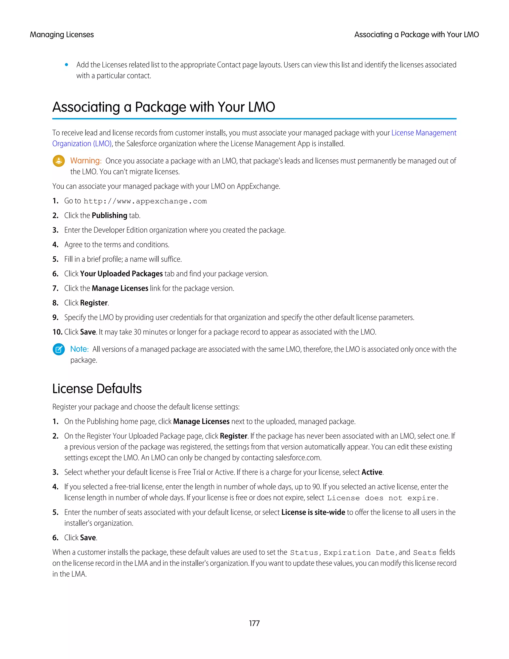 • Add the Licenses related list to the appropriate Contact page layouts. Users can view this list and identify the licenses associated
with a particular contact.
Associating a Package with Your LMO
To receive lead and license records from customer installs, you must associate your managed package with your License Management
Organization (LMO), the Salesforce organization where the License Management App is installed.
Warning: Once you associate a package with an LMO, that package's leads and licenses must permanently be managed out of
the LMO. You can't migrate licenses.
You can associate your managed package with your LMO on AppExchange.
1. Go to http://www.appexchange.com
2. Click the Publishing tab.
3. Enter the Developer Edition organization where you created the package.
4. Agree to the terms and conditions.
5. Fill in a brief profile; a name will suffice.
6. Click Your Uploaded Packages tab and find your package version.
7. Click the Manage Licenses link for the package version.
8. Click Register.
9. Specify the LMO by providing user credentials for that organization and specify the other default license parameters.
10. Click Save. It may take 30 minutes or longer for a package record to appear as associated with the LMO.
Note: All versions of a managed package are associated with the same LMO, therefore, the LMO is associated only once with the
package.
License Defaults
Register your package and choose the default license settings:
1. On the Publishing home page, click Manage Licenses next to the uploaded, managed package.
2. On the Register Your Uploaded Package page, click Register. If the package has never been associated with an LMO, select one. If
a previous version of the package was registered, the settings from that version automatically appear. You can edit these existing
settings except the LMO. An LMO can only be changed by contacting salesforce.com.
3. Select whether your default license is Free Trial or Active. If there is a charge for your license, select Active.
4. If you selected a free-trial license, enter the length in number of whole days, up to 90. If you selected an active license, enter the
license length in number of whole days. If your license is free or does not expire, select License does not expire.
5. Enter the number of seats associated with your default license, or select License is site-wide to offer the license to all users in the
installer's organization.
6. Click Save.
When a customer installs the package, these default values are used to set the Status, Expiration Date, and Seats fields
on the license record in the LMA and in the installer's organization. If you want to update these values, you can modify this license record
in the LMA.
177
Associating a Package with Your LMOManaging Licenses
 