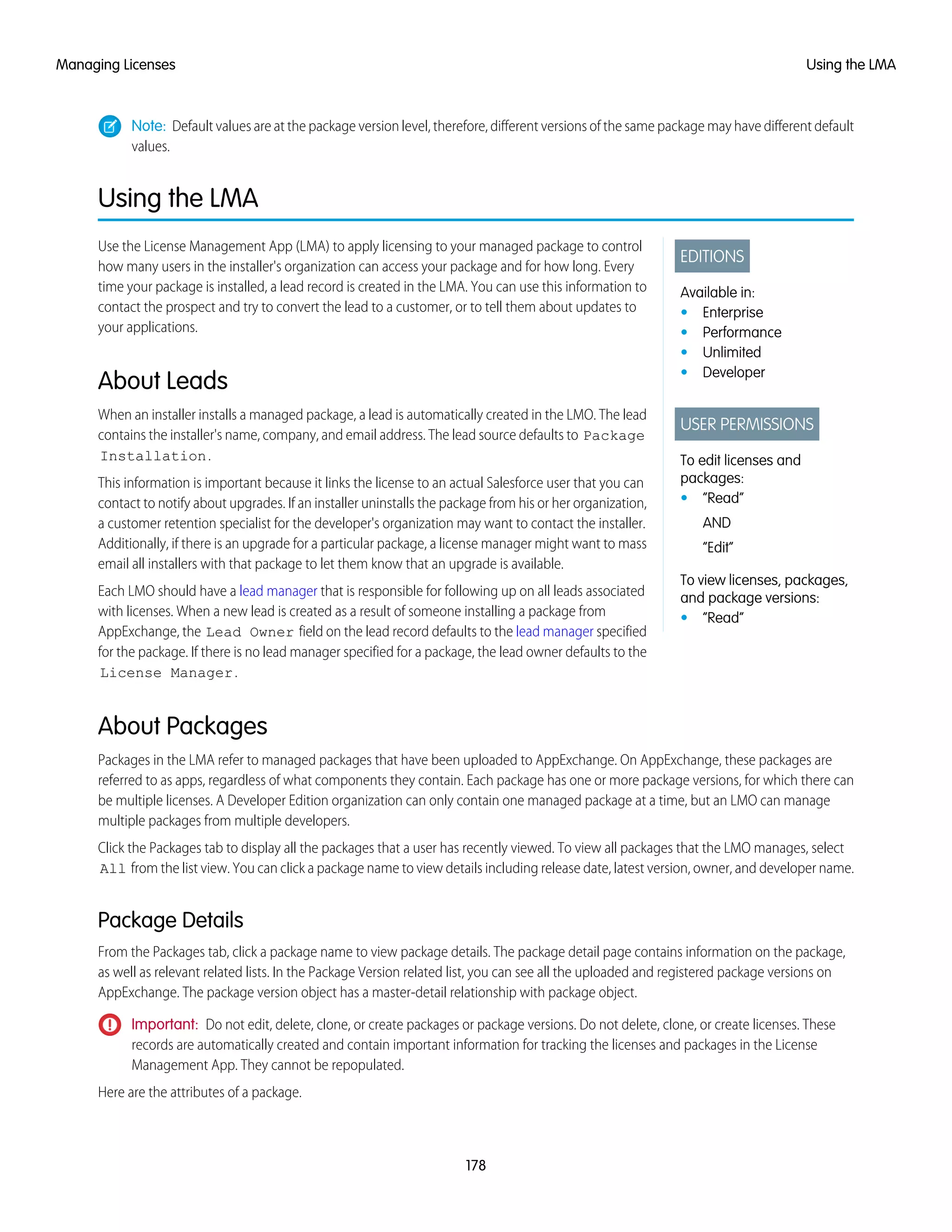 Note: Default values are at the package version level, therefore, different versions of the same package may have different default
values.
Using the LMA
EDITIONS
Available in:
• Enterprise
• Performance
• Unlimited
• Developer
USER PERMISSIONS
To edit licenses and
packages:
• “Read”
AND
“Edit”
To view licenses, packages,
and package versions:
• “Read”
Use the License Management App (LMA) to apply licensing to your managed package to control
how many users in the installer's organization can access your package and for how long. Every
time your package is installed, a lead record is created in the LMA. You can use this information to
contact the prospect and try to convert the lead to a customer, or to tell them about updates to
your applications.
About Leads
When an installer installs a managed package, a lead is automatically created in the LMO. The lead
contains the installer's name, company, and email address. The lead source defaults to Package
Installation.
This information is important because it links the license to an actual Salesforce user that you can
contact to notify about upgrades. If an installer uninstalls the package from his or her organization,
a customer retention specialist for the developer's organization may want to contact the installer.
Additionally, if there is an upgrade for a particular package, a license manager might want to mass
email all installers with that package to let them know that an upgrade is available.
Each LMO should have a lead manager that is responsible for following up on all leads associated
with licenses. When a new lead is created as a result of someone installing a package from
AppExchange, the Lead Owner field on the lead record defaults to the lead manager specified
for the package. If there is no lead manager specified for a package, the lead owner defaults to the
License Manager.
About Packages
Packages in the LMA refer to managed packages that have been uploaded to AppExchange. On AppExchange, these packages are
referred to as apps, regardless of what components they contain. Each package has one or more package versions, for which there can
be multiple licenses. A Developer Edition organization can only contain one managed package at a time, but an LMO can manage
multiple packages from multiple developers.
Click the Packages tab to display all the packages that a user has recently viewed. To view all packages that the LMO manages, select
All from the list view. You can click a package name to view details including release date, latest version, owner, and developer name.
Package Details
From the Packages tab, click a package name to view package details. The package detail page contains information on the package,
as well as relevant related lists. In the Package Version related list, you can see all the uploaded and registered package versions on
AppExchange. The package version object has a master-detail relationship with package object.
Important: Do not edit, delete, clone, or create packages or package versions. Do not delete, clone, or create licenses. These
records are automatically created and contain important information for tracking the licenses and packages in the License
Management App. They cannot be repopulated.
Here are the attributes of a package.
178
Using the LMAManaging Licenses
 