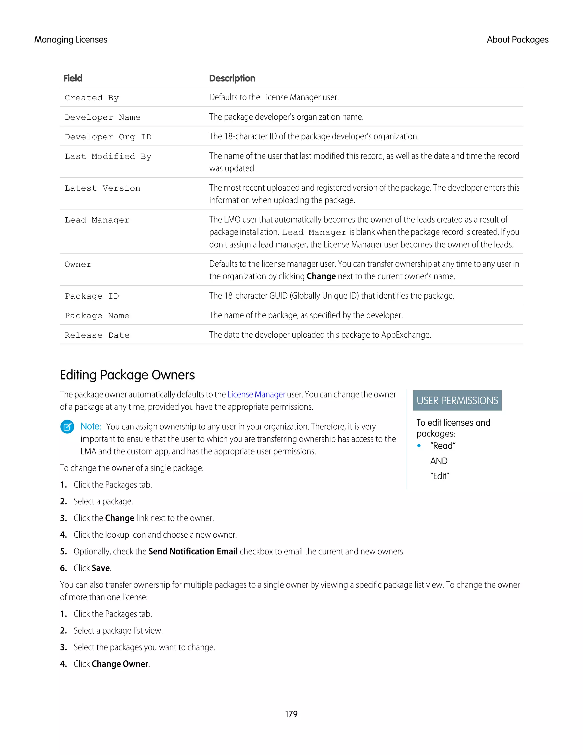 DescriptionField
Defaults to the License Manager user.Created By
The package developer's organization name.Developer Name
The 18-character ID of the package developer's organization.Developer Org ID
The name of the user that last modified this record, as well as the date and time the record
was updated.
Last Modified By
The most recent uploaded and registered version of the package. The developer enters this
information when uploading the package.
Latest Version
The LMO user that automatically becomes the owner of the leads created as a result of
package installation. Lead Manager is blank when the package record is created. If you
don't assign a lead manager, the License Manager user becomes the owner of the leads.
Lead Manager
Defaults to the license manager user. You can transfer ownership at any time to any user in
the organization by clicking Change next to the current owner's name.
Owner
The 18-character GUID (Globally Unique ID) that identifies the package.Package ID
The name of the package, as specified by the developer.Package Name
The date the developer uploaded this package to AppExchange.Release Date
Editing Package Owners
USER PERMISSIONS
To edit licenses and
packages:
• “Read”
AND
“Edit”
The package owner automatically defaults to the License Manager user. You can change the owner
of a package at any time, provided you have the appropriate permissions.
Note: You can assign ownership to any user in your organization. Therefore, it is very
important to ensure that the user to which you are transferring ownership has access to the
LMA and the custom app, and has the appropriate user permissions.
To change the owner of a single package:
1. Click the Packages tab.
2. Select a package.
3. Click the Change link next to the owner.
4. Click the lookup icon and choose a new owner.
5. Optionally, check the Send Notification Email checkbox to email the current and new owners.
6. Click Save.
You can also transfer ownership for multiple packages to a single owner by viewing a specific package list view. To change the owner
of more than one license:
1. Click the Packages tab.
2. Select a package list view.
3. Select the packages you want to change.
4. Click Change Owner.
179
About PackagesManaging Licenses
 