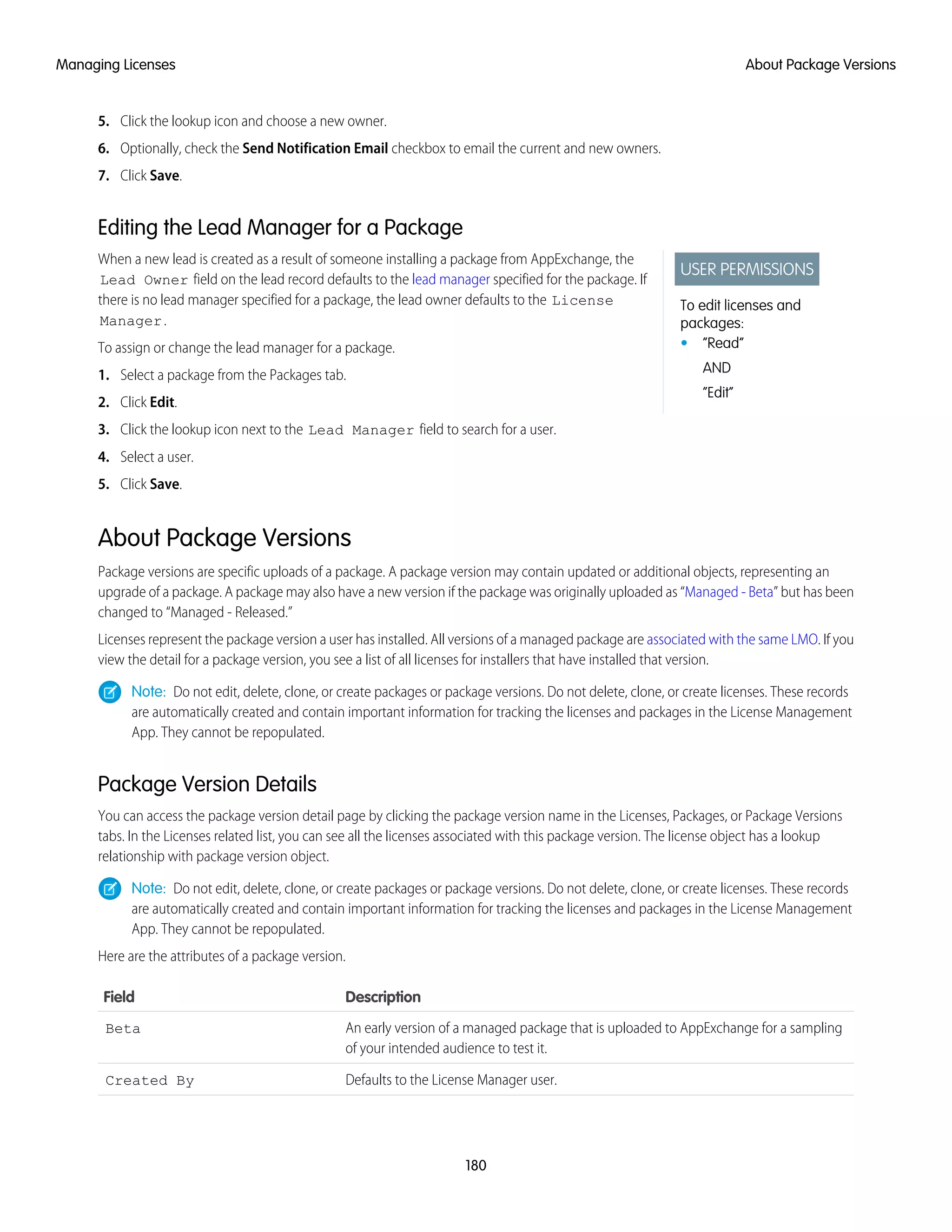 5. Click the lookup icon and choose a new owner.
6. Optionally, check the Send Notification Email checkbox to email the current and new owners.
7. Click Save.
Editing the Lead Manager for a Package
USER PERMISSIONS
To edit licenses and
packages:
• “Read”
AND
“Edit”
When a new lead is created as a result of someone installing a package from AppExchange, the
Lead Owner field on the lead record defaults to the lead manager specified for the package. If
there is no lead manager specified for a package, the lead owner defaults to the License
Manager.
To assign or change the lead manager for a package.
1. Select a package from the Packages tab.
2. Click Edit.
3. Click the lookup icon next to the Lead Manager field to search for a user.
4. Select a user.
5. Click Save.
About Package Versions
Package versions are specific uploads of a package. A package version may contain updated or additional objects, representing an
upgrade of a package. A package may also have a new version if the package was originally uploaded as “Managed - Beta” but has been
changed to “Managed - Released.”
Licenses represent the package version a user has installed. All versions of a managed package are associated with the same LMO. If you
view the detail for a package version, you see a list of all licenses for installers that have installed that version.
Note: Do not edit, delete, clone, or create packages or package versions. Do not delete, clone, or create licenses. These records
are automatically created and contain important information for tracking the licenses and packages in the License Management
App. They cannot be repopulated.
Package Version Details
You can access the package version detail page by clicking the package version name in the Licenses, Packages, or Package Versions
tabs. In the Licenses related list, you can see all the licenses associated with this package version. The license object has a lookup
relationship with package version object.
Note: Do not edit, delete, clone, or create packages or package versions. Do not delete, clone, or create licenses. These records
are automatically created and contain important information for tracking the licenses and packages in the License Management
App. They cannot be repopulated.
Here are the attributes of a package version.
DescriptionField
An early version of a managed package that is uploaded to AppExchange for a sampling
of your intended audience to test it.
Beta
Defaults to the License Manager user.Created By
180
About Package VersionsManaging Licenses
 