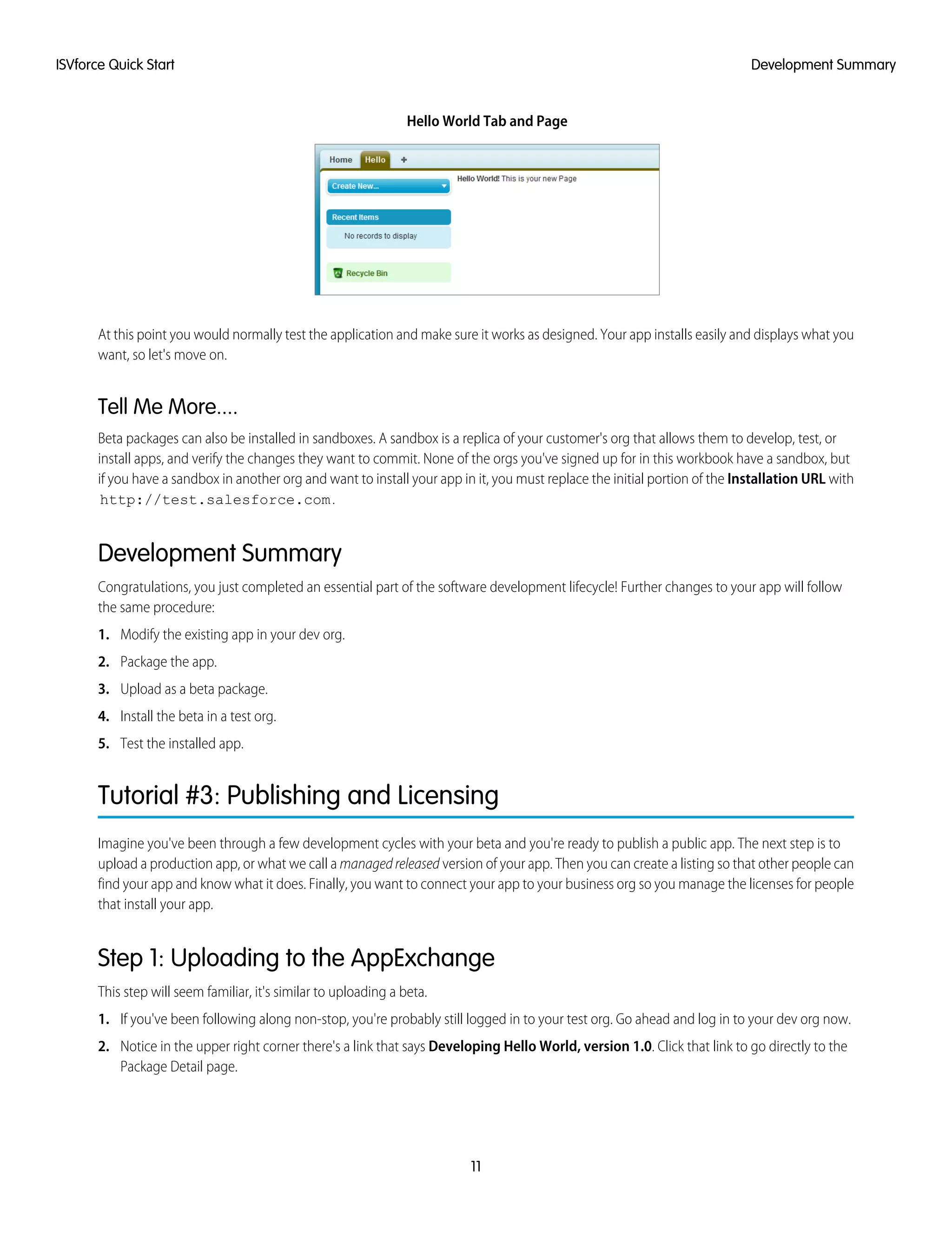 Hello World Tab and Page
At this point you would normally test the application and make sure it works as designed. Your app installs easily and displays what you
want, so let's move on.
Tell Me More....
Beta packages can also be installed in sandboxes. A sandbox is a replica of your customer's org that allows them to develop, test, or
install apps, and verify the changes they want to commit. None of the orgs you've signed up for in this workbook have a sandbox, but
if you have a sandbox in another org and want to install your app in it, you must replace the initial portion of the Installation URL with
http://test.salesforce.com.
Development Summary
Congratulations, you just completed an essential part of the software development lifecycle! Further changes to your app will follow
the same procedure:
1. Modify the existing app in your dev org.
2. Package the app.
3. Upload as a beta package.
4. Install the beta in a test org.
5. Test the installed app.
Tutorial #3: Publishing and Licensing
Imagine you've been through a few development cycles with your beta and you're ready to publish a public app. The next step is to
upload a production app, or what we call a managedreleased version of your app. Then you can create a listing so that other people can
find your app and know what it does. Finally, you want to connect your app to your business org so you manage the licenses for people
that install your app.
Step 1: Uploading to the AppExchange
This step will seem familiar, it's similar to uploading a beta.
1. If you've been following along non-stop, you're probably still logged in to your test org. Go ahead and log in to your dev org now.
2. Notice in the upper right corner there's a link that says Developing Hello World, version 1.0. Click that link to go directly to the
Package Detail page.
11
Development SummaryISVforce Quick Start
 