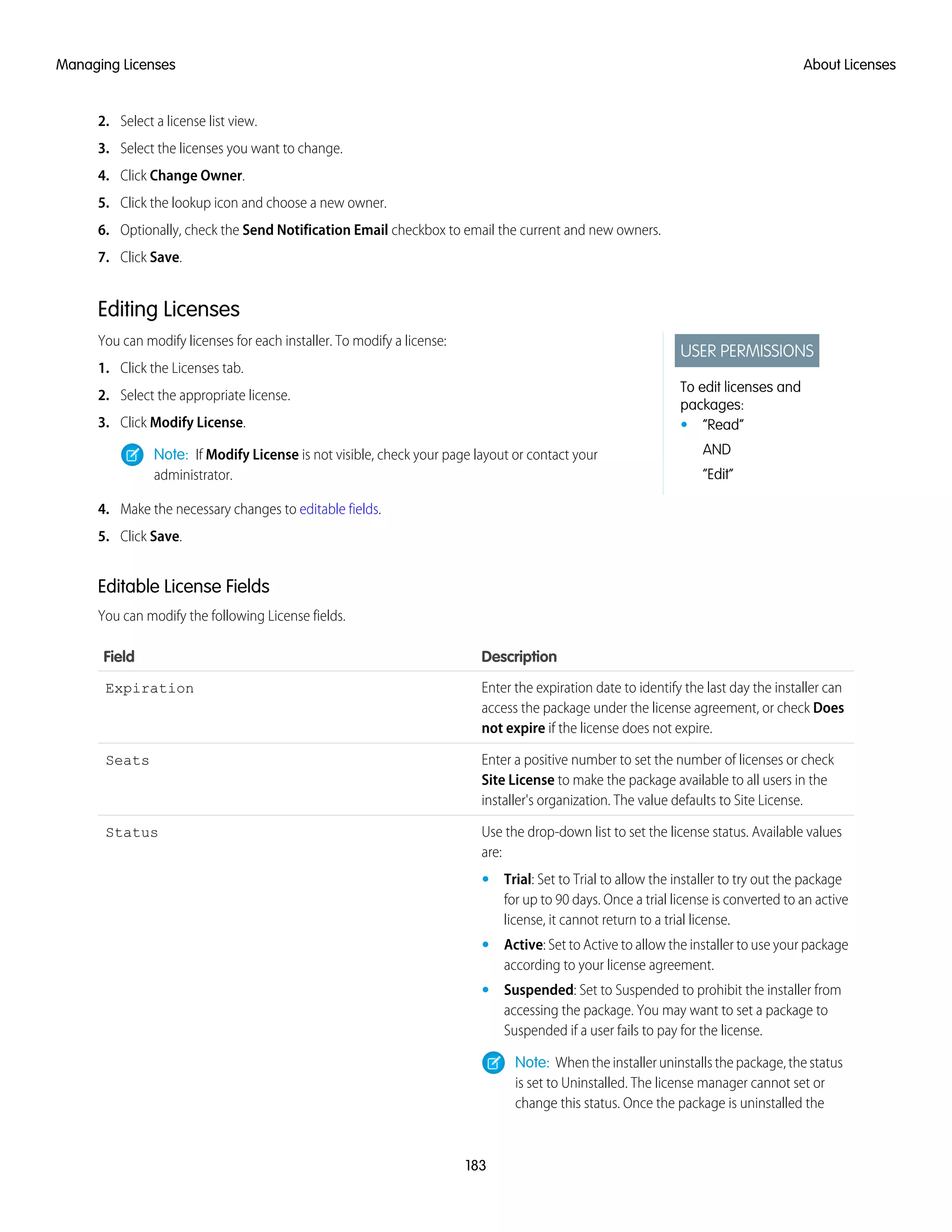 2. Select a license list view.
3. Select the licenses you want to change.
4. Click Change Owner.
5. Click the lookup icon and choose a new owner.
6. Optionally, check the Send Notification Email checkbox to email the current and new owners.
7. Click Save.
Editing Licenses
USER PERMISSIONS
To edit licenses and
packages:
• “Read”
AND
“Edit”
You can modify licenses for each installer. To modify a license:
1. Click the Licenses tab.
2. Select the appropriate license.
3. Click Modify License.
Note: If Modify License is not visible, check your page layout or contact your
administrator.
4. Make the necessary changes to editable fields.
5. Click Save.
Editable License Fields
You can modify the following License fields.
DescriptionField
Enter the expiration date to identify the last day the installer can
access the package under the license agreement, or check Does
not expire if the license does not expire.
Expiration
Enter a positive number to set the number of licenses or check
Site License to make the package available to all users in the
installer's organization. The value defaults to Site License.
Seats
Use the drop-down list to set the license status. Available values
are:
Status
• Trial: Set to Trial to allow the installer to try out the package
for up to 90 days. Once a trial license is converted to an active
license, it cannot return to a trial license.
• Active: Set to Active to allow the installer to use your package
according to your license agreement.
• Suspended: Set to Suspended to prohibit the installer from
accessing the package. You may want to set a package to
Suspended if a user fails to pay for the license.
Note: When the installer uninstalls the package, the status
is set to Uninstalled. The license manager cannot set or
change this status. Once the package is uninstalled the
183
About LicensesManaging Licenses
 