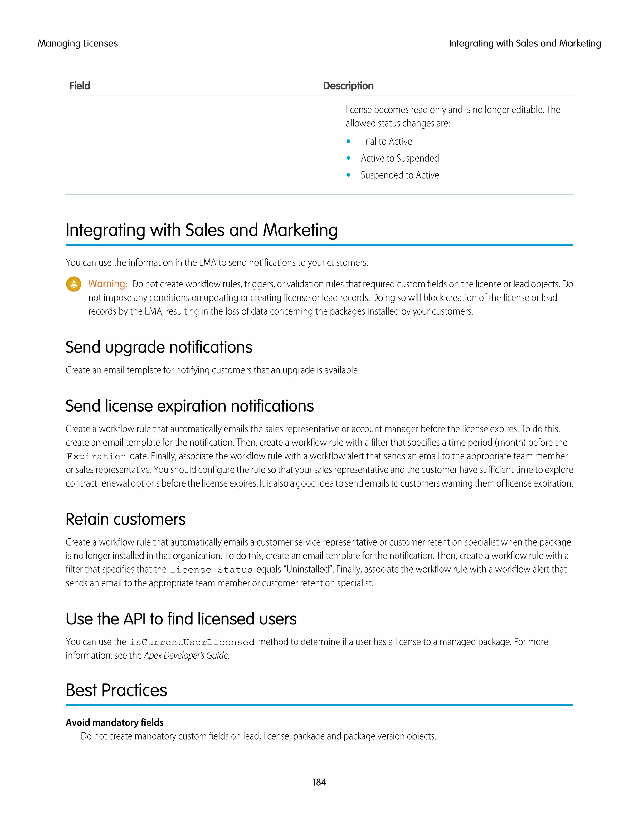 DescriptionField
license becomes read only and is no longer editable. The
allowed status changes are:
• Trial to Active
• Active to Suspended
• Suspended to Active
Integrating with Sales and Marketing
You can use the information in the LMA to send notifications to your customers.
Warning: Do not create workflow rules, triggers, or validation rules that required custom fields on the license or lead objects. Do
not impose any conditions on updating or creating license or lead records. Doing so will block creation of the license or lead
records by the LMA, resulting in the loss of data concerning the packages installed by your customers.
Send upgrade notifications
Create an email template for notifying customers that an upgrade is available.
Send license expiration notifications
Create a workflow rule that automatically emails the sales representative or account manager before the license expires. To do this,
create an email template for the notification. Then, create a workflow rule with a filter that specifies a time period (month) before the
Expiration date. Finally, associate the workflow rule with a workflow alert that sends an email to the appropriate team member
or sales representative. You should configure the rule so that your sales representative and the customer have sufficient time to explore
contract renewal options before the license expires. It is also a good idea to send emails to customers warning them of license expiration.
Retain customers
Create a workflow rule that automatically emails a customer service representative or customer retention specialist when the package
is no longer installed in that organization. To do this, create an email template for the notification. Then, create a workflow rule with a
filter that specifies that the License Status equals “Uninstalled”. Finally, associate the workflow rule with a workflow alert that
sends an email to the appropriate team member or customer retention specialist.
Use the API to find licensed users
You can use the isCurrentUserLicensed method to determine if a user has a license to a managed package. For more
information, see the Apex Developer's Guide.
Best Practices
Avoid mandatory fields
Do not create mandatory custom fields on lead, license, package and package version objects.
184
Integrating with Sales and MarketingManaging Licenses
 