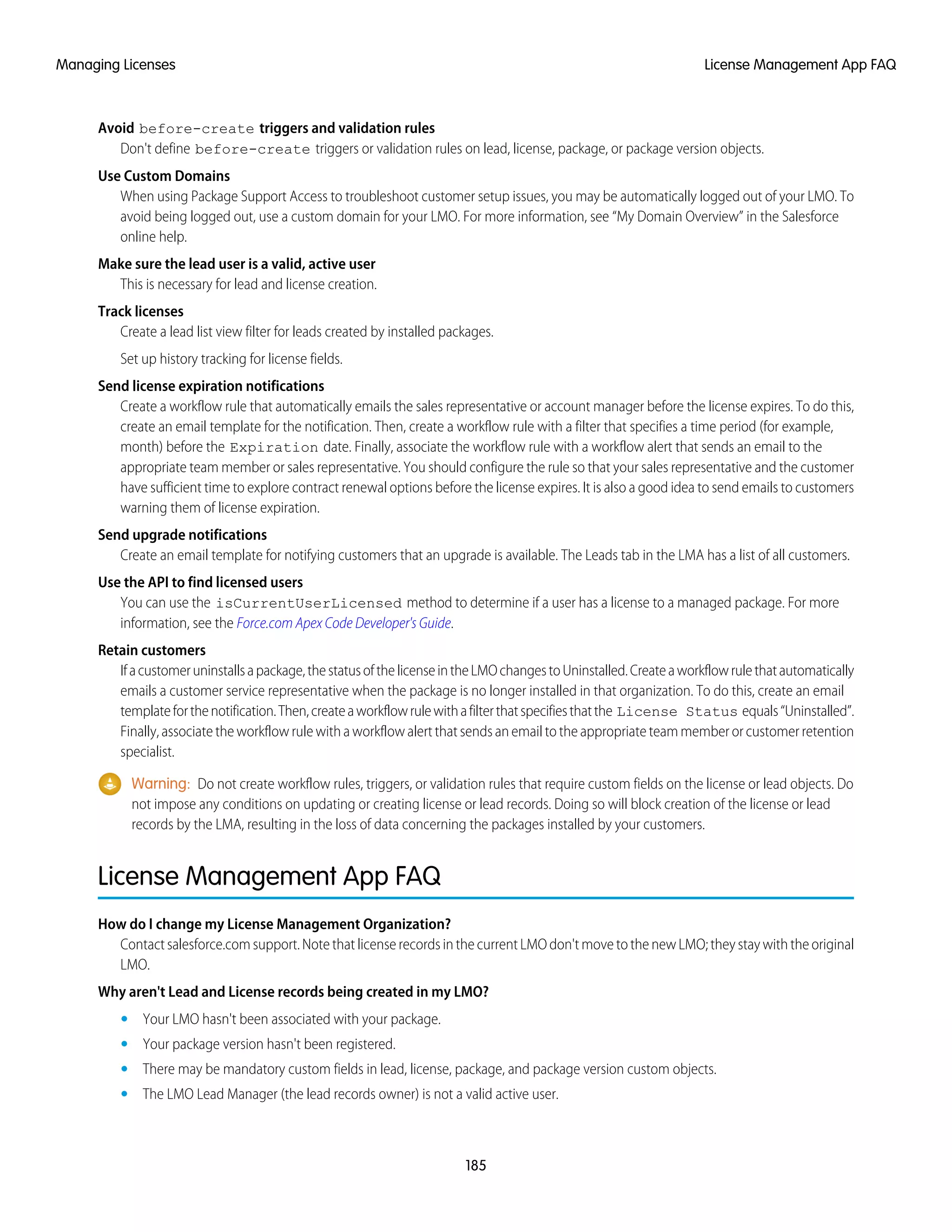 Avoid before-create triggers and validation rules
Don't define before-create triggers or validation rules on lead, license, package, or package version objects.
Use Custom Domains
When using Package Support Access to troubleshoot customer setup issues, you may be automatically logged out of your LMO. To
avoid being logged out, use a custom domain for your LMO. For more information, see “My Domain Overview” in the Salesforce
online help.
Make sure the lead user is a valid, active user
This is necessary for lead and license creation.
Track licenses
Create a lead list view filter for leads created by installed packages.
Set up history tracking for license fields.
Send license expiration notifications
Create a workflow rule that automatically emails the sales representative or account manager before the license expires. To do this,
create an email template for the notification. Then, create a workflow rule with a filter that specifies a time period (for example,
month) before the Expiration date. Finally, associate the workflow rule with a workflow alert that sends an email to the
appropriate team member or sales representative. You should configure the rule so that your sales representative and the customer
have sufficient time to explore contract renewal options before the license expires. It is also a good idea to send emails to customers
warning them of license expiration.
Send upgrade notifications
Create an email template for notifying customers that an upgrade is available. The Leads tab in the LMA has a list of all customers.
Use the API to find licensed users
You can use the isCurrentUserLicensed method to determine if a user has a license to a managed package. For more
information, see the Force.com Apex Code Developer's Guide.
Retain customers
Ifacustomeruninstallsapackage,thestatusofthelicenseintheLMOchangestoUninstalled.Createaworkflowrulethatautomatically
emails a customer service representative when the package is no longer installed in that organization. To do this, create an email
templateforthenotification.Then,createaworkflowrulewithafilterthatspecifiesthatthe License Status equals“Uninstalled”.
Finally, associate the workflow rule with a workflow alert that sends an email to the appropriate team member or customer retention
specialist.
Warning: Do not create workflow rules, triggers, or validation rules that require custom fields on the license or lead objects. Do
not impose any conditions on updating or creating license or lead records. Doing so will block creation of the license or lead
records by the LMA, resulting in the loss of data concerning the packages installed by your customers.
License Management App FAQ
How do I change my License Management Organization?
Contact salesforce.com support. Note that license records in the current LMO don't move to the new LMO; they stay with the original
LMO.
Why aren't Lead and License records being created in my LMO?
• Your LMO hasn't been associated with your package.
• Your package version hasn't been registered.
• There may be mandatory custom fields in lead, license, package, and package version custom objects.
• The LMO Lead Manager (the lead records owner) is not a valid active user.
185
License Management App FAQManaging Licenses
 