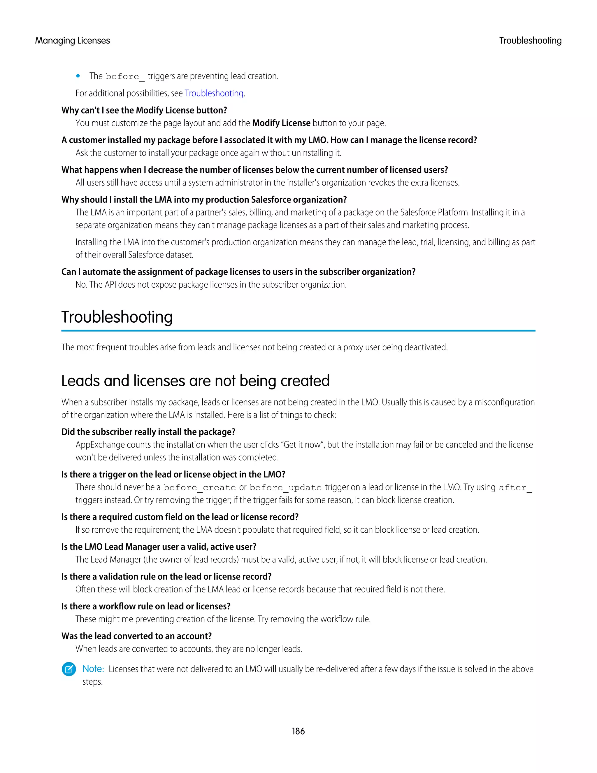 • The before_ triggers are preventing lead creation.
For additional possibilities, see Troubleshooting.
Why can't I see the Modify License button?
You must customize the page layout and add the Modify License button to your page.
A customer installed my package before I associated it with my LMO. How can I manage the license record?
Ask the customer to install your package once again without uninstalling it.
What happens when I decrease the number of licenses below the current number of licensed users?
All users still have access until a system administrator in the installer's organization revokes the extra licenses.
Why should I install the LMA into my production Salesforce organization?
The LMA is an important part of a partner's sales, billing, and marketing of a package on the Salesforce Platform. Installing it in a
separate organization means they can't manage package licenses as a part of their sales and marketing process.
Installing the LMA into the customer's production organization means they can manage the lead, trial, licensing, and billing as part
of their overall Salesforce dataset.
Can I automate the assignment of package licenses to users in the subscriber organization?
No. The API does not expose package licenses in the subscriber organization.
Troubleshooting
The most frequent troubles arise from leads and licenses not being created or a proxy user being deactivated.
Leads and licenses are not being created
When a subscriber installs my package, leads or licenses are not being created in the LMO. Usually this is caused by a misconfiguration
of the organization where the LMA is installed. Here is a list of things to check:
Did the subscriber really install the package?
AppExchange counts the installation when the user clicks “Get it now”, but the installation may fail or be canceled and the license
won't be delivered unless the installation was completed.
Is there a trigger on the lead or license object in the LMO?
There should never be a before_create or before_update trigger on a lead or license in the LMO. Try using after_
triggers instead. Or try removing the trigger; if the trigger fails for some reason, it can block license creation.
Is there a required custom field on the lead or license record?
If so remove the requirement; the LMA doesn't populate that required field, so it can block license or lead creation.
Is the LMO Lead Manager user a valid, active user?
The Lead Manager (the owner of lead records) must be a valid, active user, if not, it will block license or lead creation.
Is there a validation rule on the lead or license record?
Often these will block creation of the LMA lead or license records because that required field is not there.
Is there a workflow rule on lead or licenses?
These might me preventing creation of the license. Try removing the workflow rule.
Was the lead converted to an account?
When leads are converted to accounts, they are no longer leads.
Note: Licenses that were not delivered to an LMO will usually be re-delivered after a few days if the issue is solved in the above
steps.
186
TroubleshootingManaging Licenses
 