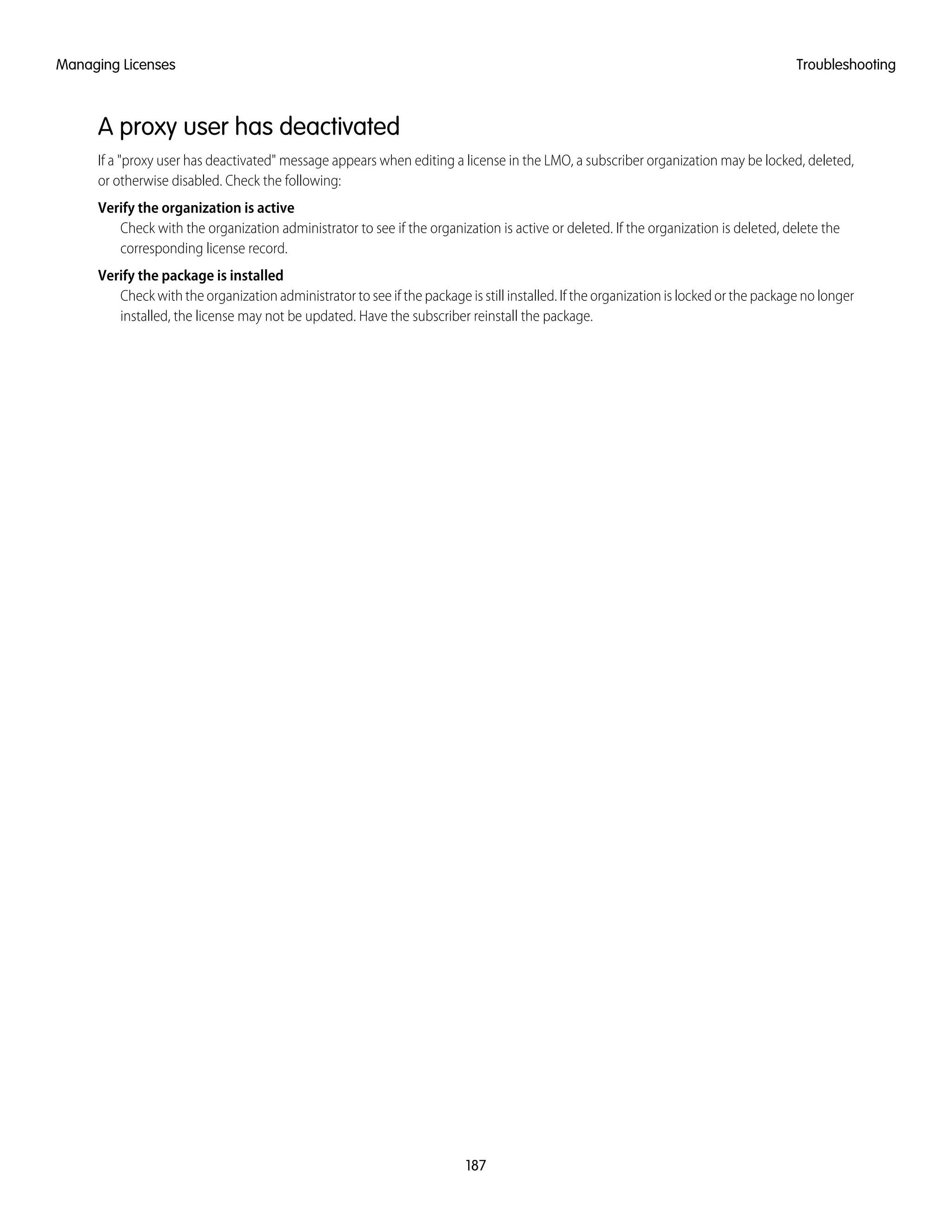 A proxy user has deactivated
If a "proxy user has deactivated" message appears when editing a license in the LMO, a subscriber organization may be locked, deleted,
or otherwise disabled. Check the following:
Verify the organization is active
Check with the organization administrator to see if the organization is active or deleted. If the organization is deleted, delete the
corresponding license record.
Verify the package is installed
Check with the organization administrator to see if the package is still installed. If the organization is locked or the package no longer
installed, the license may not be updated. Have the subscriber reinstall the package.
187
TroubleshootingManaging Licenses
 