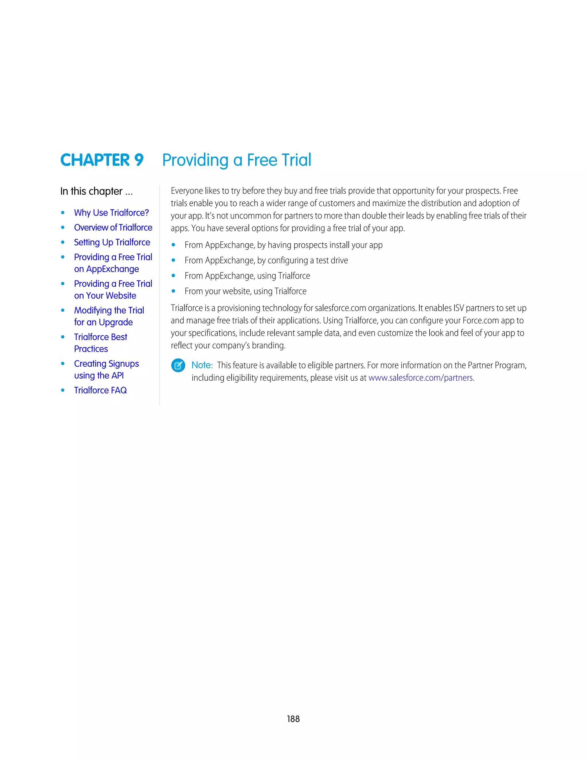 CHAPTER 9 Providing a Free Trial
Everyone likes to try before they buy and free trials provide that opportunity for your prospects. Free
trials enable you to reach a wider range of customers and maximize the distribution and adoption of
In this chapter ...
• Why Use Trialforce? your app. It’s not uncommon for partners to more than double their leads by enabling free trials of their
apps. You have several options for providing a free trial of your app.• Overview of Trialforce
• Setting Up Trialforce • From AppExchange, by having prospects install your app
• Providing a Free Trial
on AppExchange
• From AppExchange, by configuring a test drive
• From AppExchange, using Trialforce
• Providing a Free Trial
on Your Website • From your website, using Trialforce
Trialforce is a provisioning technology for salesforce.com organizations. It enables ISV partners to set up
and manage free trials of their applications. Using Trialforce, you can configure your Force.com app to
• Modifying the Trial
for an Upgrade
your specifications, include relevant sample data, and even customize the look and feel of your app to
reflect your company’s branding.
• Trialforce Best
Practices
Note: This feature is available to eligible partners. For more information on the Partner Program,
including eligibility requirements, please visit us at www.salesforce.com/partners.
• Creating Signups
using the API
• Trialforce FAQ
188
 