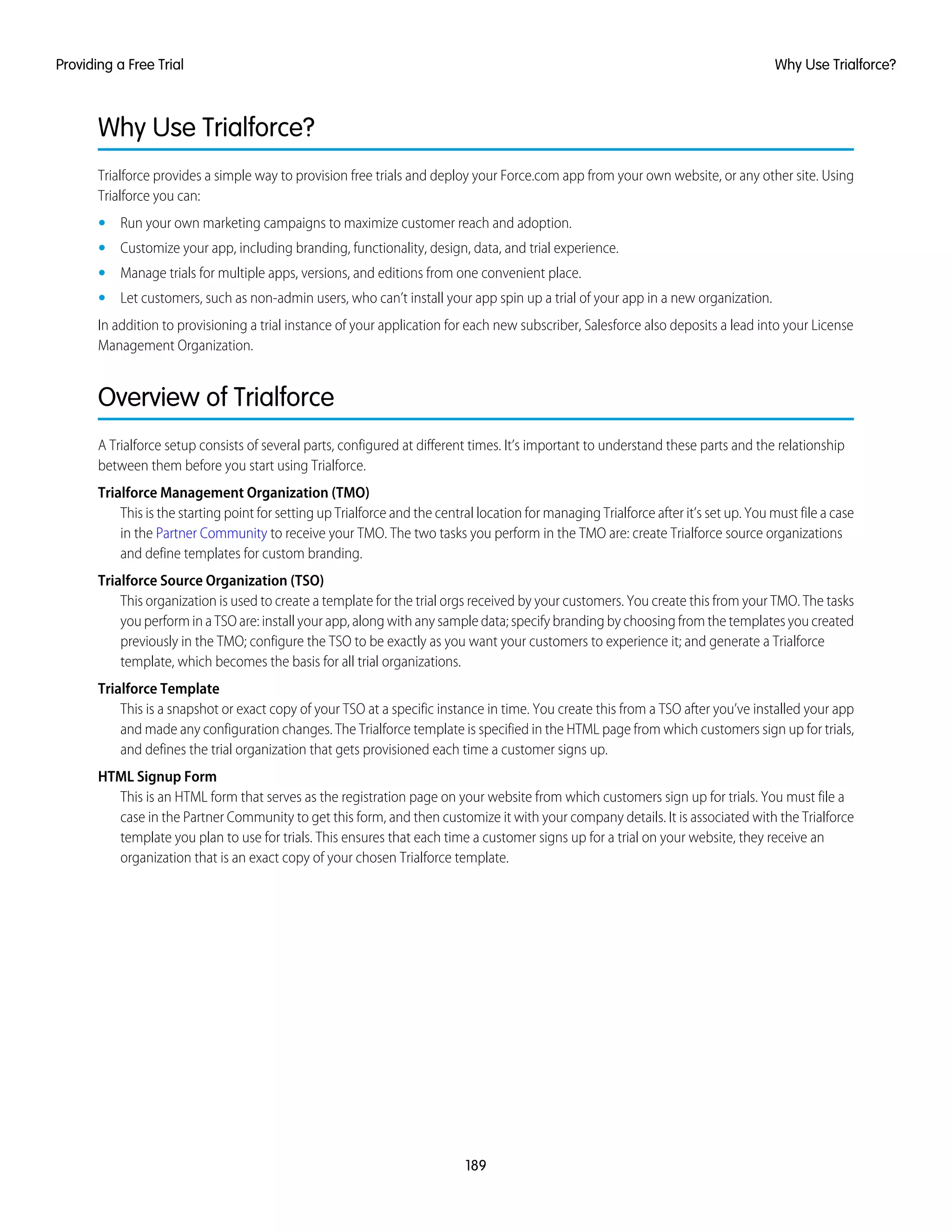 Why Use Trialforce?
Trialforce provides a simple way to provision free trials and deploy your Force.com app from your own website, or any other site. Using
Trialforce you can:
• Run your own marketing campaigns to maximize customer reach and adoption.
• Customize your app, including branding, functionality, design, data, and trial experience.
• Manage trials for multiple apps, versions, and editions from one convenient place.
• Let customers, such as non-admin users, who can’t install your app spin up a trial of your app in a new organization.
In addition to provisioning a trial instance of your application for each new subscriber, Salesforce also deposits a lead into your License
Management Organization.
Overview of Trialforce
A Trialforce setup consists of several parts, configured at different times. It’s important to understand these parts and the relationship
between them before you start using Trialforce.
Trialforce Management Organization (TMO)
This is the starting point for setting up Trialforce and the central location for managing Trialforce after it’s set up. You must file a case
in the Partner Community to receive your TMO. The two tasks you perform in the TMO are: create Trialforce source organizations
and define templates for custom branding.
Trialforce Source Organization (TSO)
This organization is used to create a template for the trial orgs received by your customers. You create this from your TMO. The tasks
you perform in a TSO are: install your app, along with any sample data; specify branding by choosing from the templates you created
previously in the TMO; configure the TSO to be exactly as you want your customers to experience it; and generate a Trialforce
template, which becomes the basis for all trial organizations.
Trialforce Template
This is a snapshot or exact copy of your TSO at a specific instance in time. You create this from a TSO after you’ve installed your app
and made any configuration changes. The Trialforce template is specified in the HTML page from which customers sign up for trials,
and defines the trial organization that gets provisioned each time a customer signs up.
HTML Signup Form
This is an HTML form that serves as the registration page on your website from which customers sign up for trials. You must file a
case in the Partner Community to get this form, and then customize it with your company details. It is associated with the Trialforce
template you plan to use for trials. This ensures that each time a customer signs up for a trial on your website, they receive an
organization that is an exact copy of your chosen Trialforce template.
189
Why Use Trialforce?Providing a Free Trial
 