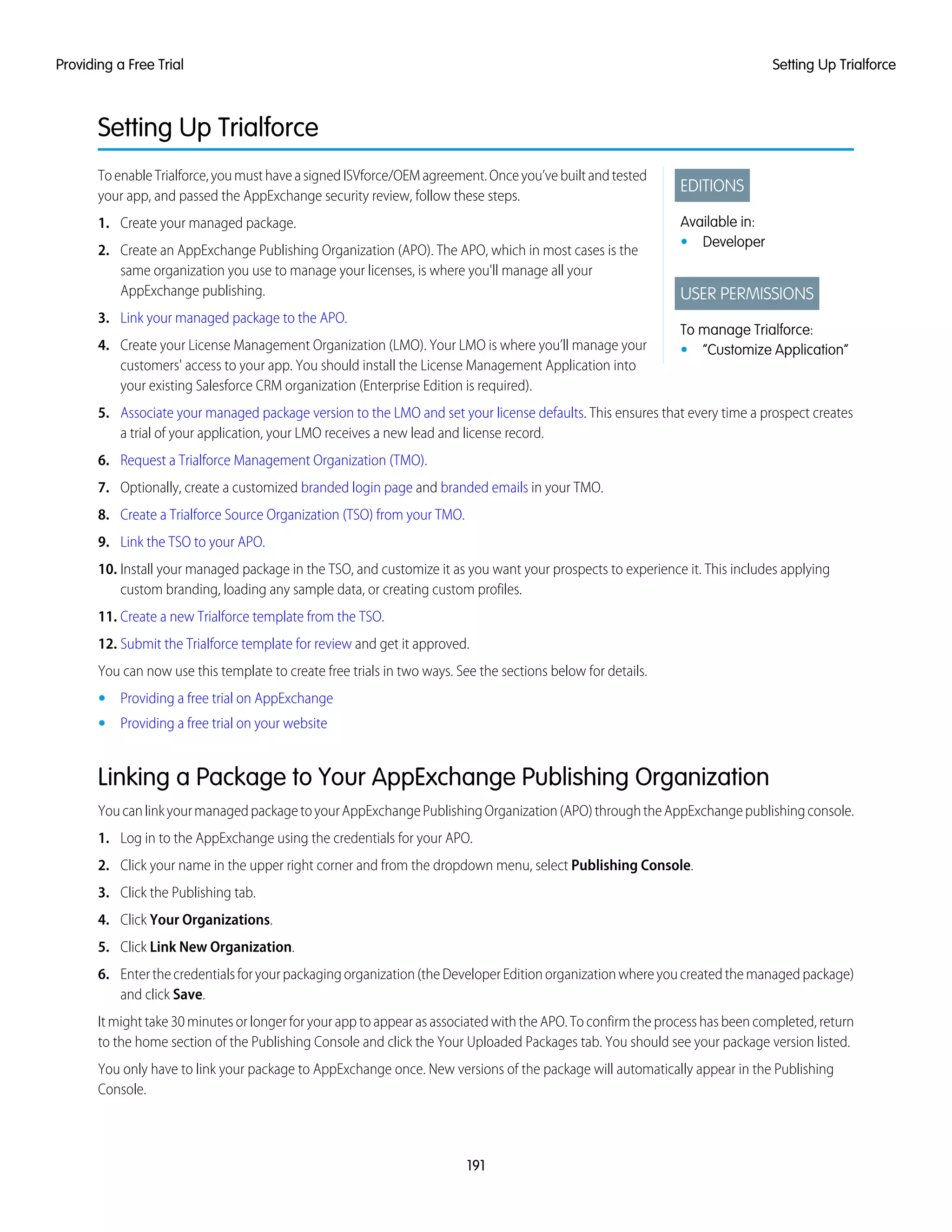 Setting Up Trialforce
EDITIONS
Available in:
• Developer
USER PERMISSIONS
To manage Trialforce:
• “Customize Application”
ToenableTrialforce,youmusthaveasignedISVforce/OEMagreement.Onceyou’vebuiltandtested
your app, and passed the AppExchange security review, follow these steps.
1. Create your managed package.
2. Create an AppExchange Publishing Organization (APO). The APO, which in most cases is the
same organization you use to manage your licenses, is where you'll manage all your
AppExchange publishing.
3. Link your managed package to the APO.
4. Create your License Management Organization (LMO). Your LMO is where you’ll manage your
customers' access to your app. You should install the License Management Application into
your existing Salesforce CRM organization (Enterprise Edition is required).
5. Associate your managed package version to the LMO and set your license defaults. This ensures that every time a prospect creates
a trial of your application, your LMO receives a new lead and license record.
6. Request a Trialforce Management Organization (TMO).
7. Optionally, create a customized branded login page and branded emails in your TMO.
8. Create a Trialforce Source Organization (TSO) from your TMO.
9. Link the TSO to your APO.
10. Install your managed package in the TSO, and customize it as you want your prospects to experience it. This includes applying
custom branding, loading any sample data, or creating custom profiles.
11. Create a new Trialforce template from the TSO.
12. Submit the Trialforce template for review and get it approved.
You can now use this template to create free trials in two ways. See the sections below for details.
• Providing a free trial on AppExchange
• Providing a free trial on your website
Linking a Package to Your AppExchange Publishing Organization
YoucanlinkyourmanagedpackagetoyourAppExchangePublishingOrganization(APO)throughtheAppExchangepublishingconsole.
1. Log in to the AppExchange using the credentials for your APO.
2. Click your name in the upper right corner and from the dropdown menu, select Publishing Console.
3. Click the Publishing tab.
4. Click Your Organizations.
5. Click Link New Organization.
6. Enterthecredentialsforyourpackagingorganization(theDeveloperEditionorganizationwhereyoucreatedthemanagedpackage)
and click Save.
It might take 30 minutes or longer for your app to appear as associated with the APO. To confirm the process has been completed, return
to the home section of the Publishing Console and click the Your Uploaded Packages tab. You should see your package version listed.
You only have to link your package to AppExchange once. New versions of the package will automatically appear in the Publishing
Console.
191
Setting Up TrialforceProviding a Free Trial
 