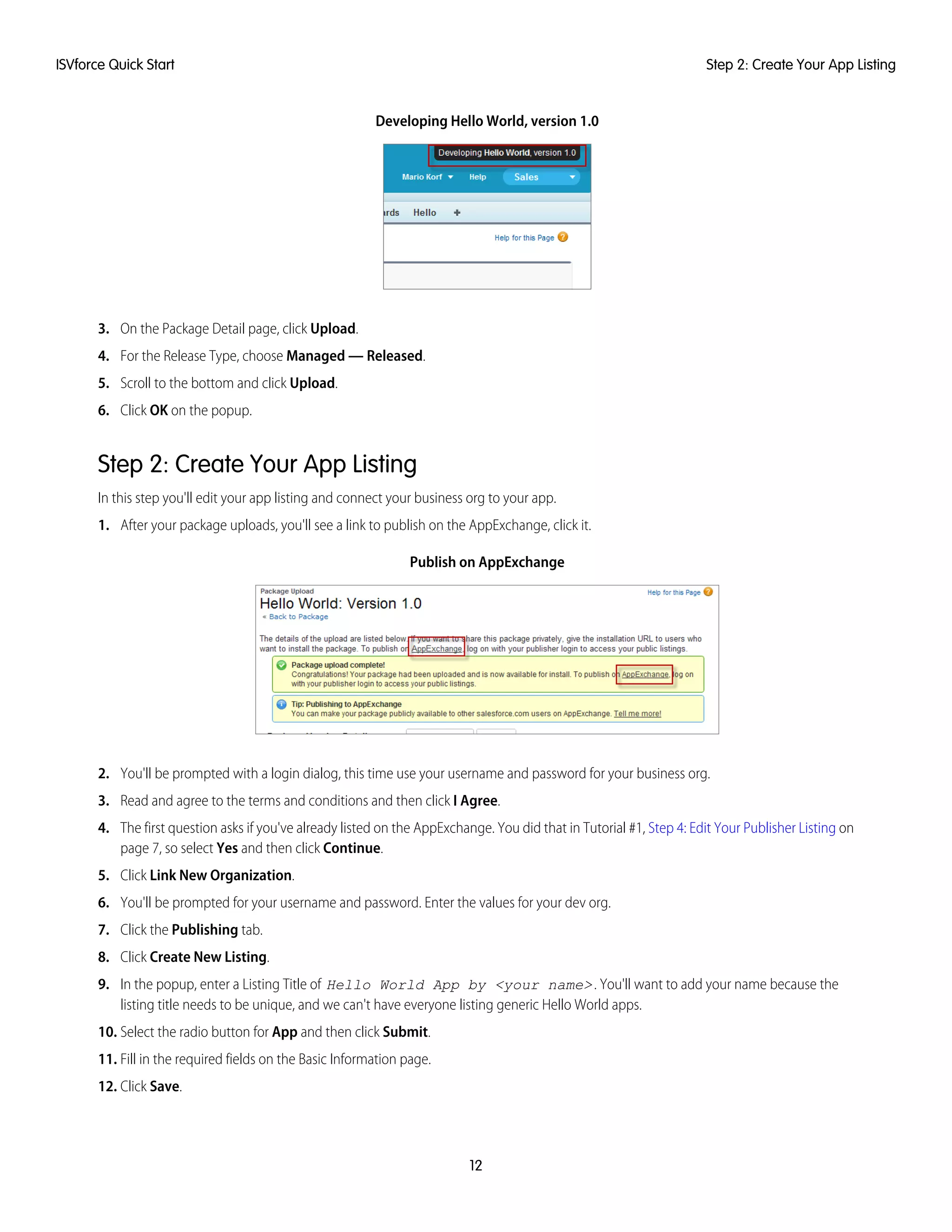 Developing Hello World, version 1.0
3. On the Package Detail page, click Upload.
4. For the Release Type, choose Managed — Released.
5. Scroll to the bottom and click Upload.
6. Click OK on the popup.
Step 2: Create Your App Listing
In this step you'll edit your app listing and connect your business org to your app.
1. After your package uploads, you'll see a link to publish on the AppExchange, click it.
Publish on AppExchange
2. You'll be prompted with a login dialog, this time use your username and password for your business org.
3. Read and agree to the terms and conditions and then click I Agree.
4. The first question asks if you've already listed on the AppExchange. You did that in Tutorial #1, Step 4: Edit Your Publisher Listing on
page 7, so select Yes and then click Continue.
5. Click Link New Organization.
6. You'll be prompted for your username and password. Enter the values for your dev org.
7. Click the Publishing tab.
8. Click Create New Listing.
9. In the popup, enter a Listing Title of Hello World App by <your name>. You'll want to add your name because the
listing title needs to be unique, and we can't have everyone listing generic Hello World apps.
10. Select the radio button for App and then click Submit.
11. Fill in the required fields on the Basic Information page.
12. Click Save.
12
Step 2: Create Your App ListingISVforce Quick Start
 