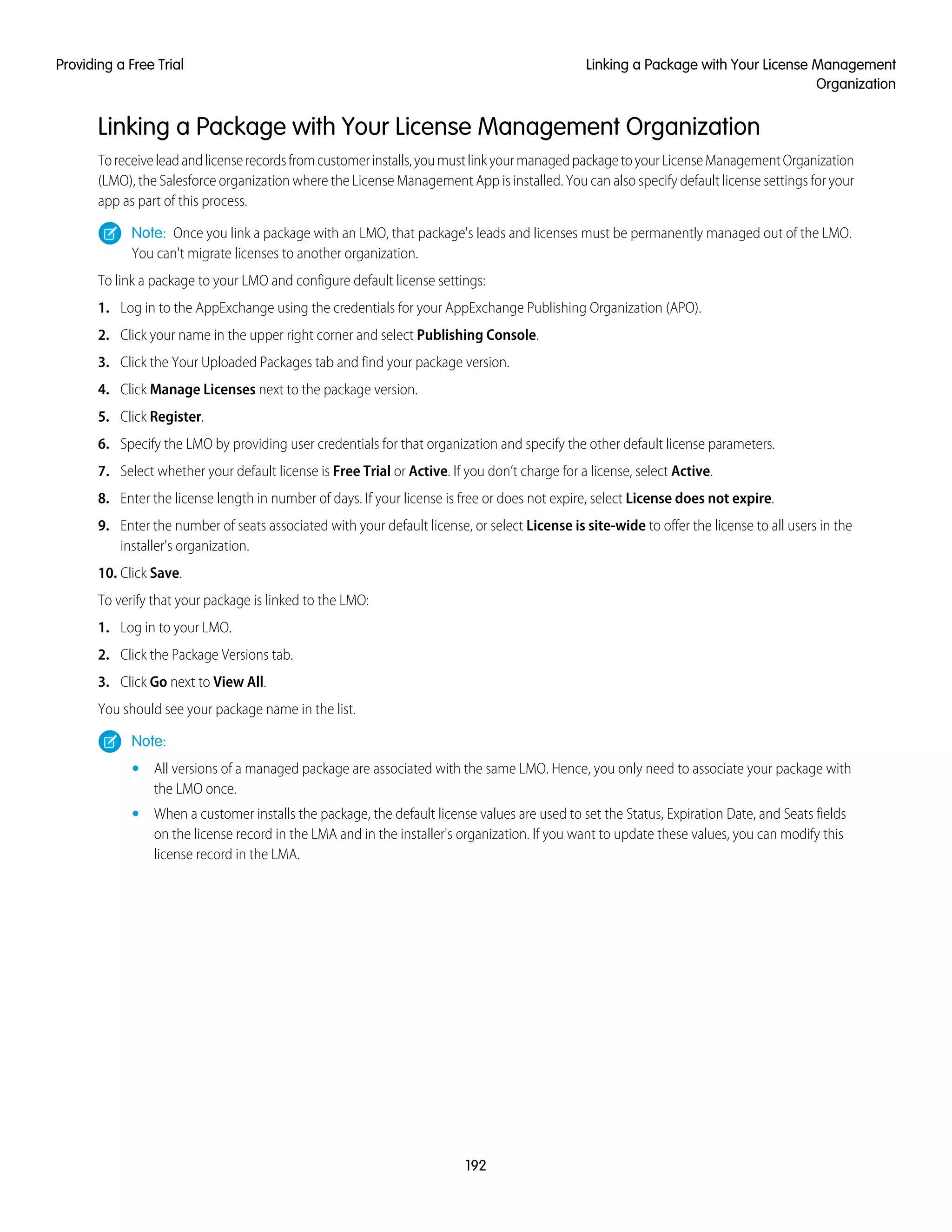 Linking a Package with Your License Management Organization
Toreceiveleadandlicenserecordsfromcustomerinstalls,youmustlinkyourmanagedpackagetoyourLicenseManagementOrganization
(LMO), the Salesforce organization where the License Management App is installed. You can also specify default license settings for your
app as part of this process.
Note: Once you link a package with an LMO, that package's leads and licenses must be permanently managed out of the LMO.
You can't migrate licenses to another organization.
To link a package to your LMO and configure default license settings:
1. Log in to the AppExchange using the credentials for your AppExchange Publishing Organization (APO).
2. Click your name in the upper right corner and select Publishing Console.
3. Click the Your Uploaded Packages tab and find your package version.
4. Click Manage Licenses next to the package version.
5. Click Register.
6. Specify the LMO by providing user credentials for that organization and specify the other default license parameters.
7. Select whether your default license is Free Trial or Active. If you don’t charge for a license, select Active.
8. Enter the license length in number of days. If your license is free or does not expire, select License does not expire.
9. Enter the number of seats associated with your default license, or select License is site-wide to offer the license to all users in the
installer's organization.
10. Click Save.
To verify that your package is linked to the LMO:
1. Log in to your LMO.
2. Click the Package Versions tab.
3. Click Go next to View All.
You should see your package name in the list.
Note:
• All versions of a managed package are associated with the same LMO. Hence, you only need to associate your package with
the LMO once.
• When a customer installs the package, the default license values are used to set the Status, Expiration Date, and Seats fields
on the license record in the LMA and in the installer's organization. If you want to update these values, you can modify this
license record in the LMA.
192
Linking a Package with Your License Management
Organization
Providing a Free Trial
 
