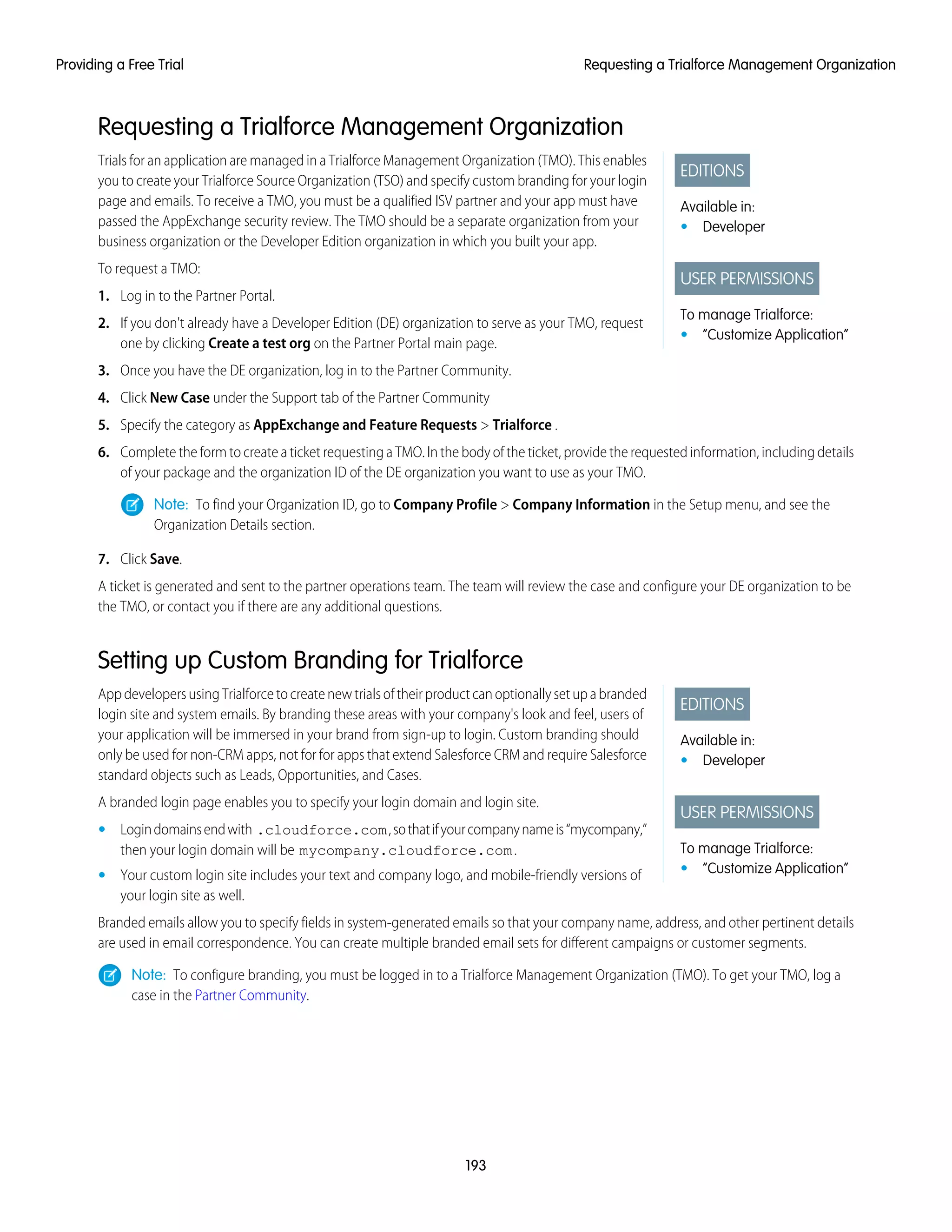 Requesting a Trialforce Management Organization
EDITIONS
Available in:
• Developer
USER PERMISSIONS
To manage Trialforce:
• “Customize Application”
Trials for an application are managed in a Trialforce Management Organization (TMO). This enables
you to create your Trialforce Source Organization (TSO) and specify custom branding for your login
page and emails. To receive a TMO, you must be a qualified ISV partner and your app must have
passed the AppExchange security review. The TMO should be a separate organization from your
business organization or the Developer Edition organization in which you built your app.
To request a TMO:
1. Log in to the Partner Portal.
2. If you don't already have a Developer Edition (DE) organization to serve as your TMO, request
one by clicking Create a test org on the Partner Portal main page.
3. Once you have the DE organization, log in to the Partner Community.
4. Click New Case under the Support tab of the Partner Community
5. Specify the category as AppExchange and Feature Requests > Trialforce .
6. Complete the form to create a ticket requesting a TMO. In the body of the ticket, provide the requested information, including details
of your package and the organization ID of the DE organization you want to use as your TMO.
Note: To find your Organization ID, go to Company Profile > Company Information in the Setup menu, and see the
Organization Details section.
7. Click Save.
A ticket is generated and sent to the partner operations team. The team will review the case and configure your DE organization to be
the TMO, or contact you if there are any additional questions.
Setting up Custom Branding for Trialforce
EDITIONS
Available in:
• Developer
USER PERMISSIONS
To manage Trialforce:
• “Customize Application”
AppdevelopersusingTrialforcetocreatenewtrialsoftheirproductcanoptionallysetupabranded
login site and system emails. By branding these areas with your company's look and feel, users of
your application will be immersed in your brand from sign-up to login. Custom branding should
only be used for non-CRM apps, not for for apps that extend Salesforce CRM and require Salesforce
standard objects such as Leads, Opportunities, and Cases.
A branded login page enables you to specify your login domain and login site.
• Logindomainsendwith .cloudforce.com,sothatifyourcompanynameis“mycompany,”
then your login domain will be mycompany.cloudforce.com.
• Your custom login site includes your text and company logo, and mobile-friendly versions of
your login site as well.
Branded emails allow you to specify fields in system-generated emails so that your company name, address, and other pertinent details
are used in email correspondence. You can create multiple branded email sets for different campaigns or customer segments.
Note: To configure branding, you must be logged in to a Trialforce Management Organization (TMO). To get your TMO, log a
case in the Partner Community.
193
Requesting a Trialforce Management OrganizationProviding a Free Trial
 