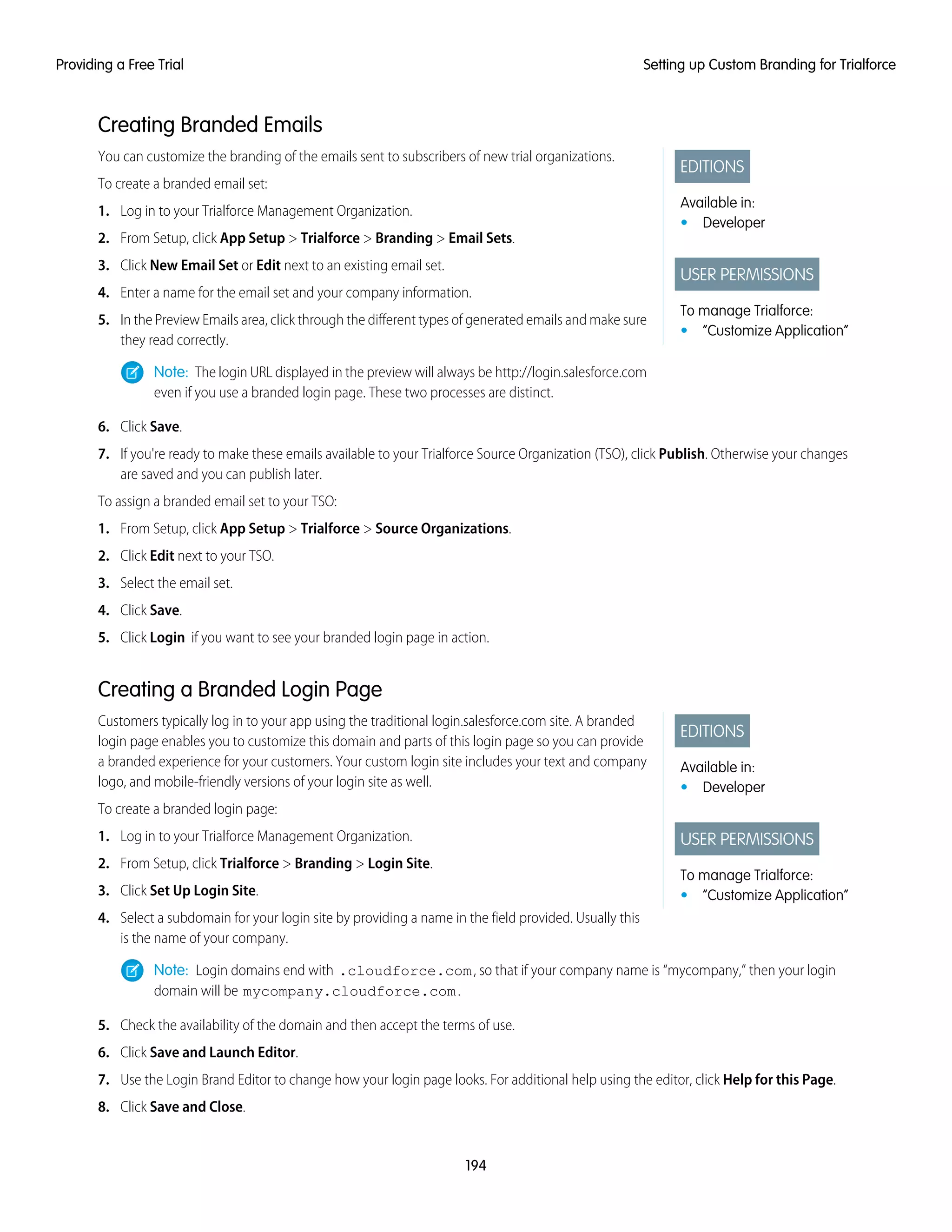Creating Branded Emails
EDITIONS
Available in:
• Developer
USER PERMISSIONS
To manage Trialforce:
• “Customize Application”
You can customize the branding of the emails sent to subscribers of new trial organizations.
To create a branded email set:
1. Log in to your Trialforce Management Organization.
2. From Setup, click App Setup > Trialforce > Branding > Email Sets.
3. Click New Email Set or Edit next to an existing email set.
4. Enter a name for the email set and your company information.
5. In the Preview Emails area, click through the different types of generated emails and make sure
they read correctly.
Note: The login URL displayed in the preview will always be http://login.salesforce.com
even if you use a branded login page. These two processes are distinct.
6. Click Save.
7. If you're ready to make these emails available to your Trialforce Source Organization (TSO), click Publish. Otherwise your changes
are saved and you can publish later.
To assign a branded email set to your TSO:
1. From Setup, click App Setup > Trialforce > Source Organizations.
2. Click Edit next to your TSO.
3. Select the email set.
4. Click Save.
5. Click Login if you want to see your branded login page in action.
Creating a Branded Login Page
EDITIONS
Available in:
• Developer
USER PERMISSIONS
To manage Trialforce:
• “Customize Application”
Customers typically log in to your app using the traditional login.salesforce.com site. A branded
login page enables you to customize this domain and parts of this login page so you can provide
a branded experience for your customers. Your custom login site includes your text and company
logo, and mobile-friendly versions of your login site as well.
To create a branded login page:
1. Log in to your Trialforce Management Organization.
2. From Setup, click Trialforce > Branding > Login Site.
3. Click Set Up Login Site.
4. Select a subdomain for your login site by providing a name in the field provided. Usually this
is the name of your company.
Note: Login domains end with .cloudforce.com, so that if your company name is “mycompany,” then your login
domain will be mycompany.cloudforce.com.
5. Check the availability of the domain and then accept the terms of use.
6. Click Save and Launch Editor.
7. Use the Login Brand Editor to change how your login page looks. For additional help using the editor, click Help for this Page.
8. Click Save and Close.
194
Setting up Custom Branding for TrialforceProviding a Free Trial
 