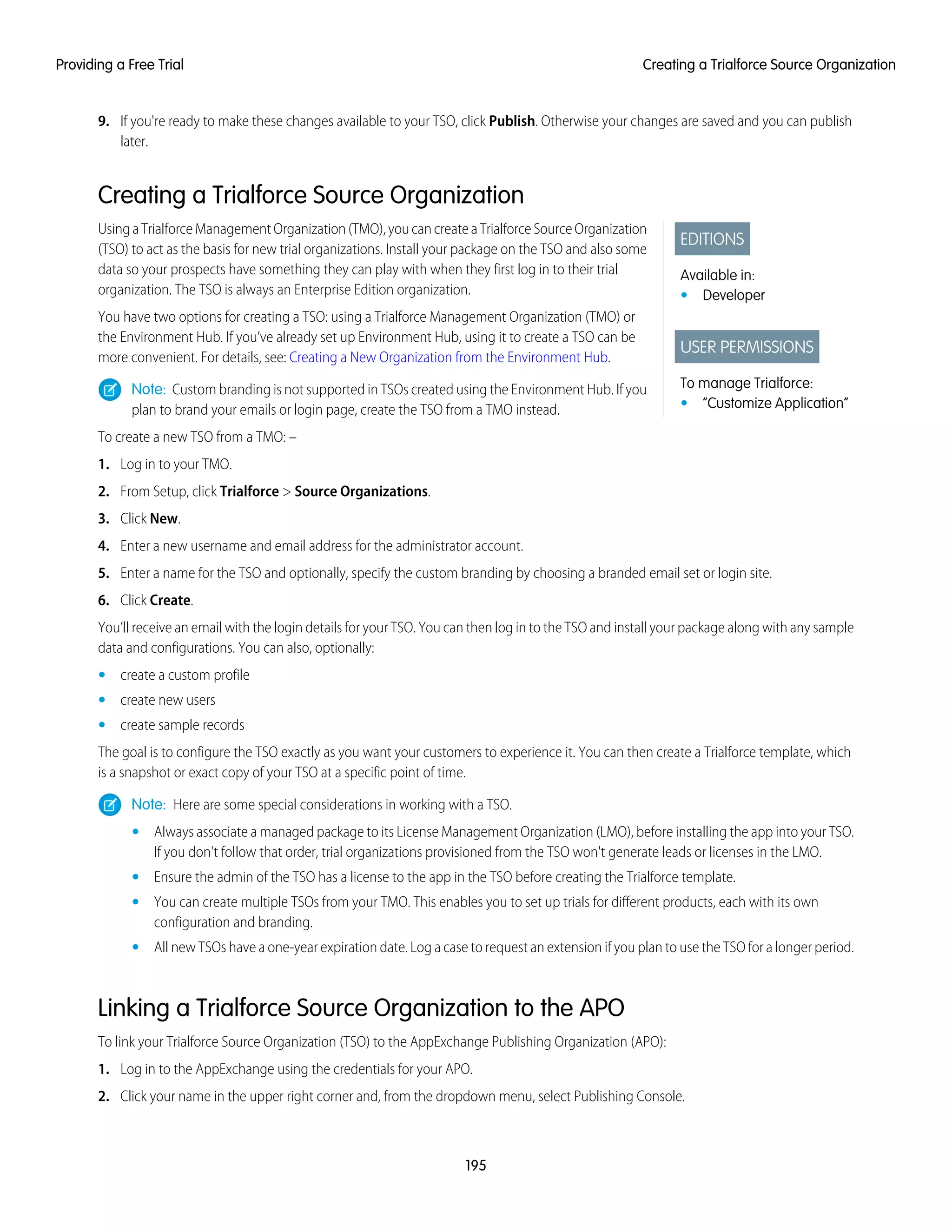 9. If you're ready to make these changes available to your TSO, click Publish. Otherwise your changes are saved and you can publish
later.
Creating a Trialforce Source Organization
EDITIONS
Available in:
• Developer
USER PERMISSIONS
To manage Trialforce:
• “Customize Application”
UsingaTrialforceManagementOrganization(TMO),youcancreateaTrialforceSourceOrganization
(TSO) to act as the basis for new trial organizations. Install your package on the TSO and also some
data so your prospects have something they can play with when they first log in to their trial
organization. The TSO is always an Enterprise Edition organization.
You have two options for creating a TSO: using a Trialforce Management Organization (TMO) or
the Environment Hub. If you’ve already set up Environment Hub, using it to create a TSO can be
more convenient. For details, see: Creating a New Organization from the Environment Hub.
Note: Custom branding is not supported in TSOs created using the Environment Hub. If you
plan to brand your emails or login page, create the TSO from a TMO instead.
To create a new TSO from a TMO: –
1. Log in to your TMO.
2. From Setup, click Trialforce > Source Organizations.
3. Click New.
4. Enter a new username and email address for the administrator account.
5. Enter a name for the TSO and optionally, specify the custom branding by choosing a branded email set or login site.
6. Click Create.
You’ll receive an email with the login details for your TSO. You can then log in to the TSO and install your package along with any sample
data and configurations. You can also, optionally:
• create a custom profile
• create new users
• create sample records
The goal is to configure the TSO exactly as you want your customers to experience it. You can then create a Trialforce template, which
is a snapshot or exact copy of your TSO at a specific point of time.
Note: Here are some special considerations in working with a TSO.
• Always associate a managed package to its License Management Organization (LMO), before installing the app into your TSO.
If you don't follow that order, trial organizations provisioned from the TSO won't generate leads or licenses in the LMO.
• Ensure the admin of the TSO has a license to the app in the TSO before creating the Trialforce template.
• You can create multiple TSOs from your TMO. This enables you to set up trials for different products, each with its own
configuration and branding.
• All new TSOs have a one-year expiration date. Log a case to request an extension if you plan to use the TSO for a longer period.
Linking a Trialforce Source Organization to the APO
To link your Trialforce Source Organization (TSO) to the AppExchange Publishing Organization (APO):
1. Log in to the AppExchange using the credentials for your APO.
2. Click your name in the upper right corner and, from the dropdown menu, select Publishing Console.
195
Creating a Trialforce Source OrganizationProviding a Free Trial
 