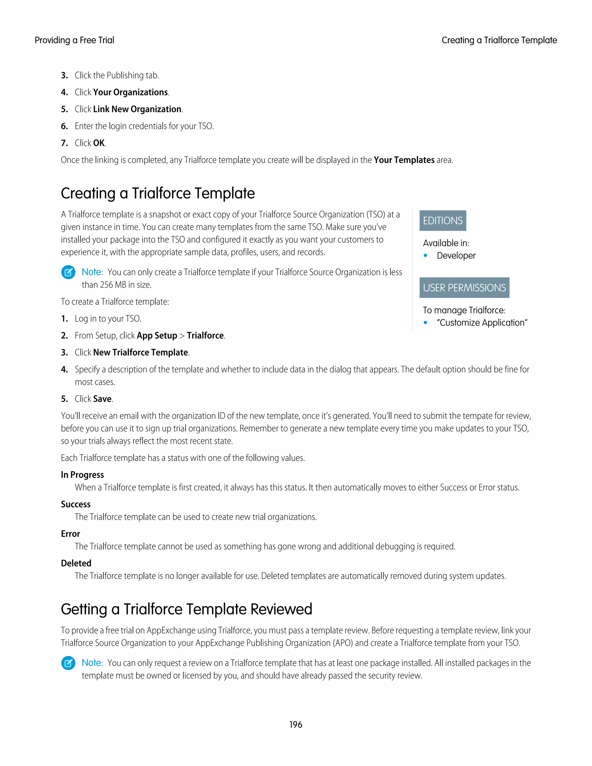 3. Click the Publishing tab.
4. Click Your Organizations.
5. Click Link New Organization.
6. Enter the login credentials for your TSO.
7. Click OK.
Once the linking is completed, any Trialforce template you create will be displayed in the Your Templates area.
Creating a Trialforce Template
EDITIONS
Available in:
• Developer
USER PERMISSIONS
To manage Trialforce:
• “Customize Application”
A Trialforce template is a snapshot or exact copy of your Trialforce Source Organization (TSO) at a
given instance in time. You can create many templates from the same TSO. Make sure you’ve
installed your package into the TSO and configured it exactly as you want your customers to
experience it, with the appropriate sample data, profiles, users, and records.
Note: You can only create a Trialforce template if your Trialforce Source Organization is less
than 256 MB in size.
To create a Trialforce template:
1. Log in to your TSO.
2. From Setup, click App Setup > Trialforce.
3. Click New Trialforce Template.
4. Specify a description of the template and whether to include data in the dialog that appears. The default option should be fine for
most cases.
5. Click Save.
You’ll receive an email with the organization ID of the new template, once it’s generated. You’ll need to submit the tempate for review,
before you can use it to sign up trial organizations. Remember to generate a new template every time you make updates to your TSO,
so your trials always reflect the most recent state.
Each Trialforce template has a status with one of the following values.
In Progress
When a Trialforce template is first created, it always has this status. It then automatically moves to either Success or Error status.
Success
The Trialforce template can be used to create new trial organizations.
Error
The Trialforce template cannot be used as something has gone wrong and additional debugging is required.
Deleted
The Trialforce template is no longer available for use. Deleted templates are automatically removed during system updates.
Getting a Trialforce Template Reviewed
To provide a free trial on AppExchange using Trialforce, you must pass a template review. Before requesting a template review, link your
Trialforce Source Organization to your AppExchange Publishing Organization (APO) and create a Trialforce template from your TSO.
Note: You can only request a review on a Trialforce template that has at least one package installed. All installed packages in the
template must be owned or licensed by you, and should have already passed the security review.
196
Creating a Trialforce TemplateProviding a Free Trial
 