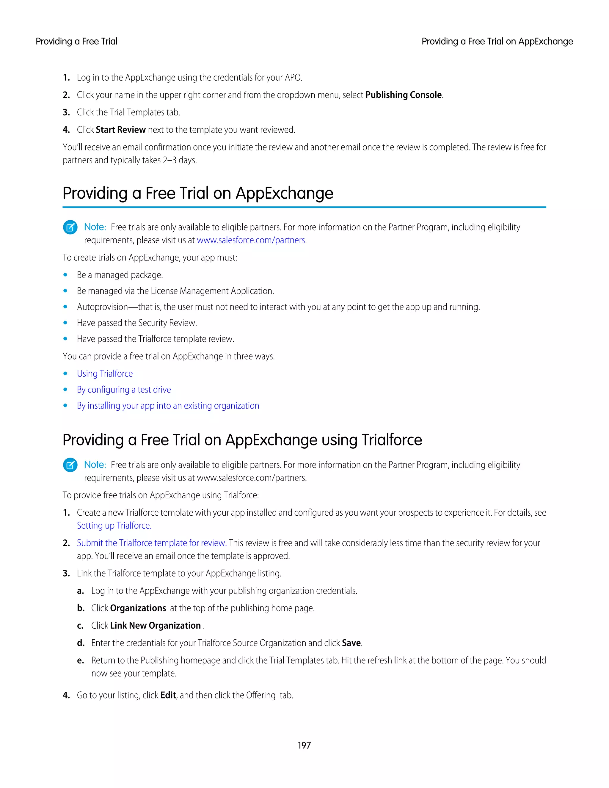 1. Log in to the AppExchange using the credentials for your APO.
2. Click your name in the upper right corner and from the dropdown menu, select Publishing Console.
3. Click the Trial Templates tab.
4. Click Start Review next to the template you want reviewed.
You’ll receive an email confirmation once you initiate the review and another email once the review is completed. The review is free for
partners and typically takes 2–3 days.
Providing a Free Trial on AppExchange
Note: Free trials are only available to eligible partners. For more information on the Partner Program, including eligibility
requirements, please visit us at www.salesforce.com/partners.
To create trials on AppExchange, your app must:
• Be a managed package.
• Be managed via the License Management Application.
• Autoprovision—that is, the user must not need to interact with you at any point to get the app up and running.
• Have passed the Security Review.
• Have passed the Trialforce template review.
You can provide a free trial on AppExchange in three ways.
• Using Trialforce
• By configuring a test drive
• By installing your app into an existing organization
Providing a Free Trial on AppExchange using Trialforce
Note: Free trials are only available to eligible partners. For more information on the Partner Program, including eligibility
requirements, please visit us at www.salesforce.com/partners.
To provide free trials on AppExchange using Trialforce:
1. Create a new Trialforce template with your app installed and configured as you want your prospects to experience it. For details, see
Setting up Trialforce.
2. Submit the Trialforce template for review. This review is free and will take considerably less time than the security review for your
app. You’ll receive an email once the template is approved.
3. Link the Trialforce template to your AppExchange listing.
a. Log in to the AppExchange with your publishing organization credentials.
b. Click Organizations at the top of the publishing home page.
c. Click Link New Organization .
d. Enter the credentials for your Trialforce Source Organization and click Save.
e. Return to the Publishing homepage and click the Trial Templates tab. Hit the refresh link at the bottom of the page. You should
now see your template.
4. Go to your listing, click Edit, and then click the Offering tab.
197
Providing a Free Trial on AppExchangeProviding a Free Trial
 