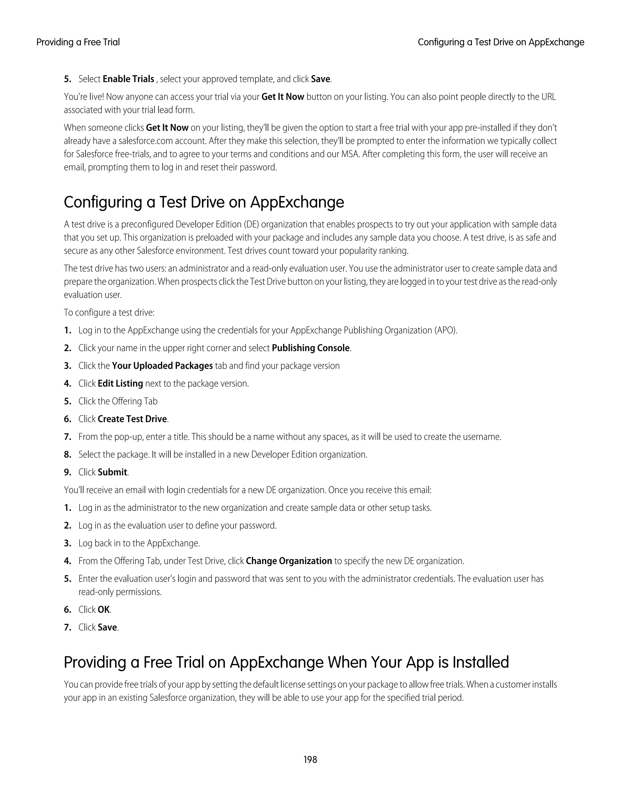 5. Select Enable Trials , select your approved template, and click Save.
You're live! Now anyone can access your trial via your Get It Now button on your listing. You can also point people directly to the URL
associated with your trial lead form.
When someone clicks Get It Now on your listing, they’ll be given the option to start a free trial with your app pre-installed if they don’t
already have a salesforce.com account. After they make this selection, they’ll be prompted to enter the information we typically collect
for Salesforce free-trials, and to agree to your terms and conditions and our MSA. After completing this form, the user will receive an
email, prompting them to log in and reset their password.
Configuring a Test Drive on AppExchange
A test drive is a preconfigured Developer Edition (DE) organization that enables prospects to try out your application with sample data
that you set up. This organization is preloaded with your package and includes any sample data you choose. A test drive, is as safe and
secure as any other Salesforce environment. Test drives count toward your popularity ranking.
The test drive has two users: an administrator and a read-only evaluation user. You use the administrator user to create sample data and
prepare the organization. When prospects click the Test Drive button on your listing, they are logged in to your test drive as the read-only
evaluation user.
To configure a test drive:
1. Log in to the AppExchange using the credentials for your AppExchange Publishing Organization (APO).
2. Click your name in the upper right corner and select Publishing Console.
3. Click the Your Uploaded Packages tab and find your package version
4. Click Edit Listing next to the package version.
5. Click the Offering Tab
6. Click Create Test Drive.
7. From the pop-up, enter a title. This should be a name without any spaces, as it will be used to create the username.
8. Select the package. It will be installed in a new Developer Edition organization.
9. Click Submit.
You’ll receive an email with login credentials for a new DE organization. Once you receive this email:
1. Log in as the administrator to the new organization and create sample data or other setup tasks.
2. Log in as the evaluation user to define your password.
3. Log back in to the AppExchange.
4. From the Offering Tab, under Test Drive, click Change Organization to specify the new DE organization.
5. Enter the evaluation user's login and password that was sent to you with the administrator credentials. The evaluation user has
read-only permissions.
6. Click OK.
7. Click Save.
Providing a Free Trial on AppExchange When Your App is Installed
Youcanprovidefreetrialsofyourappbysettingthedefaultlicensesettingsonyourpackagetoallowfreetrials.Whenacustomerinstalls
your app in an existing Salesforce organization, they will be able to use your app for the specified trial period.
198
Configuring a Test Drive on AppExchangeProviding a Free Trial
 