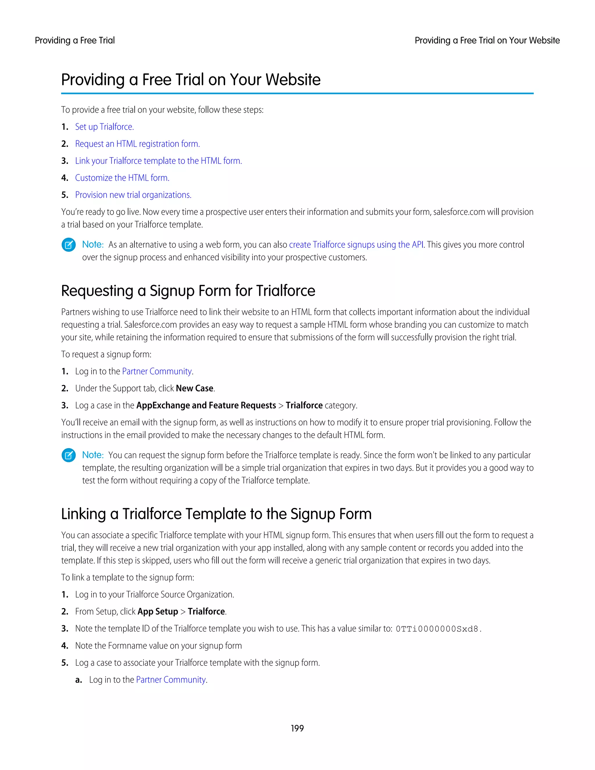 Providing a Free Trial on Your Website
To provide a free trial on your website, follow these steps:
1. Set up Trialforce.
2. Request an HTML registration form.
3. Link your Trialforce template to the HTML form.
4. Customize the HTML form.
5. Provision new trial organizations.
You’re ready to go live. Now every time a prospective user enters their information and submits your form, salesforce.com will provision
a trial based on your Trialforce template.
Note: As an alternative to using a web form, you can also create Trialforce signups using the API. This gives you more control
over the signup process and enhanced visibility into your prospective customers.
Requesting a Signup Form for Trialforce
Partners wishing to use Trialforce need to link their website to an HTML form that collects important information about the individual
requesting a trial. Salesforce.com provides an easy way to request a sample HTML form whose branding you can customize to match
your site, while retaining the information required to ensure that submissions of the form will successfully provision the right trial.
To request a signup form:
1. Log in to the Partner Community.
2. Under the Support tab, click New Case.
3. Log a case in the AppExchange and Feature Requests > Trialforce category.
You’ll receive an email with the signup form, as well as instructions on how to modify it to ensure proper trial provisioning. Follow the
instructions in the email provided to make the necessary changes to the default HTML form.
Note: You can request the signup form before the Trialforce template is ready. Since the form won't be linked to any particular
template, the resulting organization will be a simple trial organization that expires in two days. But it provides you a good way to
test the form without requiring a copy of the Trialforce template.
Linking a Trialforce Template to the Signup Form
You can associate a specific Trialforce template with your HTML signup form. This ensures that when users fill out the form to request a
trial, they will receive a new trial organization with your app installed, along with any sample content or records you added into the
template. If this step is skipped, users who fill out the form will receive a generic trial organization that expires in two days.
To link a template to the signup form:
1. Log in to your Trialforce Source Organization.
2. From Setup, click App Setup > Trialforce.
3. Note the template ID of the Trialforce template you wish to use. This has a value similar to: 0TTi0000000Sxd8.
4. Note the Formname value on your signup form
5. Log a case to associate your Trialforce template with the signup form.
a. Log in to the Partner Community.
199
Providing a Free Trial on Your WebsiteProviding a Free Trial
 