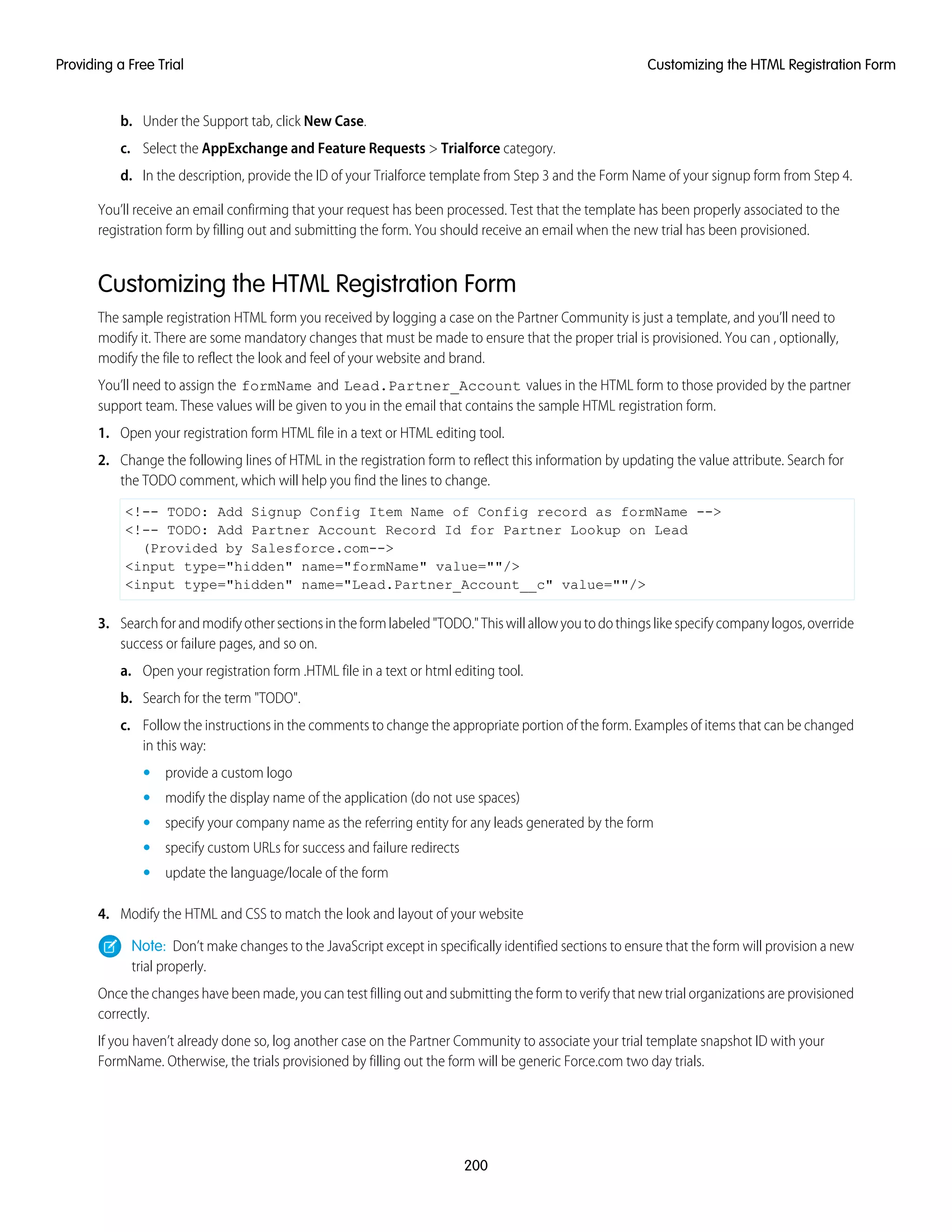 b. Under the Support tab, click New Case.
c. Select the AppExchange and Feature Requests > Trialforce category.
d. In the description, provide the ID of your Trialforce template from Step 3 and the Form Name of your signup form from Step 4.
You’ll receive an email confirming that your request has been processed. Test that the template has been properly associated to the
registration form by filling out and submitting the form. You should receive an email when the new trial has been provisioned.
Customizing the HTML Registration Form
The sample registration HTML form you received by logging a case on the Partner Community is just a template, and you’ll need to
modify it. There are some mandatory changes that must be made to ensure that the proper trial is provisioned. You can , optionally,
modify the file to reflect the look and feel of your website and brand.
You’ll need to assign the formName and Lead.Partner_Account values in the HTML form to those provided by the partner
support team. These values will be given to you in the email that contains the sample HTML registration form.
1. Open your registration form HTML file in a text or HTML editing tool.
2. Change the following lines of HTML in the registration form to reflect this information by updating the value attribute. Search for
the TODO comment, which will help you find the lines to change.
<!-- TODO: Add Signup Config Item Name of Config record as formName -->
<!-- TODO: Add Partner Account Record Id for Partner Lookup on Lead
(Provided by Salesforce.com-->
<input type="hidden" name="formName" value=""/>
<input type="hidden" name="Lead.Partner_Account__c" value=""/>
3. Searchforandmodifyothersectionsintheformlabeled"TODO."Thiswillallowyoutodothingslikespecifycompanylogos,override
success or failure pages, and so on.
a. Open your registration form .HTML file in a text or html editing tool.
b. Search for the term "TODO".
c. Follow the instructions in the comments to change the appropriate portion of the form. Examples of items that can be changed
in this way:
• provide a custom logo
• modify the display name of the application (do not use spaces)
• specify your company name as the referring entity for any leads generated by the form
• specify custom URLs for success and failure redirects
• update the language/locale of the form
4. Modify the HTML and CSS to match the look and layout of your website
Note: Don’t make changes to the JavaScript except in specifically identified sections to ensure that the form will provision a new
trial properly.
Once the changes have been made, you can test filling out and submitting the form to verify that new trial organizations are provisioned
correctly.
If you haven’t already done so, log another case on the Partner Community to associate your trial template snapshot ID with your
FormName. Otherwise, the trials provisioned by filling out the form will be generic Force.com two day trials.
200
Customizing the HTML Registration FormProviding a Free Trial
 