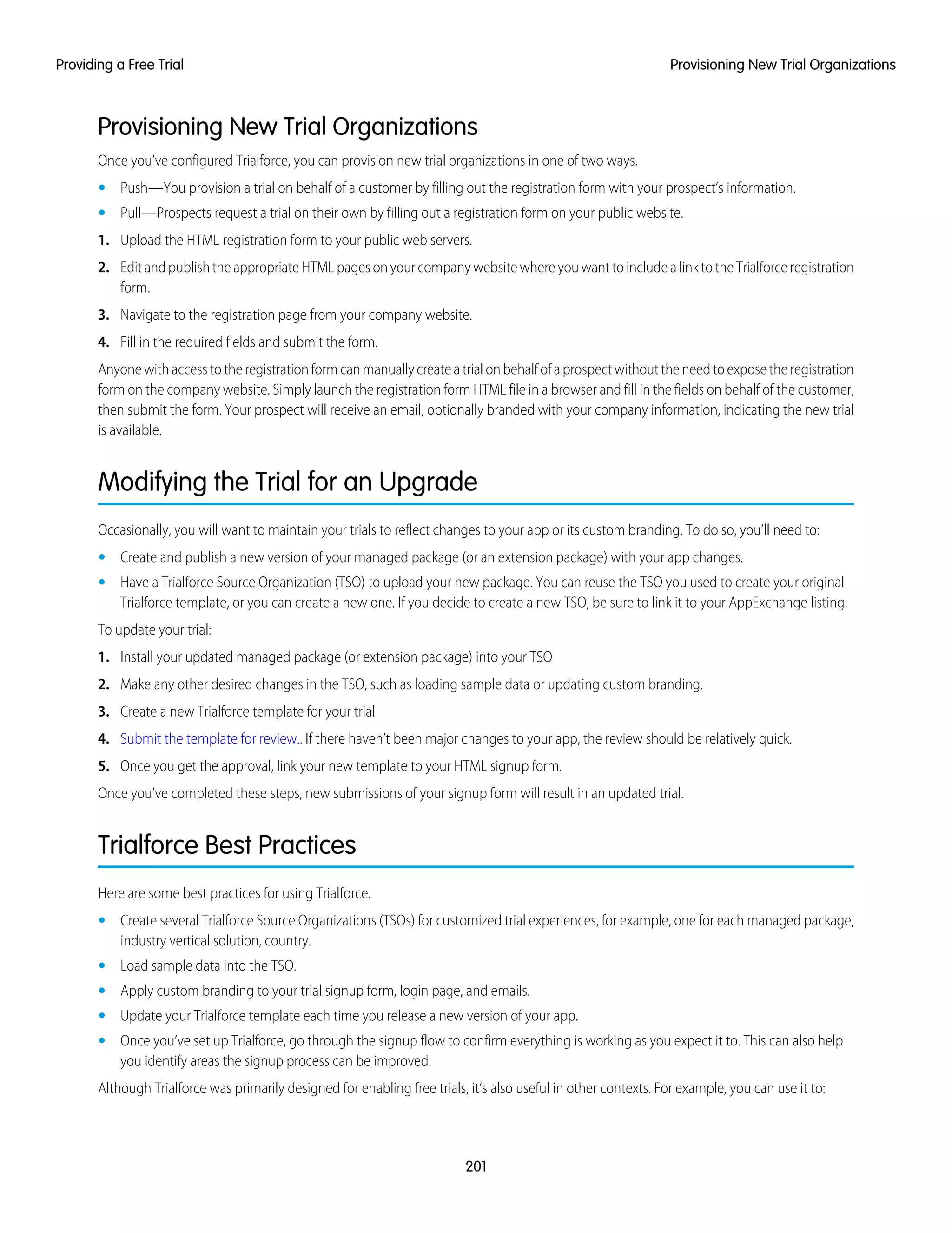 Provisioning New Trial Organizations
Once you’ve configured Trialforce, you can provision new trial organizations in one of two ways.
• Push—You provision a trial on behalf of a customer by filling out the registration form with your prospect’s information.
• Pull—Prospects request a trial on their own by filling out a registration form on your public website.
1. Upload the HTML registration form to your public web servers.
2. EditandpublishtheappropriateHTMLpagesonyourcompanywebsitewhereyouwanttoincludealinktotheTrialforceregistration
form.
3. Navigate to the registration page from your company website.
4. Fill in the required fields and submit the form.
Anyonewithaccesstotheregistrationformcanmanuallycreateatrialonbehalfofaprospectwithouttheneedtoexposetheregistration
form on the company website. Simply launch the registration form HTML file in a browser and fill in the fields on behalf of the customer,
then submit the form. Your prospect will receive an email, optionally branded with your company information, indicating the new trial
is available.
Modifying the Trial for an Upgrade
Occasionally, you will want to maintain your trials to reflect changes to your app or its custom branding. To do so, you’ll need to:
• Create and publish a new version of your managed package (or an extension package) with your app changes.
• Have a Trialforce Source Organization (TSO) to upload your new package. You can reuse the TSO you used to create your original
Trialforce template, or you can create a new one. If you decide to create a new TSO, be sure to link it to your AppExchange listing.
To update your trial:
1. Install your updated managed package (or extension package) into your TSO
2. Make any other desired changes in the TSO, such as loading sample data or updating custom branding.
3. Create a new Trialforce template for your trial
4. Submit the template for review.. If there haven’t been major changes to your app, the review should be relatively quick.
5. Once you get the approval, link your new template to your HTML signup form.
Once you’ve completed these steps, new submissions of your signup form will result in an updated trial.
Trialforce Best Practices
Here are some best practices for using Trialforce.
• Create several Trialforce Source Organizations (TSOs) for customized trial experiences, for example, one for each managed package,
industry vertical solution, country.
• Load sample data into the TSO.
• Apply custom branding to your trial signup form, login page, and emails.
• Update your Trialforce template each time you release a new version of your app.
• Once you’ve set up Trialforce, go through the signup flow to confirm everything is working as you expect it to. This can also help
you identify areas the signup process can be improved.
Although Trialforce was primarily designed for enabling free trials, it’s also useful in other contexts. For example, you can use it to:
201
Provisioning New Trial OrganizationsProviding a Free Trial
 