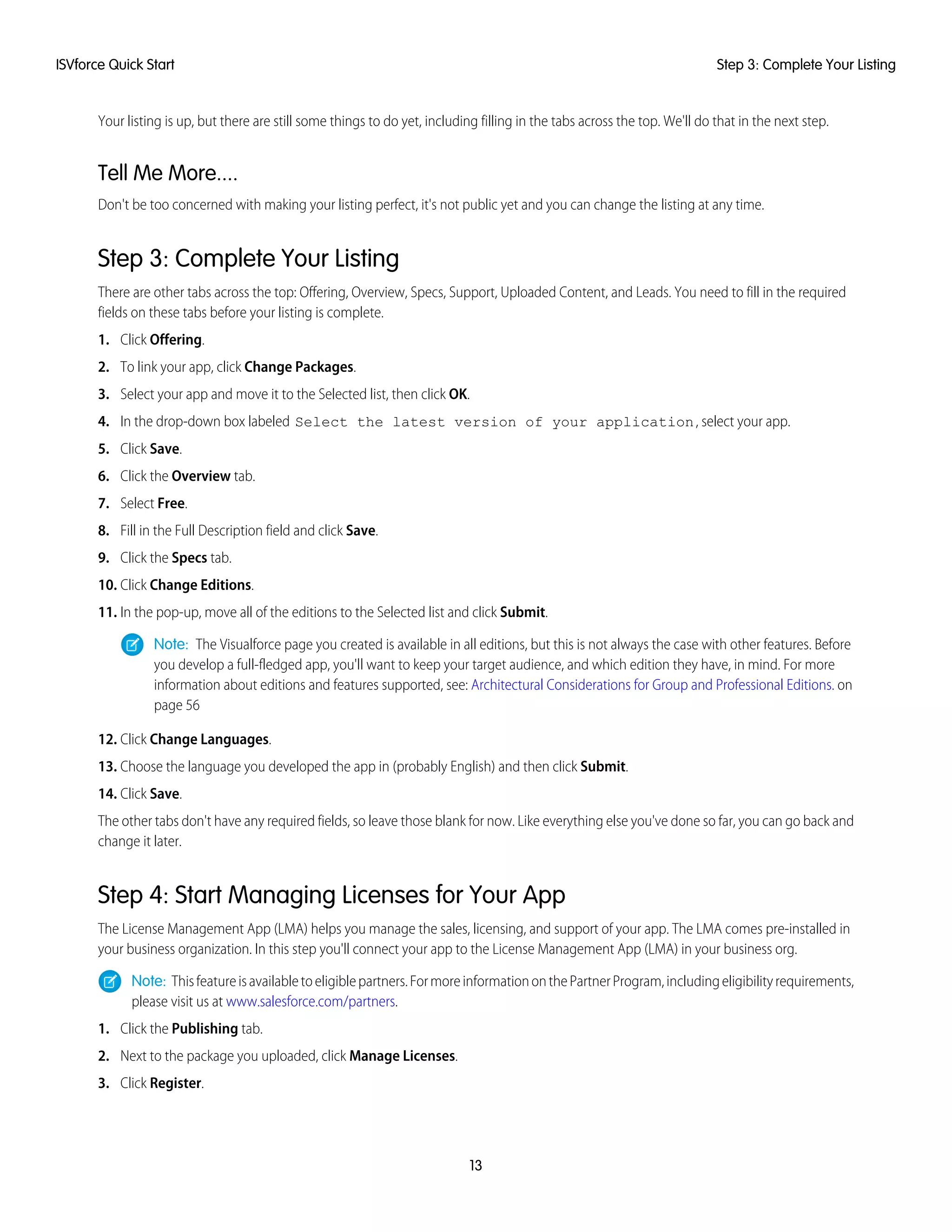 Your listing is up, but there are still some things to do yet, including filling in the tabs across the top. We'll do that in the next step.
Tell Me More....
Don't be too concerned with making your listing perfect, it's not public yet and you can change the listing at any time.
Step 3: Complete Your Listing
There are other tabs across the top: Offering, Overview, Specs, Support, Uploaded Content, and Leads. You need to fill in the required
fields on these tabs before your listing is complete.
1. Click Offering.
2. To link your app, click Change Packages.
3. Select your app and move it to the Selected list, then click OK.
4. In the drop-down box labeled Select the latest version of your application, select your app.
5. Click Save.
6. Click the Overview tab.
7. Select Free.
8. Fill in the Full Description field and click Save.
9. Click the Specs tab.
10. Click Change Editions.
11. In the pop-up, move all of the editions to the Selected list and click Submit.
Note: The Visualforce page you created is available in all editions, but this is not always the case with other features. Before
you develop a full-fledged app, you'll want to keep your target audience, and which edition they have, in mind. For more
information about editions and features supported, see: Architectural Considerations for Group and Professional Editions. on
page 56
12. Click Change Languages.
13. Choose the language you developed the app in (probably English) and then click Submit.
14. Click Save.
The other tabs don't have any required fields, so leave those blank for now. Like everything else you've done so far, you can go back and
change it later.
Step 4: Start Managing Licenses for Your App
The License Management App (LMA) helps you manage the sales, licensing, and support of your app. The LMA comes pre-installed in
your business organization. In this step you'll connect your app to the License Management App (LMA) in your business org.
Note: Thisfeatureisavailabletoeligiblepartners.FormoreinformationonthePartnerProgram,includingeligibilityrequirements,
please visit us at www.salesforce.com/partners.
1. Click the Publishing tab.
2. Next to the package you uploaded, click Manage Licenses.
3. Click Register.
13
Step 3: Complete Your ListingISVforce Quick Start
 